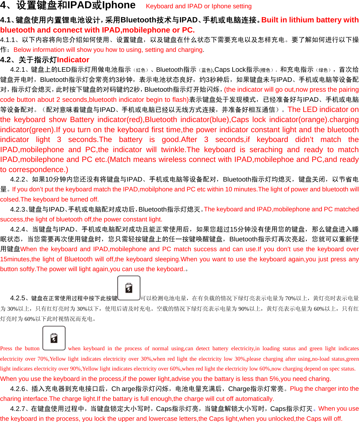 4、设置键盘和IPAD或Iphone  Keyboard and IPAD or Iphone setting 4.1、键盘使用内置锂电池设计，采用Bluetooth技术与IPAD、手机或电脑连接。Built in lithium battery with bluetooth and connect with IPAD,mobilephone or PC. 4.1.1、以下内容将向您介绍如何使用、设置键盘，以及键盘在什么状态下需要充电以及怎样充电。要了解如何进行以下操作：Below information will show you how to using, setting and charging. 4.2、关于指示灯Indicator    4.2.1、键盘上的LED指示灯用做电池指示（红色）、Bluetooth指示（蓝色),Caps Lock指示(橙色），和充电指示（绿色），首次给键盘开电时，Bluetooth指示灯会常亮约3秒钟，表示电池状态良好，约3秒种后，如果键盘未与IPAD、手机或电脑等设备配对，指示灯会熄灭，此时按下键盘的对码键约2秒，Bluetooth指示灯开始闪烁，(the indicator will go out,now press the pairing code button about 2 seconds,bluetooth indicator begin to flash)表示键盘处于发现模式，已经准备好与IPAD、手机或电脑等设备配对。（配对意味着键盘与IPAD、手机或电脑已经以无线方式连接，并准备好相互通信）。The LED indicator on the keyboard show Battery indicator(red),Bluetooth indicator(blue),Caps lock indicator(orange).charging indicator(green).If you turn on the keyboard first time,the power indicator constant light and the bluetooth indicator light 3 seconds.The battery is good.After 3 seconds,if keyboard didn’t match the IPAD,mobilephone and PC,the indicator will twinkle.The keyboard is seraching and ready to match IPAD,mobilephone and PC etc.(Match means wireless connect with IPAD,mobilephoe and PC,and ready to correspondence.)    4.2.2、如果10分钟内您还没有将键盘与IPAD、手机或电脑等设备配对，Bluetooth指示灯均熄灭，键盘关闭，以节省电量。If you don’t put the keyboard match the IPAD,mobilphone and PC etc within 10 minutes.The light of power and bluetooth will colsed.The keyboard be turned off.    4.2.3、键盘与IPAD、手机或电脑配对成功后，Bluetooth指示灯熄灭。The keyboard and IPAD,mobilephone and PC matched success,the light of bluetooth off,the power constant light.    4.2.4、当键盘与IPAD、手机或电脑配对成功且能正常使用后，如果您超过15分钟没有使用您的键盘，那么键盘进入睡眠状态，当您需要再次使用键盘时，您只需轻按键盘上的任一按键唤醒键盘，Bluetooth指示灯再次亮起，您就可以重新使用键盘When the keyboard and IPAD,mobilephone and PC match success and can use.If you don’t use the keyboard over 15minutes,the light of Bluetooth will off,the keyboard sleeping.When you want to use the keyboard again,you just press any button softly.The power will light again,you can use the keyboard.。    4.2.5、键盘在正常使用过程中按下此按键 可以检测电池电量，在有负载的情况下绿灯亮表示电量为 70%以上，黄灯亮时表示电量为30%以上，只有红灯亮时为 30%以下，使用后请及时充电。空载的情况下绿灯亮表示电量为 90%以上，黄灯亮表示电量为 60%以上，只有红灯亮时为 60%以下此时视情况而充电。 Press the button   when keyboard in the process of normal using,can detect battery electricity,in loading status and green light indicates electricity over 70%,Yellow light indicates electricity over 30%,when red light the electricity low 30%,please charging after using,no-load status,green light indicates electricity over 90%,Yellow light indicates electricity over 60%,when red light the electricity low 60%,now charging depend on spec status. When you use the keyboard in the process,if the power light,advise you the battary is less than 5%,you need charing.    4.2.6、插入充电器到充电接口后，Ch arge指示灯闪烁，电池电量充满后，Charge指示灯常亮。Plug the charger into the charing interface.The charge light.If the battary is full enough,the charge will cut off automatically.    4.2.7、在键盘使用过程中，当键盘锁定大小写时，Caps指示灯亮，当键盘解锁大小写时，Caps指示灯灭。When you use the keyboard in the process, you lock the upper and lowercase letters,the Caps light,when you unlocked,the Caps will off. 