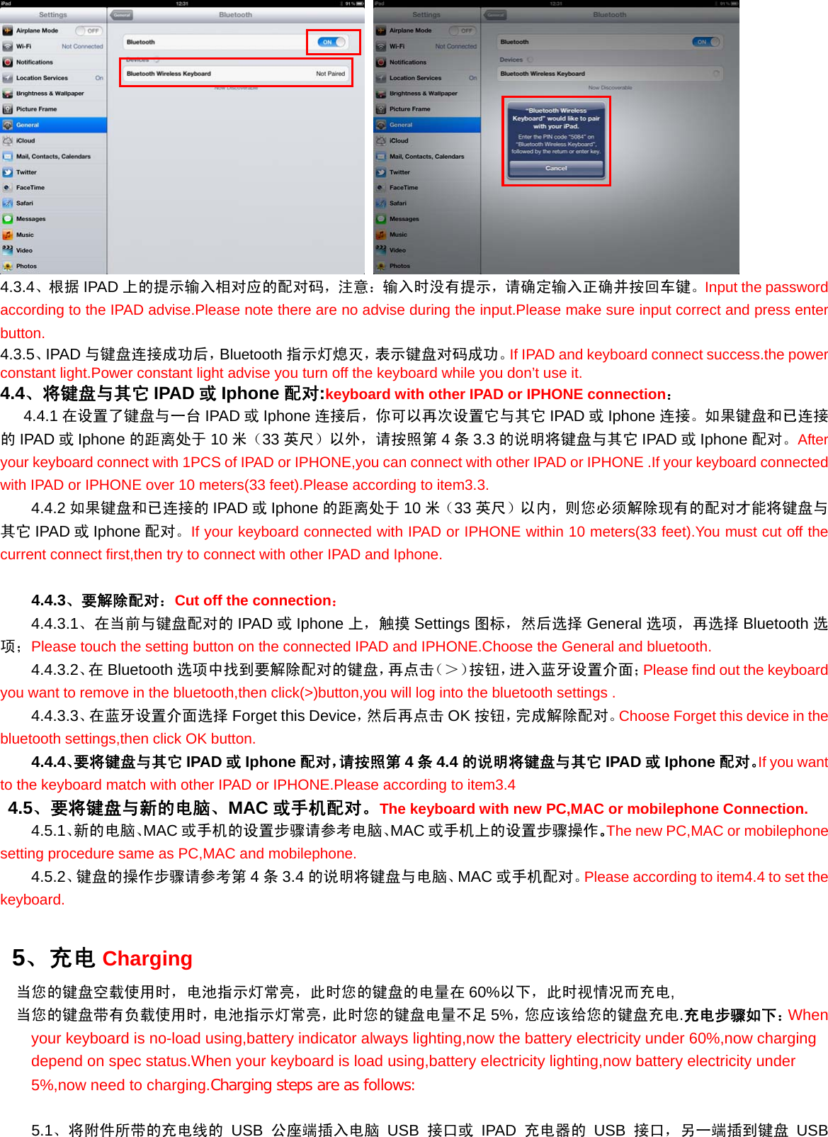    4.3.4、根据 IPAD 上的提示输入相对应的配对码，注意：输入时没有提示，请确定输入正确并按回车键。Input the password according to the IPAD advise.Please note there are no advise during the input.Please make sure input correct and press enter button. 4.3.5、IPAD 与键盘连接成功后，Bluetooth 指示灯熄灭，表示键盘对码成功。If IPAD and keyboard connect success.the power constant light.Power constant light advise you turn off the keyboard while you don’t use it. 4.4、将键盘与其它 IPAD 或Iphone 配对:keyboard with other IPAD or IPHONE connection：    4.4.1 在设置了键盘与一台 IPAD 或Iphone 连接后，你可以再次设置它与其它 IPAD 或Iphone 连接。如果键盘和已连接的IPAD 或Iphone 的距离处于 10 米（33 英尺）以外，请按照第 4条3.3 的说明将键盘与其它 IPAD 或Iphone 配对。After your keyboard connect with 1PCS of IPAD or IPHONE,you can connect with other IPAD or IPHONE .If your keyboard connected with IPAD or IPHONE over 10 meters(33 feet).Please according to item3.3. 4.4.2 如果键盘和已连接的 IPAD 或Iphone 的距离处于 10 米（33 英尺）以内，则您必须解除现有的配对才能将键盘与其它 IPAD 或Iphone 配对。If your keyboard connected with IPAD or IPHONE within 10 meters(33 feet).You must cut off the current connect first,then try to connect with other IPAD and Iphone.  4.4.3、要解除配对：Cut off the connection： 4.4.3.1、在当前与键盘配对的 IPAD 或Iphone 上，触摸 Settings 图标，然后选择 General 选项，再选择 Bluetooth 选项；Please touch the setting button on the connected IPAD and IPHONE.Choose the General and bluetooth. 4.4.3.2、在 Bluetooth 选项中找到要解除配对的键盘，再点击（＞）按钮，进入蓝牙设置介面；Please find out the keyboard you want to remove in the bluetooth,then click(&gt;)button,you will log into the bluetooth settings . 4.4.3.3、在蓝牙设置介面选择 Forget this Device，然后再点击 OK 按钮，完成解除配对。Choose Forget this device in the bluetooth settings,then click OK button. 4.4.4、要将键盘与其它 IPAD 或Iphone 配对，请按照第 4条4.4 的说明将键盘与其它 IPAD 或Iphone 配对。If you want to the keyboard match with other IPAD or IPHONE.Please according to item3.4  4.5、要将键盘与新的电脑、MAC 或手机配对。The keyboard with new PC,MAC or mobilephone Connection. 4.5.1、新的电脑、MAC 或手机的设置步骤请参考电脑、MAC 或手机上的设置步骤操作。The new PC,MAC or mobilephone setting procedure same as PC,MAC and mobilephone. 4.5.2、键盘的操作步骤请参考第 4条3.4 的说明将键盘与电脑、MAC 或手机配对。Please according to item4.4 to set the keyboard.   5、充电 Charging   当您的键盘空载使用时，电池指示灯常亮，此时您的键盘的电量在 60%以下，此时视情况而充电,   当您的键盘带有负载使用时，电池指示灯常亮，此时您的键盘电量不足 5%，您应该给您的键盘充电.充电步骤如下：When your keyboard is no-load using,battery indicator always lighting,now the battery electricity under 60%,now charging depend on spec status.When your keyboard is load using,battery electricity lighting,now battery electricity under 5%,now need to charging.Charging steps are as follows:      5.1、将附件所带的充电线的 USB 公座端插入电脑 USB 接口或 IPAD 充电器的 USB 接口，另一端插到键盘 USB 