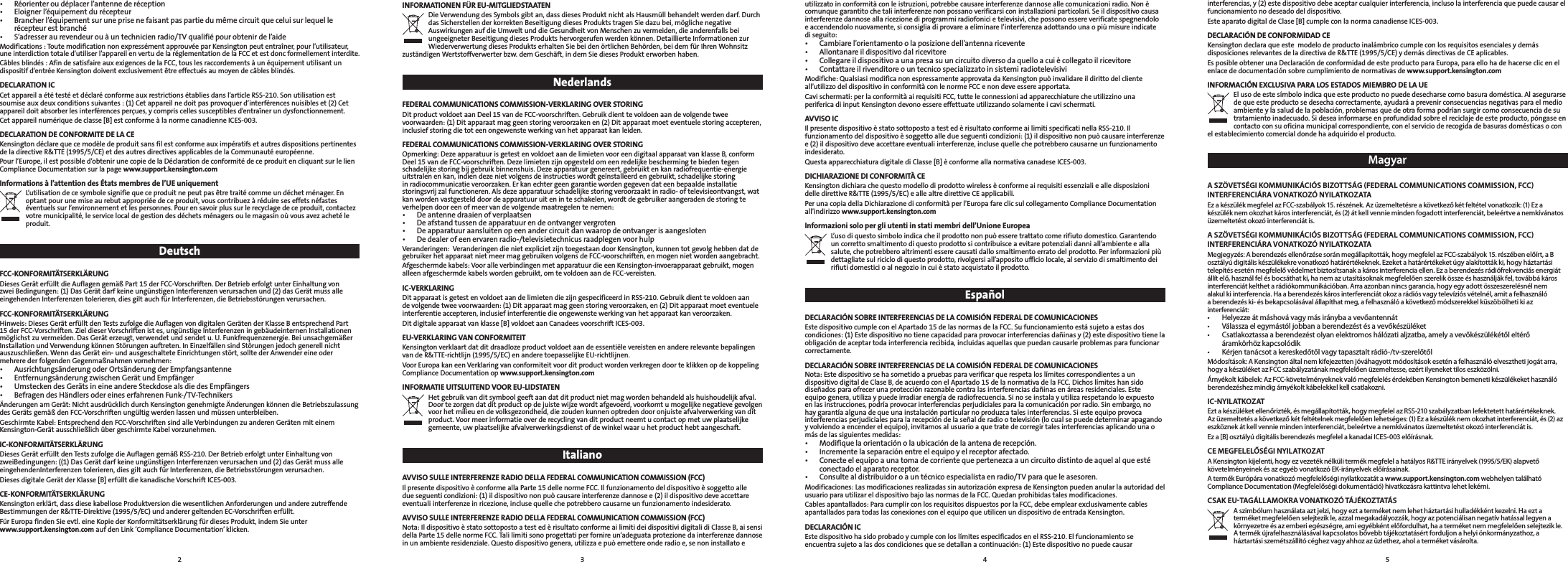 interferencias, y (2) este dispositivo debe aceptar cualquier interferencia, incluso la interferencia que puede causar el funcionamiento no deseado del dispositivo.Este aparato digital de Clase [B] cumple con la norma canadiense ICES-003.DECLARACIÓN DE CONFORMIDAD CE KensingtondeclaraqueestemodelodeproductoinalámbricocumpleconlosrequisitosesencialesydemásdisposicionesrelevantesdeladirectivadeR&amp;TTE(1995/5/CE)ydemásdirectivasdeCEaplicables.Es posible obtener una Declaración de conformidad de este producto para Europa, para ello ha de hacerse clic en el enlace de documentación sobre cumplimiento de normativas de www.support.kensington.comINFORMACIÓN EXCLUSIVA PARA LOS ESTADOS MIEMBRO DE LA UE Elusodeestesímboloindicaqueesteproductonopuededesecharsecomobasuradoméstica.Alasegurarsede que este producto se desecha correctamente, ayudará a prevenir consecuencias negativas para el medio ambienteylasaluddelapoblación,problemasquedeotraformapodríansurgircomoconsecuenciadesutratamiento inadecuado. Si desea informarse en profundidad sobre el reciclaje de este producto, póngase en contactoconsuoficinamunicipalcorrespondiente,conelservicioderecogidadebasurasdomésticasoconel establecimiento comercial donde ha adquirido el producto.MagyarA SZÖVETSÉGI KOMMUNIKÁCIÓS BIZOTTSÁG (FEDERAL COMMUNICATIONS COMMISSION, FCC) INTERFERENCIÁRA VONATKOZÓ NYILATKOZATA Ez a készülék megfelel az FCC-szabályok 15. részének. Az üzemeltetésre a következő két feltétel vonatkozik: (1) Ez a készülék nem okozhat káros interferenciát, és (2) át kell vennie minden fogadott interferenciát, beleértve a nemkívánatos üzemeltetést okozó interferenciát is. A SZÖVETSÉGI KOMMUNIKÁCIÓS BIZOTTSÁG (FEDERAL COMMUNICATIONS COMMISSION, FCC) INTERFERENCIÁRA VONATKOZÓ NYILATKOZATA Megjegyzés: A berendezés ellenőrzése során megállapították, hogy megfelel az FCC-szabályok 15. részében előírt, a B osztályú digitális készülékekre vonatkozó határértékeknek. Ezeket a határértékeket úgy alakították ki, hogy háztartási telepítés esetén megfelelő védelmet biztosítsanak a káros interferencia ellen. Ez a berendezés rádiófrekvenciás energiát állít elő, használ fel és bocsáthat ki, ha nem az utasításoknak megfelelően szerelik össze és használják fel, továbbá káros interferenciát kelthet a rádiókommunikációban. Arra azonban nincs garancia, hogy egy adott összeszerelésnél nem alakul ki interferencia. Ha a berendezés káros interferenciát okoz a rádiós vagy televíziós vételnél, amit a felhasználó a berendezés ki- és bekapcsolásával állapíthat meg, a felhasználó a következő módszerekkel küszöbölheti ki az interferenciát: • Helyezzeátmáshovávagymásiránybaavevőantennát• Válasszaelegymástóljobbanaberendezéstésavevőkészüléket• Csatlakoztassaaberendezéstolyanelektromoshálózatialjzatba,amelyavevőkészülékétőleltérőáramkörhöz kapcsolódik• Kérjentanácsotakereskedőtőlvagytapasztaltrádió-/tv-szerelőtőlMódosítások: A Kensington által nem kifejezetten jóváhagyott módosítások esetén a felhasználó elvesztheti jogát arra, hogy a készüléket az FCC szabályzatának megfelelően üzemeltesse, ezért ilyeneket tilos eszközölni. Árnyékolt kábelek: Az FCC-követelményeknek való megfelelés érdekében Kensington bemeneti készülékeket használó berendezéshez mindig árnyékolt kábelekkel kell csatlakozni. IC-NYILATKOZAT Ezt a készüléket ellenőrizték, és megállapították, hogy megfelel az RSS-210 szabályzatban lefektetett határértékeknek. Az üzemeltetés a következő két feltételnek megfelelően lehetséges: (1) Ez a készülék nem okozhat interferenciát, és (2) az eszköznek át kell vennie minden interferenciát, beleértve a nemkívánatos üzemeltetést okozó interferenciát is.Ez a [B] osztályú digitális berendezés megfelel a kanadai ICES-003 előírásnak.CE MEGFELELŐSÉGI NYILATKOZAT A Kensington kijelenti, hogy ez vezeték nélküli termék megfelel a hatályos R&amp;TTE irányelvek (1995/5/EK) alapvető követelményeinek és az egyéb vonatkozó EK-irányelvek előírásainak.A termék Európára vonatkozó megfelelőségi nyilatkozatát a www.support.kensington.com webhelyen található Compliance Documentation (Megfelelőségi dokumentáció) hivatkozásra kattintva lehet lekérni.CSAK EU-TAGÁLLAMOKRA VONATKOZÓ TÁJÉKOZTATÁS A szimbólum használata azt jelzi, hogy ezt a terméket nem lehet háztartási hulladékként kezelni. Ha ezt a terméket megfelelően selejtezik le, azzal megakadályozzák, hogy az potenciálisan negatív hatással legyen a környezetre és az emberi egészségre, ami egyébként előfordulhat, ha a terméket nem megfelelően selejtezik le. A termék újrafelhasználásával kapcsolatos bővebb tájékoztatásért forduljon a helyi önkormányzathoz, a háztartási szemétszállító céghez vagy ahhoz az üzlethez, ahol a terméket vásárolta.utilizzatoinconformitàconleistruzioni,potrebbecausareinterferenzedannoseallecomunicazioniradio.Nonècomunquegarantitochetaliinterferenzenonpossanoverificarsiconinstallazioniparticolari.Seildispositivocausainterferenzedannoseallaricezionediprogrammiradiofonicietelevisivi,chepossonoessereverificatespegnendoloeaccendendolonuovamente,siconsigliadiprovareaeliminarel’interferenzaadottandounaopiùmisureindicatedi seguito: • Cambiarel’orientamentoolaposizionedell’antennaricevente• Allontanareildispositivodalricevitore• Collegareildispositivoaunapresasuuncircuitodiversodaquelloacuiècollegatoilricevitore• ContattareilrivenditoreountecnicospecializzatoinsistemiradiotelevisiviModifiche:QualsiasimodificanonespressamenteapprovatadaKensingtonpuòinvalidareildirittodelclienteall’utilizzodeldispositivoinconformitàconlenormeFCCenondeveessereapportata.Cavischermati:perlaconformitàairequisitiFCC,tutteleconnessioniadapparecchiaturecheutilizzinounaperifericadiinputKensingtondevonoessereeffettuateutilizzandosolamenteicavischermati.AVVISO IC IlpresentedispositivoèstatosottopostoatestedèrisultatoconformeailimitispecificatinellaRSS-210.Ilfunzionamentodeldispositivoèsoggettoalledueseguenticondizioni:(1)ildispositivononpuòcausareinterferenzee(2)ildispositivodeveaccettareeventualiinterferenze,inclusequellechepotrebberocausarneunfunzionamentoindesiderato.QuestaapparecchiaturadigitalediClasse[B]èconformeallanormativacanadeseICES-003.DICHIARAZIONE DI CONFORMITÀ CE KensingtondichiarachequestomodellodiprodottowirelessèconformeairequisitiessenzialiealledisposizionidelledirettiveR&amp;TTE(1995/5/EC)eallealtredirettiveCEapplicabili.PerunacopiadellaDichiarazionediconformitàperl’EuropafareclicsulcollegamentoComplianceDocumentationall’indirizzowww.support.kensington.comInformazioni solo per gli utenti in stati membri dell’Unione Europea L’usodiquestosimboloindicacheilprodottononpuòesseretrattatocomerifiutodomestico.Garantendouncorrettosmaltimentodiquestoprodottosicontribuisceaevitarepotenzialidanniall’ambienteeallasalute,chepotrebberoaltrimentiesserecausatidallosmaltimentoerratodelprodotto.Perinformazionipiùdettagliatesulriciclodiquestoprodotto,rivolgersiall’appositoufficiolocale,alserviziodismaltimentodeirifiutidomesticioalnegozioincuièstatoacquistatoilprodotto.Español DECLARACIÓN SOBRE INTERFERENCIAS DE LA COMISIÓN FEDERAL DE COMUNICACIONES EstedispositivocumpleconelApartado15delasnormasdelaFCC.Sufuncionamientoestásujetoaestasdoscondiciones: (1) Este dispositivo no tiene capacidad para provocar interferencias dañinas y (2) este dispositivo tiene la obligación de aceptar toda interferencia recibida, incluidas aquellas que puedan causarle problemas para funcionar correctamente. DECLARACIÓN SOBRE INTERFERENCIAS DE LA COMISIÓN FEDERAL DE COMUNICACIONES Nota:EstedispositivosehasometidoapruebasparaverificarquerespetaloslímitescorrespondientesaundispositivodigitaldeClaseB,deacuerdoconelApartado15delanormativadelaFCC.Dichoslímiteshansidodiseñadosparaofrecerunaprotecciónrazonablecontralasinterferenciasdañinasenáreasresidenciales.Esteequipogenera,utilizaypuedeirradiarenergíaderadiofrecuencia.Sinoseinstalayutilizarespetandoloexpuestoenlasinstrucciones,podríaprovocarinterferenciasperjudicialesparalacomunicaciónporradio.Sinembargo,nohaygarantíaalgunadequeunainstalaciónparticularnoproduzcatalesinterferencias.Siesteequipoprovocainterferencias perjudiciales para la recepción de la señal de radio o televisión (lo cual se puede determinar apagando y volviendo a encender el equipo), invitamos al usuario a que trate de corregir tales interferencias aplicando una o más de las siguientes medidas: • Modifiquelaorientaciónolaubicacióndelaantenaderecepción.• Incrementelaseparaciónentreelequipoyelreceptorafectado.• Conecteelequipoaunatomadecorrientequepertenezcaauncircuitodistintodeaquelalqueestéconectado el aparato receptor.• Consultealdistribuidoroauntécnicoespecialistaenradio/TVparaqueleasesoren.Modificaciones:LasmodificacionesrealizadassinautorizaciónexpresadeKensingtonpuedenanularlaautoridaddelusuarioparautilizareldispositivobajolasnormasdelaFCC.Quedanprohibidastalesmodificaciones.Cablesapantallados:ParacumplirconlosrequisitosdispuestosporlaFCC,debeemplearexclusivamentecablesapantalladosparatodaslasconexionesconelequipoqueutilicenundispositivodeentradaKensington.DECLARACIÓN IC EstedispositivohasidoprobadoycumpleconloslímitesespecificadosenelRSS-210.Elfuncionamientoseencuentra sujeto a las dos condiciones que se detallan a continuación: (1) Este dispositivo no puede causar INFORMATIONEN FÜR EU-MITGLIEDSTAATEN DieVerwendungdesSymbolsgibtan,dassdiesesProduktnichtalsHausmüllbehandeltwerdendarf.DurchdasSicherstellenderkorrektenBeseitigungdiesesProduktstragenSiedazubei,möglichenegativeAuswirkungenaufdieUmweltunddieGesundheitvonMenschenzuvermeiden,dieanderenfallsbeiungeeigneterBeseitigungdiesesProduktshervorgerufenwerdenkönnen.DetaillierteInformationenzurWiederverwertungdiesesProduktserhaltenSiebeidenörtlichenBehörden,beidemfürIhrenWohnsitzzuständigenWertstoffverwerterbzw.demGeschäft,indemSiediesesProdukterworbenhaben.NederlandsFEDERAL COMMUNICATIONS COMMISSION-VERKLARING OVER STORING DitproductvoldoetaanDeel15vandeFCC-voorschriften.Gebruikdienttevoldoenaandevolgendetweevoorwaarden:(1)Ditapparaatmaggeenstoringveroorzakenen(2)Ditapparaatmoeteventuelestoringaccepteren,inclusief storing die tot een ongewenste werking van het apparaat kan leiden. FEDERAL COMMUNICATIONS COMMISSION-VERKLARING OVER STORING Opmerking:DezeapparatuurisgetestenvoldoetaandelimietenvooreendigitaalapparaatvanklasseB,conformDeel15vandeFCC-voorschriften.Dezelimietenzijnopgesteldomeenredelijkebeschermingtebiedentegenschadelijkestoringbijgebruikbinnenshuis.Dezeapparatuurgenereert,gebruiktenkanradiofrequentie-energieuitstralenenkan,indiendezenietvolgensdeinstructieswordtgeïnstalleerdengebruikt,schadelijkestoringinradiocommunicatieveroorzaken.Erkanechtergeengarantiewordengegevendateenbepaaldeinstallatiestoringsvrijzalfunctioneren.Alsdezeapparatuurschadelijkestoringveroorzaaktinradio-oftelevisieontvangst,watkan worden vastgesteld door de apparatuur uit en in te schakelen, wordt de gebruiker aangeraden de storing te verhelpen door een of meer van de volgende maatregelen te nemen: • Deantennedraaienofverplaatsen• Deafstandtussendeapparatuurendeontvangervergroten• Deapparatuuraansluitenopeenandercircuitdanwaaropdeontvangerisaangesloten• Dedealerofeenervarenradio-/televisietechnicusraadplegenvoorhulpVeranderingen:VeranderingendienietexplicietzijntoegestaandoorKensington,kunnentotgevolghebbendatdegebruiker het apparaat niet meer mag gebruiken volgens de FCC-voorschriften, en mogen niet worden aangebracht. Afgeschermdekabels:VooralleverbindingenmetapparatuurdieeenKensington-invoerapparaatgebruikt,mogenalleen afgeschermde kabels worden gebruikt, om te voldoen aan de FCC-vereisten. IC-VERKLARING DitapparaatisgetestenvoldoetaandelimietendiezijngespecificeerdinRSS-210.Gebruikdienttevoldoenaandevolgendetweevoorwaarden:(1)Ditapparaatmaggeenstoringveroorzaken,en(2)Ditapparaatmoeteventueleinterferentieaccepteren,inclusiefinterferentiedieongewenstewerkingvanhetapparaatkanveroorzaken.Dit digitale apparaat van klasse [B] voldoet aan Canadees voorschrift ICES-003.EU-VERKLARING VAN CONFORMITEIT KensingtonverklaartdatditdraadlozeproductvoldoetaandeessentiëlevereistenenandererelevantebepalingenvandeR&amp;TTE-richtlijn(1995/5/EC)enanderetoepasselijkeEU-richtlijnen.VoorEuropakaneenVerklaringvanconformiteitvoorditproductwordenverkregendoorteklikkenopdekoppelingCompliance Documentation op www.support.kensington.comINFORMATIE UITSLUITEND VOOR EU-LIDSTATEN Het gebruik van dit symbool geeft aan dat dit product niet mag worden behandeld als huishoudelijk afval. Doortezorgendatditproductopdejuistewijzewordtafgevoerd,voorkomtumogelijkenegatievegevolgenvoorhetmilieuendevolksgezondheid,diezoudenkunnenoptredendooronjuisteafvalverwerkingvanditproduct.Voormeerinformatieoverderecyclingvanditproductneemtucontactopmetuwplaatselijkegemeente, uw plaatselijke afvalverwerkingsdienst of de winkel waar u het product hebt aangeschaft.ItalianoAVVISO SULLE INTERFERENZE RADIO DELLA FEDERAL COMMUNICATION COMMISSION (FCC) IlpresentedispositivoèconformeallaParte15dellenormeFCC.Ilfunzionamentodeldispositivoèsoggettoalledueseguenticondizioni:(1)ildispositivononpuòcausareinterferenzedannosee(2)ildispositivodeveaccettareeventualiinterferenzeinricezione,inclusequellechepotrebberocausarneunfunzionamentoindesiderato.AVVISO SULLE INTERFERENZE RADIO DELLA FEDERAL COMMUNICATION COMMISSION (FCC) Nota:IldispositivoèstatosottopostoatestedèrisultatoconformeailimitideidispositividigitalidiClasseB,aisensidellaParte15dellenormeFCC.Talilimitisonoprogettatiperfornireun’adeguataprotezionedainterferenzedannoseinunambienteresidenziale.Questodispositivogenera,utilizzaepuòemettereonderadioe,senoninstallatoe• Réorienteroudéplacerl’antennederéception• Eloignerl’équipementdurécepteur• Brancherl’équipementsuruneprisenefaisantpaspartiedumêmecircuitqueceluisurlequellerécepteurestbranché• S’adresseraurevendeurouàuntechnicienradio/TVqualifiépourobtenirdel’aideModifications:ToutemodificationnonexpressémentapprouvéeparKensingtonpeutentraîner,pourl’utilisateur,uneinterdictiontotaled’utiliserl’appareilenvertudelaréglementationdelaFCCetestdoncformellementinterdite.Câblesblindés:AfindesatisfaireauxexigencesdelaFCC,touslesraccordementsàunéquipementutilisantundispositifd’entréeKensingtondoiventexclusivementêtreeffectuésaumoyendecâblesblindés.DECLARATION IC Cetappareilaététestéetdéclaréconformeauxrestrictionsétabliesdansl’articleRSS-210.Sonutilisationestsoumiseauxdeuxconditionssuivantes:(1)Cetappareilnedoitpasprovoquerd’interférencesnuisibleset(2)Cetappareildoitabsorberlesinterférencesperçues,ycompriscellessusceptiblesd’entraînerundysfonctionnement.Cetappareilnumériquedeclasse[B]estconformeàlanormecanadienneICES-003.DECLARATION DE CONFORMITE DE LA CE KensingtondéclarequecemodèledeproduitsansfilestconformeauximpératifsetautresdispositionspertinentesdeladirectiveR&amp;TTE(1995/5/CE)etdesautresdirectivesapplicablesdelaCommunautéeuropéenne.Pourl’Europe,ilestpossibled’obtenirunecopiedelaDéclarationdeconformitédeceproduitencliquantsurlelienCompliance Documentation sur la page www.support.kensington.comInformations à l’attention des États membres de l’UE uniquement L’utilisationdecesymbolesignifiequeceproduitnepeutpasêtretraitécommeundéchetménager.Enoptantpourunemiseaurebutappropriéedeceproduit,vouscontribuezàréduireseseffetsnéfasteséventuelssurl’environnementetlespersonnes.Pourensavoirplussurlerecyclagedeceproduit,contactezvotremunicipalité,leservicelocaldegestiondesdéchetsménagersoulemagasinoùvousavezachetéleproduit.DeutschFCC-KONFORMITÄTSERKLÄRUNG DiesesGeräterfülltdieAuflagengemäßPart15derFCC-Vorschriften.DerBetrieberfolgtunterEinhaltungvonzweiBedingungen:(1)DasGerätdarfkeineungünstigenInterferenzenverursachenund(2)dasGerätmussalleeingehendenInterferenzentolerieren,diesgiltauchfürInterferenzen,dieBetriebsstörungenverursachen.FCC-KONFORMITÄTSERKLÄRUNG Hinweis:DiesesGeräterfülltdenTestszufolgedieAuflagenvondigitalenGerätenderKlasseBentsprechendPart15derFCC-Vorschriften.ZieldieserVorschriftenistes,ungünstigeInterferenzeningebäudeinternenInstallationenmöglichstzuvermeiden.DasGeräterzeugt,verwendetundsendetu.U.Funkfrequenzenergie.BeiunsachgemäßerInstallationundVerwendungkönnenStörungenauftreten.InEinzelfällensindStörungenjedochgenerellnichtauszuschließen.WenndasGerätein-undausgeschalteteEinrichtungenstört,solltederAnwendereineodermehrerederfolgendenGegenmaßnahmenvornehmen:• AusrichtungsänderungoderOrtsänderungderEmpfangsantenne• EntfernungsänderungzwischenGerätundEmpfänger• UmsteckendesGerätsineineandereSteckdosealsdiedesEmpfängers• BefragendesHändlersodereineserfahrenenFunk-/TV-TechnikersÄnderungenamGerät:NichtausdrücklichdurchKensingtongenehmigteÄnderungenkönnendieBetriebszulassungdesGerätsgemäßdenFCC-Vorschriftenungültigwerdenlassenundmüssenunterbleiben.GeschirmteKabel:EntsprechenddenFCC-VorschriftensindalleVerbindungenzuanderenGerätenmiteinemKensington-GerätausschließlichübergeschirmteKabelvorzunehmen.IC-KONFORMITÄTSERKLÄRUNG DiesesGeräterfülltdenTestszufolgedieAuflagengemäßRSS-210.DerBetrieberfolgtunterEinhaltungvonzweiBedingungen:((1)DasGerätdarfkeineungünstigenInterferenzenverursachenund(2)dasGerätmussalleeingehendenInterferenzentolerieren,diesgiltauchfürInterferenzen,dieBetriebsstörungenverursachen.DiesesdigitaleGerätderKlasse[B]erfülltdiekanadischeVorschriftICES-003.CE-KONFORMITÄTSERKLÄRUNG Kensingtonerklärt,dassdiesekabelloseProduktversiondiewesentlichenAnforderungenundanderezutreffendeBestimmungenderR&amp;TTE-Direktive(1995/5/EC)undanderergeltendenEC-Vorschriftenerfüllt.FürEuropafindenSieevtl.eineKopiederKonformitätserklärungfürdiesesProdukt,indemSieunter www.support.kensington.comaufdenLink‘ComplianceDocumentation’klicken.2 3 4 5