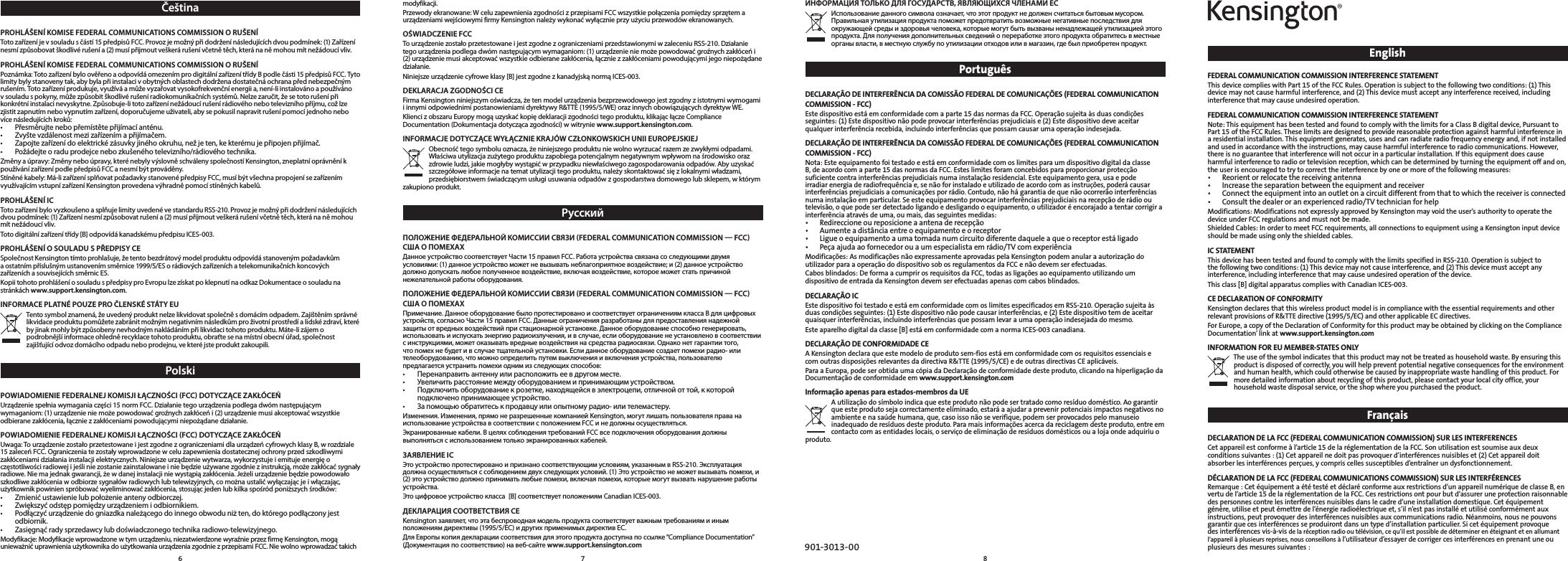 EnglishFEDERAL COMMUNICATION COMMISSION INTERFERENCE STATEMENT This device complies with Part 15 of the FCC Rules. Operation is subject to the following two conditions: (1) This device may not cause harmful interference, and (2) This device must accept any interference received, including interference that may cause undesired operation. FEDERAL COMMUNICATION COMMISSION INTERFERENCE STATEMENT Note: This equipment has been tested and found to comply with the limits for a Class B digital device, Pursuant to Part 15 of the FCC Rules. These limits are designed to provide reasonable protection against harmful interference in a residential installation. This equipment generates, uses and can radiate radio frequency energy and, if not installed and used in accordance with the instructions, may cause harmful interference to radio communications. However, there is no guarantee that interference will not occur in a particular installation. If this equipment does cause harmful interference to radio or television reception, which can be determined by turning the equipment off and on, the user is encouraged to try to correct the interference by one or more of the following measures: • Reorientorrelocatethereceivingantenna• Increasetheseparationbetweentheequipmentandreceiver• Connecttheequipmentintoanoutletonacircuitdifferentfromthattowhichthereceiverisconnected• Consultthedealeroranexperiencedradio/TVtechnicianforhelpModifications:ModificationsnotexpresslyapprovedbyKensingtonmayvoidtheuser’sauthoritytooperatethedevice under FCC regulations and must not be made. ShieldedCables:InordertomeetFCCrequirements,allconnectionstoequipmentusingaKensingtoninputdeviceshould be made using only the shielded cables. IC STATEMENT This device has been tested and found to comply with the limits specified in RSS-210. Operation is subject to the following two conditions: (1) This device may not cause interference, and (2) This device must accept any interference, including interference that may cause undesired operation of the device.This class [B] digital apparatus complies with Canadian ICES-003.CE DECLARATION OF CONFORMITY KensingtondeclaresthatthiswirelessproductmodelisincompliancewiththeessentialrequirementsandotherrelevantprovisionsofR&amp;TTEdirective(1995/5/EC)andotherapplicableECdirectives.For Europe, a copy of the Declaration of Conformity for this product may be obtained by clicking on the Compliance Documentation’linkatwww.support.kensington.comINFORMATION FOR EU MEMBER-STATES ONLY The use of the symbol indicates that this product may not be treated as household waste. By ensuring this product is disposed of correctly, you will help prevent potential negative consequences for the environment and human health, which could otherwise be caused by inappropriate waste handling of this product. For more detailed information about recycling of this product, please contact your local city office, your household waste disposal service, or the shop where you purchased the product.FrançaisDECLARATION DE LA FCC (FEDERAL COMMUNICATION COMMISSION) SUR LES INTERFERENCES Cetappareilestconformeàl’article15delaréglementationdelaFCC.Sonutilisationestsoumiseauxdeuxconditionssuivantes:(1)Cetappareilnedoitpasprovoquerd’interférencesnuisibleset(2)Cetappareildoitabsorberlesinterférencesperçues,ycompriscellessusceptiblesd’entraînerundysfonctionnement.DÉCLARATION DE LA FCC (FEDERAL COMMUNICATIONS COMMISSION) SUR LES INTERFÉRENCES Remarque:Cetéquipementaététestéetdéclaréconformeauxrestrictionsd’unappareilnumériquedeclasseB,envertudel’article15delaréglementationdelaFCC.Cesrestrictionsontpourbutd’assureruneprotectionraisonnabledespersonnescontrelesinterférencesnuisiblesdanslecadred’uneinstallationdomestique.Cetéquipementgénère,utiliseetpeutémettredel’énergieradioélectriqueet,s’iln’estpasinstalléetutiliséconformémentauxinstructions,peutprovoquerdesinterférencesnuisiblesauxcommunicationsradio.Néanmoins,nousnepouvonsgarantirquecesinterférencesseproduirontdansuntyped’installationparticulier.Sicetéquipementprovoquedesinterférencesvis-à-visdelaréceptionradiooutélévision,cequ’ilestpossiblededéterminerenéteignantetenallumantl’appareilàplusieursreprises,nousconseillonsàl’utilisateurd’essayerdecorrigercesinterférencesenprenantuneouplusieurs des mesures suivantes : ИНФОРМАЦИЯ ТОЛЬКО ДЛЯ ГОСУДАРСТВ, ЯВЛЯЮЩИХСЯ ЧЛЕНАМИ ЕС Использование данного символа означает, что этот продукт не должен считаться бытовым мусором. Правильная утилизация продукта поможет предотвратить возможные негативные последствия для окружающей среды и здоровья человека, которые могут быть вызваны ненадлежащей утилизацией этого продукта. Для получения дополнительных сведений о переработке этого продукта обратитесь в местные органы власти, в местную службу по утилизации отходов или в магазин, где был приобретен продукт.PortuguêsDECLARAÇÃO DE INTERFERÊNCIA DA COMISSÃO FEDERAL DE COMUNICAÇÕES (FEDERAL COMMUNICATION COMMISSION - FCC) Estedispositivoestáemconformidadecomaparte15dasnormasdaFCC.Operaçãosujeitaàsduascondiçõesseguintes:(1)Estedispositivonãopodeprovocarinterferênciasprejudiciaise(2)Estedispositivodeveaceitarqualquerinterferênciarecebida,incluindointerferênciasquepossamcausarumaoperaçãoindesejada.DECLARAÇÃO DE INTERFERÊNCIA DA COMISSÃO FEDERAL DE COMUNICAÇÕES (FEDERAL COMMUNICATION COMMISSION - FCC) Nota: Este equipamento foi testado e está em conformidade com os limites para um dispositivo digital da classe B,deacordocomaparte15dasnormasdaFCC.Esteslimitesforamconcebidosparaproporcionarprotecçãosuficientecontrainterferênciasprejudiciaisnumainstalaçãoresidencial.Esteequipamentogera,usaepodeirradiarenergiaderadiofrequênciae,senãoforinstaladoeutilizadodeacordocomasinstruções,poderácausarinterferênciasprejudiciaisacomunicaçõesporrádio.Contudo,nãohágarantiadequenãoocorrerãointerferênciasnumainstalaçãoemparticular.Seesteequipamentoprovocarinterferênciasprejudiciaisnarecepçãoderádiooutelevisão,oquepodeserdetectadoligandoedesligandooequipamento,outilizadoréencorajadoatentarcorrigirainterferênciaatravésdeuma,oumais,dasseguintesmedidas:• Redireccioneoureposicioneaantenaderecepção• Aumenteadistânciaentreoequipamentoeoreceptor• Ligueoequipamentoaumatomadanumcircuitodiferentedaqueleaqueoreceptorestáligado• Peçaajudaaofornecedorouaumespecialistaemrádio/TVcomexperiênciaModificações:AsmodificaçõesnãoexpressamenteaprovadaspelaKensingtonpodemanularaautorizaçãodoutilizadorparaaoperaçãododispositivosobosregulamentosdaFCCenãodevemserefectuadas.Cabosblindados:DeformaacumprirosrequisitosdaFCC,todasasligaçõesaoequipamentoutilizandoumdispositivodeentradadaKensingtondevemserefectuadasapenascomcabosblindados.DECLARAÇÃO IC EstedispositivofoitestadoeestáemconformidadecomoslimitesespecificadosemRSS-210.Operaçãosujeitaàsduascondiçõesseguintes:(1)Estedispositivonãopodecausarinterferências,e(2)Estedispositivotemdeaceitarquaisquerinterferências,incluindointerferênciasquepossamlevaraumaoperaçãoindesejadadomesmo.Este aparelho digital da classe [B] está em conformidade com a norma ICES-003 canadiana.DECLARAÇÃO DE CONFORMIDADE CE AKensingtondeclaraqueestemodelodeprodutosem-fiosestáemconformidadecomosrequisitosessenciaisecomoutrasdisposiçõesrelevantesdadirectivaR&amp;TTE(1995/5/CE)edeoutrasdirectivasCEaplicáveis.ParaaEuropa,podeserobtidaumacópiadaDeclaraçãodeconformidadedesteproduto,clicandonahiperligaçãodaDocumentaçãodeconformidadeemwww.support.kensington.comInformação apenas para estados-membros da UE Autilizaçãodosímboloindicaqueesteprodutonãopodesertratadocomoresíduodoméstico.Aogarantirque este produto seja correctamente eliminado, estará a ajudar a prevenir potenciais impactos negativos no ambienteenasaúdehumana,que,casoissonãoseverifique,podemserprovocadospelomanuseioinadequadoderesíduosdesteproduto.Paramaisinformaçõesacercadareciclagemdesteproduto,entreemcontactocomasentidadeslocais,oserviçodeeliminaçãoderesíduosdomésticosoualojaondeadquiriuoproduto.901-3013-00modyfikacji. Przewody ekranowane: W celu zapewnienia zgodności z przepisami FCC wszystkie połączenia pomiędzy sprzętem a urządzeniami wejściowymi firmy Kensington należy wykonać wyłącznie przy użyciu przewodów ekranowanych. OŚWIADCZENIE FCC To urządzenie zostało przetestowane i jest zgodne z ograniczeniami przedstawionymi w zaleceniu RSS-210. Działanie tego urządzenia podlega dwóm następującym wymaganiom: (1) urządzenie nie może powodować groźnych zakłóceń i (2) urządzenie musi akceptować wszystkie odbierane zakłócenia, łącznie z zakłóceniami powodującymi jego niepożądane działanie.Niniejsze urządzenie cyfrowe klasy [B] jest zgodne z kanadyjską normą ICES-003.DEKLARACJA ZGODNOŚCI CE Firma Kensington niniejszym oświadcza, że ten model urządzenia bezprzewodowego jest zgodny z istotnymi wymogami i innymi odpowiednimi postanowieniami dyrektywy R&amp;TTE (1995/5/WE) oraz innych obowiązujących dyrektyw WE.Klienci z obszaru Europy mogą uzyskać kopię deklaracji zgodności tego produktu, klikając łącze Compliance Documentation (Dokumentacja dotycząca zgodności) w witrynie www.support.kensington.com.INFORMACJE DOTYCZĄCE WYŁĄCZNIE KRAJÓW CZŁONKOWSKICH UNII EUROPEJSKIEJ Obecność tego symbolu oznacza, że niniejszego produktu nie wolno wyrzucać razem ze zwykłymi odpadami. Właściwa utylizacja zużytego produktu zapobiega potencjalnym negatywnym wpływom na środowisko oraz zdrowie ludzi, jakie mogłyby wystąpić w przypadku niewłaściwego zagospodarowania odpadów. Aby uzyskać szczegółowe informacje na temat utylizacji tego produktu, należy skontaktować się z lokalnymi władzami, przedsiębiorstwem świadczącym usługi usuwania odpadów z gospodarstwa domowego lub sklepem, w którym zakupiono produkt.РусскийПОЛОЖЕНИЕ ФЕДЕРАЛЬНОЙ КОМИССИИ СВЯЗИ (FEDERAL COMMUNICATION COMMISSION — FCC) США О ПОМЕХАХ Данное устройство соответствует Части 15 правил FCC. Работа устройства связана со следующими двумя условиями: (1) данное устройство может не вызывать неблагоприятное воздействие; и (2) данное устройство должно допускать любое полученное воздействие, включая воздействие, которое может стать причиной нежелательной работы оборудования. ПОЛОЖЕНИЕ ФЕДЕРАЛЬНОЙ КОМИССИИ СВЯЗИ (FEDERAL COMMUNICATION COMMISSION — FCC) США О ПОМЕХАХ Примечание. Данное оборудование было протестировано и соответствует ограничениям класса B для цифровых устройств, согласно Части 15 правил FCC. Данные ограничения разработаны для предоставления надежной защиты от вредных воздействий при стационарной установке. Данное оборудование способно генерировать, использовать и испускать энергию радиоизлучения, и в случае, если оборудование не установлено в соответствии с инструкциями, может оказывать вредные воздействия на средства радиосвязи. Однако нет гарантии того, что помех не будет и в случае тщательной установки. Если данное оборудование создает помехи радио- или телеоборудованию, что можно определить путем выключения и включения устройства, пользователю предлагается устранить помехи одним из следующих способов: • Перенаправитьантеннуилирасположитьеевдругомместе.• Увеличитьрасстояниемеждуоборудованиемипринимающимустройством.• Подключитьоборудованиекрозетке,находящейсявэлектроцепи,отличнойоттой,ккоторойподключено принимающее устройство.• Запомощьюобратитеськпродавцуилиопытномурадио-илителемастеру.Изменения. Изменения, прямо не разрешенные компанией Kensington, могут лишать пользователя права на использование устройства в соответствии с положением FCC и не должны осуществляться. Экранированные кабели. В целях соблюдения требований FCC все подключения оборудования должны выполняться с использованием только экранированных кабелей. ЗАЯВЛЕНИЕ IC Это устройство протестировано и признано соответствующим условиям, указанным в RSS-210. Эксплуатация должна осуществляться с соблюдением двух следующих условий. (1) Это устройство не может вызывать помехи, и (2) это устройство должно принимать любые помехи, включая помехи, которые могут вызвать нарушение работы устройства.Это цифровое устройство класса  [B] соответствует положениям Canadian ICES-003.ДЕКЛАРАЦИЯ СООТВЕТСТВИЯ CE Kensington заявляет, что эта беспроводная модель продукта соответствует важным требованиям и иным положениям директивы (1995/5/EC) и других применимых директив ЕС.Для Европы копия декларации соответствия для этого продукта доступна по ссылке “Compliance Documentation” (Документация по соответствию) на веб-сайте www.support.kensington.comČeštinaPROHLÁŠENÍ KOMISE FEDERAL COMMUNICATIONS COMMISSION O RUŠENÍ Toto zařízení je v souladu s částí 15 předpisů FCC. Provoz je možný při dodržení následujících dvou podmínek: (1) Zařízení nesmí způsobovat škodlivé rušení a (2) musí přijmout veškerá rušení včetně těch, která na ně mohou mít nežádoucí vliv. PROHLÁŠENÍ KOMISE FEDERAL COMMUNICATIONS COMMISSION O RUŠENÍ Poznámka: Toto zařízení bylo ověřeno a odpovídá omezením pro digitální zařízení třídy B podle části 15 předpisů FCC. Tyto limity byly stanoveny tak, aby byla při instalaci v obytných oblastech dodržena dostatečná ochrana před nebezpečným rušením. Toto zařízení produkuje, využívá a může vyzařovat vysokofrekvenční energii a, není-li instalováno a používáno v souladu s pokyny, může způsobit škodlivé rušení radiokomunikačních systémů. Nelze zaručit, že se toto rušení při konkrétní instalaci nevyskytne. Způsobuje-li toto zařízení nežádoucí rušení rádiového nebo televizního příjmu, což lze zjistit zapnutím nebo vypnutím zařízení, doporučujeme uživateli, aby se pokusil napravit rušení pomocí jednoho nebo více následujících kroků: • Přesměrujtenebopřemístětepřijímacíanténu.• Zvyštevzdálenostmezizařízenímapřijímačem.• Zapojtezařízenídoelektrickézásuvkyjinéhookruhu,nežjeten,kekterémujepřipojenpřijímač.• Požádejteoraduprodejcenebozkušenéhotelevizního/rádiovéhotechnika.Změny a úpravy: Změny nebo úpravy, které nebyly výslovně schváleny společností Kensington, zneplatní oprávnění k používání zařízení podle předpisů FCC a nesmí být prováděny. Stíněné kabely: Má-li zařízení splňovat požadavky stanovené předpisy FCC, musí být všechna propojení se zařízením využívajícím vstupní zařízení Kensington provedena výhradně pomocí stíněných kabelů. PROHLÁŠENÍ IC Toto zařízení bylo vyzkoušeno a splňuje limity uvedené ve standardu RSS-210. Provoz je možný při dodržení následujících dvou podmínek: (1) Zařízení nesmí způsobovat rušení a (2) musí přijmout veškerá rušení včetně těch, která na ně mohou mít nežádoucí vliv.Toto digitální zařízení třídy [B] odpovídá kanadskému předpisu ICES-003.PROHLÁŠENÍ O SOULADU S PŘEDPISY CE Společnost Kensington tímto prohlašuje, že tento bezdrátový model produktu odpovídá stanoveným požadavkům a ostatním příslušným ustanovením směrnice 1999/5/ES o rádiových zařízeních a telekomunikačních koncových zařízeních a souvisejících směrnic ES.Kopii tohoto prohlášení o souladu s předpisy pro Evropu lze získat po klepnutí na odkaz Dokumentace o souladu na stránkách www.support.kensington.com.INFORMACE PLATNÉ POUZE PRO ČLENSKÉ STÁTY EU Tento symbol znamená, že uvedený produkt nelze likvidovat společně s domácím odpadem. Zajištěním správné likvidace produktu pomůžete zabránit možným negativním následkům pro životní prostředí a lidské zdraví, které by jinak mohly být způsobeny nevhodným nakládáním při likvidaci tohoto produktu. Máte-li zájem o podrobnější informace ohledně recyklace tohoto produktu, obraťte se na místní obecní úřad, společnost zajišťující odvoz domácího odpadu nebo prodejnu, ve které jste produkt zakoupili.Polski POWIADOMIENIE FEDERALNEJ KOMISJI ŁĄCZNOŚCI (FCC) DOTYCZĄCE ZAKŁÓCEŃ Urządzenie spełnia wymagania części 15 norm FCC. Działanie tego urządzenia podlega dwóm następującym wymaganiom: (1) urządzenie nie może powodować groźnych zakłóceń i (2) urządzenie musi akceptować wszystkie odbierane zakłócenia, łącznie z zakłóceniami powodującymi niepożądane działanie. POWIADOMIENIE FEDERALNEJ KOMISJI ŁĄCZNOŚCI (FCC) DOTYCZĄCE ZAKŁÓCEŃ Uwaga: To urządzenie zostało przetestowane i jest zgodne z ograniczeniami dla urządzeń cyfrowych klasy B, w rozdziale 15 zaleceń FCC. Ograniczenia te zostały wprowadzone w celu zapewnienia dostatecznej ochrony przed szkodliwymi zakłóceniami działania instalacji elektrycznych. Niniejsze urządzenie wytwarza, wykorzystuje i emituje energię o częstotliwości radiowej i jeśli nie zostanie zainstalowane i nie będzie używane zgodnie z instrukcją, może zakłócać sygnały radiowe. Nie ma jednak gwarancji, że w danej instalacji nie wystąpią zakłócenia. Jeżeli urządzenie będzie powodowało szkodliwe zakłócenia w odbiorze sygnałów radiowych lub telewizyjnych, co można ustalić wyłączając je i włączając, użytkownik powinien spróbować wyeliminować zakłócenia, stosując jeden lub kilka spośród poniższych środków: • Zmienićustawienielubpołożenieantenyodbiorczej.• Zwiększyćodstęppomiędzyurządzeniemiodbiornikiem.• Podłączyćurządzeniedogniazdkanależącegodoinnegoobwoduniżten,doktóregopodłączonyjestodbiornik.• Zasięgnąćradysprzedawcylubdoświadczonegotechnikaradiowo-telewizyjnego.Modyfikacje: Modyfikacje wprowadzone w tym urządzeniu, niezatwierdzone wyraźnie przez firmę Kensington, mogą unieważnić uprawnienia użytkownika do użytkowania urządzenia zgodnie z przepisami FCC. Nie wolno wprowadzać takich 678