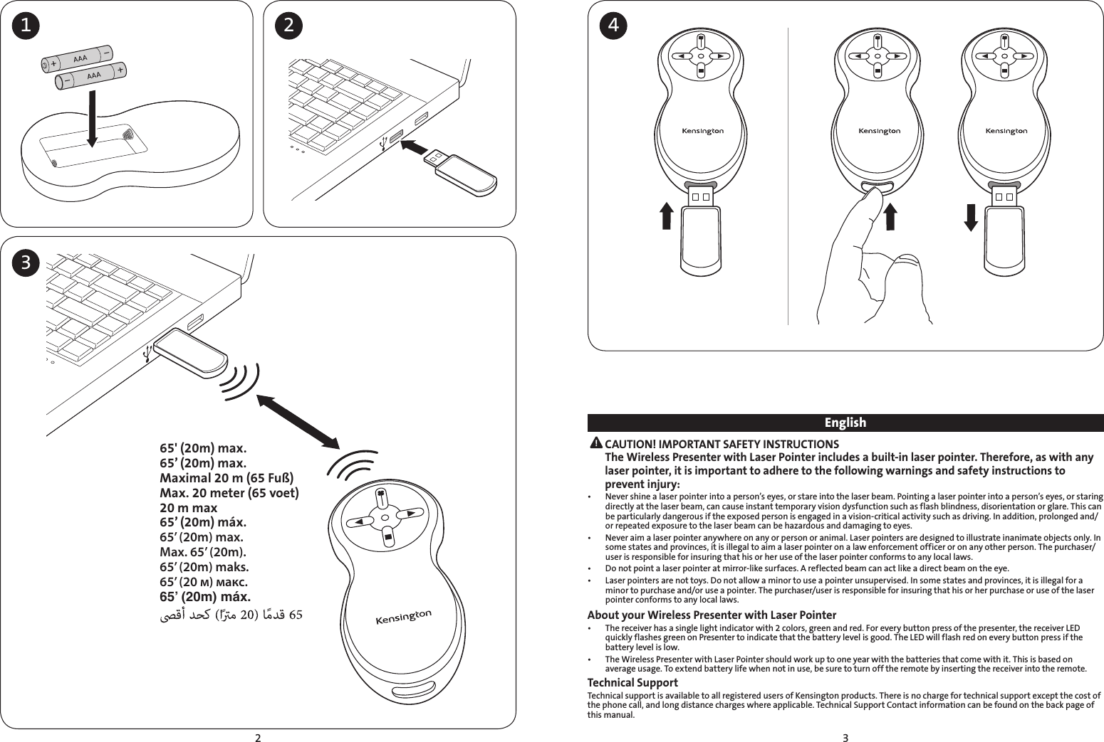 2 31 2 4365&apos; (20m) max.65’ (20m) max.Maximal 20 m (65 Fuß)Max. 20 meter (65 voet)20 m max65’ (20m) máx.65’ (20m) max.Max. 65’ (20m).65’ (20m) maks.65’ (20 м) макс.65’ (20m) máx.English CAUTION! IMPORTANT SAFETY INSTRUCTIONS The Wireless Presenter with Laser Pointer includes a built-in laser pointer. Therefore, as with any laser pointer, it is important to adhere to the following warnings and safety instructions to prevent injury:•   Never shine a laser pointer into a person’s eyes, or stare into the laser beam. Pointing a laser pointer into a person’s eyes, or staring directly at the laser beam, can cause instant temporary vision dysfunction such as flash blindness, disorientation or glare. This can be particularly dangerous if the exposed person is engaged in a vision-critical activity such as driving. In addition, prolonged and/or repeated exposure to the laser beam can be hazardous and damaging to eyes.•   Never aim a laser pointer anywhere on any or person or animal. Laser pointers are designed to illustrate inanimate objects only. In  some states and provinces, it is illegal to aim a laser pointer on a law enforcement officer or on any other person. The purchaser/user is responsible for insuring that his or her use of the laser pointer conforms to any local laws.•   Do not point a laser pointer at mirror-like surfaces. A reflected beam can act like a direct beam on the eye.•   Laser pointers are not toys. Do not allow a minor to use a pointer unsupervised. In some states and provinces, it is illegal for a minor to purchase and/or use a pointer. The purchaser/user is responsible for insuring that his or her purchase or use of the laser pointer conforms to any local laws.About your Wireless Presenter with Laser Pointer•   The receiver has a single light indicator with 2 colors, green and red. For every button press of the presenter, the receiver LED quickly flashes green on Presenter to indicate that the battery level is good. The LED will flash red on every button press if the battery level is low.•   The Wireless Presenter with Laser Pointer should work up to one year with the batteries that come with it. This is based on average usage. To extend battery life when not in use, be sure to turn off the remote by inserting the receiver into the remote.Technical SupportTechnical support is available to all registered users of Kensington products. There is no charge for technical support except the cost of the phone call, and long distance charges where applicable. Technical Support Contact information can be found on the back page of this manual.