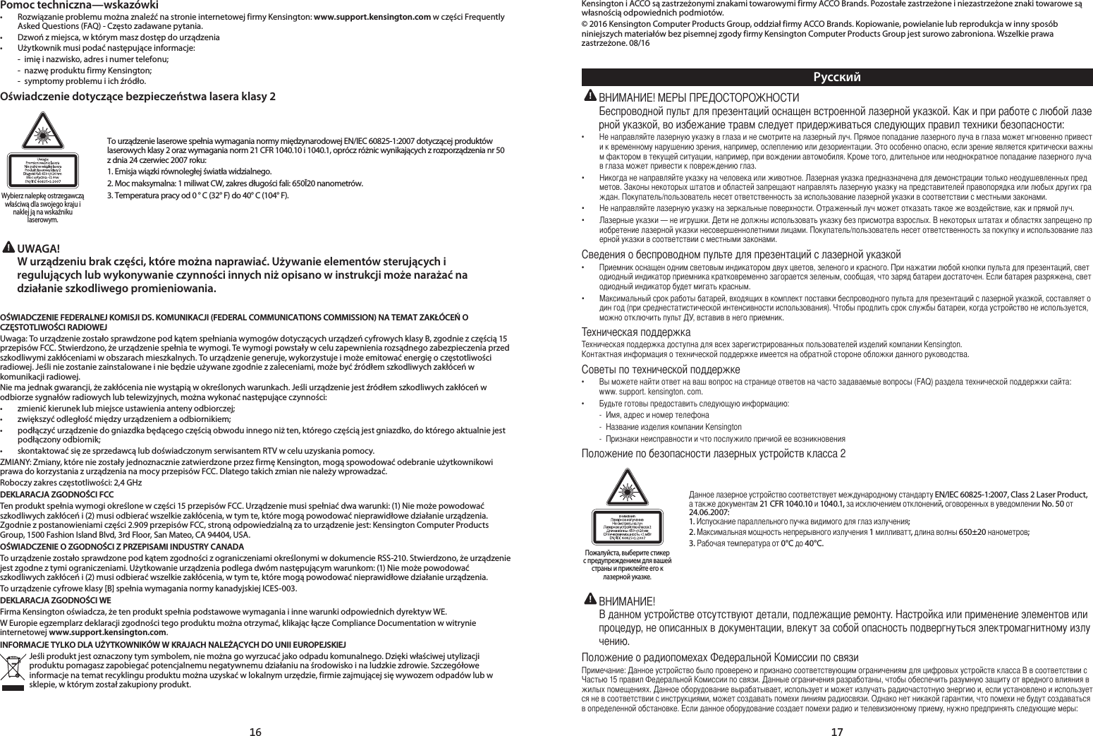 16 17Pomoc techniczna—wskazówki•   Rozwiązanie problemu można znaleźć na stronie internetowej firmy Kensington: www.support.kensington.com w części Frequently Asked Questions (FAQ) - Często zadawane pytania.•  Dzwoń z miejsca, w którym masz dostęp do urządzenia•   Użytkownik musi podać następujące informacje:  -  imię i nazwisko, adres i numer telefonu;  -  nazwę produktu firmy Kensington;  -  symptomy problemu i ich źródło.Oświadczenie dotyczące bezpieczeństwa lasera klasy 2Wybierz nalepkę ostrzegawcząwłaściwą dla swojego kraju i naklej ją na wskaźniku laserowym.To urządzenie laserowe spełnia wymagania normy międzynarodowej EN/IEC 60825-1:2007 dotyczącej produktów laserowych klasy 2 oraz wymagania norm 21 CFR 1040.10 i 1040.1, oprócz różnic wynikających z rozporządzenia nr 50 z dnia 24 czerwiec 2007 roku:1. Emisja wiązki równoległej światła widzialnego.2. Moc maksymalna: 1 miliwat CW, zakres długości fali: 650Ī20 nanometrów.3. Temperatura pracy od 0 ° C (32° F) do 40° C (104° F). UWAGA!   W urządzeniu brak części, które można naprawiać. Używanie elementów sterujących i regulujących lub wykonywanie czynności innych niż opisano w instrukcji może narażać na działanie szkodliwego promieniowania.OŚWIADCZENIE FEDERALNEJ KOMISJI DS. KOMUNIKACJI (FEDERAL COMMUNICATIONS COMMISSION) NA TEMAT ZAKŁÓCEŃ O CZĘSTOTLIWOŚCI RADIOWEJUwaga: To urządzenie zostało sprawdzone pod kątem spełniania wymogów dotyczących urządzeń cyfrowych klasy B, zgodnie z częścią 15 przepisów FCC. Stwierdzono, że urządzenie spełnia te wymogi. Te wymogi powstały w celu zapewnienia rozsądnego zabezpieczenia przed szkodliwymi zakłóceniami w obszarach mieszkalnych. To urządzenie generuje, wykorzystuje i może emitować energię o częstotliwości radiowej. Jeśli nie zostanie zainstalowane i nie będzie używane zgodnie z zaleceniami, może być źródłem szkodliwych zakłóceń w komunikacji radiowej.Nie ma jednak gwarancji, że zakłócenia nie wystąpią w określonych warunkach. Jeśli urządzenie jest źródłem szkodliwych zakłóceń w odbiorze sygnałów radiowych lub telewizyjnych, można wykonać następujące czynności:•   zmienić kierunek lub miejsce ustawienia anteny odbiorczej;•   zwiększyć odległość między urządzeniem a odbiornikiem;•  podłączyć urządzenie do gniazdka będącego częścią obwodu innego niż ten, którego częścią jest gniazdko, do którego aktualnie jest podłączony odbiornik;•   skontaktować się ze sprzedawcą lub doświadczonym serwisantem RTV w celu uzyskania pomocy.ZMIANY: Zmiany, które nie zostały jednoznacznie zatwierdzone przez firmę Kensington, mogą spowodować odebranie użytkownikowi prawa do korzystania z urządzenia na mocy przepisów FCC. Dlatego takich zmian nie należy wprowadzać.Roboczy zakres częstotliwości: 2,4 GHzDEKLARACJA ZGODNOŚCI FCCTen produkt spełnia wymogi określone w części 15 przepisów FCC. Urządzenie musi spełniać dwa warunki: (1) Nie może powodować  szkodliwych zakłóceń i (2) musi odbierać wszelkie zakłócenia, w tym te, które mogą powodować nieprawidłowe działanie urządzenia. Zgodnie z postanowieniami części 2.909 przepisów FCC, stroną odpowiedzialną za to urządzenie jest: Kensington Computer Products Group, 1500 Fashion Island Blvd, 3rd Floor, San Mateo, CA 94404, USA.OŚWIADCZENIE O ZGODNOŚCI Z PRZEPISAMI INDUSTRY CANADATo urządzenie zostało sprawdzone pod kątem zgodności z ograniczeniami określonymi w dokumencie RSS-210. Stwierdzono, że urządzenie jest zgodne z tymi ograniczeniami. Użytkowanie urządzenia podlega dwóm następującym warunkom: (1) Nie może powodować szkodliwych zakłóceń i (2) musi odbierać wszelkie zakłócenia, w tym te, które mogą powodować nieprawidłowe działanie urządzenia.To urządzenie cyfrowe klasy [B] spełnia wymagania normy kanadyjskiej ICES-003.DEKLARACJA ZGODNOŚCI WEFirma Kensington oświadcza, że ten produkt spełnia podstawowe wymagania i inne warunki odpowiednich dyrektyw WE.W Europie egzemplarz deklaracji zgodności tego produktu można otrzymać, klikając łącze Compliance Documentation w witrynie internetowej www.support.kensington.com.INFORMACJE TYLKO DLA UŻYTKOWNIKÓW W KRAJACH NALEŻĄCYCH DO UNII EUROPEJSKIEJJeśli produkt jest oznaczony tym symbolem, nie można go wyrzucać jako odpadu komunalnego. Dzięki właściwej utylizacji produktu pomagasz zapobiegać potencjalnemu negatywnemu działaniu na środowisko i na ludzkie zdrowie. Szczegółowe informacje na temat recyklingu produktu można uzyskać w lokalnym urzędzie, firmie zajmującej się wywozem odpadów lub w sklepie, w którym został zakupiony produkt.Kensington i ACCO są zastrzeżonymi znakami towarowymi firmy ACCO Brands. Pozostałe zastrzeżone i niezastrzeżone znaki towarowe są własnością odpowiednich podmiotów.© 2016 Kensington Computer Products Group, oddział firmy ACCO Brands. Kopiowanie, powielanie lub reprodukcja w inny sposób niniejszych materiałów bez pisemnej zgody firmy Kensington Computer Products Group jest surowo zabroniona. Wszelkie prawa zastrzeżone. 08/16Русский!.,:• .,,.,,,.,.• .../.• .,.• —.../.• ,.,,,.,.• ,,().,,,.Kensington..• (FAQ):www.support.kensington.com.• : - , - Kensington - 2Пожалуйста, выберите стикерс предупреждением для вашей страны и приклейте его к лазерной указке.      EN/IEC 60825-1:2007, Class 2 Laser Product,    21 CFR 1040.10  1040.1,   ,    No. 50  24.06.2007:  1.       ;2.     1 ,   650±20 ;3.    0°C  40°C.!,.,,.:B15.,.,,,.,.,: