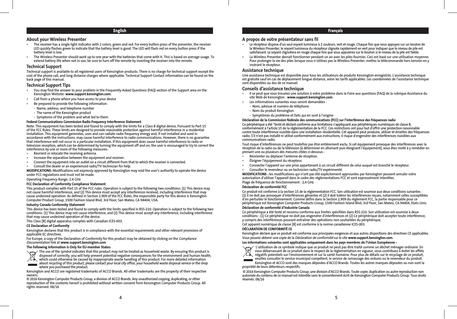 54EnglishAbout your Wireless Presenter•   The receiver has a single light indicator with 2 colors, green and red. For every button press of the presenter, the receiver LED quickly flashes green to indicate that the battery level is good. The LED will flash red on every button press if the battery level is low.•   The Wireless Presenter should work up to one year with the batteries that come with it. This is based on average usage. To extend battery life when not in use, be sure to turn off the remote by inserting the receiver into the remote.Technical SupportTechnical support is available to all registered users of Kensington products. There is no charge for technical support except the cost of the phone call, and long distance charges where applicable. Technical Support Contact information can be found on the back page of this manual.Technical Support Tips•   You may find the answer to your problem in the Frequently Asked Questions (FAQ) section of the Support area on the Kensington Website: www.support.kensington.com.•   Call from a phone where you have access to your device•  Be prepared to provide the following information:  -  Name, address, and telephone number  -  The name of the Kensington product  -  Symptoms of the problem and what led to themFederal Communications Commission Radio Frequency Interference StatementNote: This equipment has been tested and found to comply with the limits for a Class B digital device, Pursuant to Part 15 of the FCC Rules. These limits are designed to provide reasonable protection against harmful interference in a residential installation. This equipment generates, uses and can radiate radio frequency energy and, if not installed and used in accordance with the instructions, may cause harmful interference to radio communications. However, there is no guarantee that interference will not occur in a particular installation. If this equipment does cause harmful interference to radio or television reception, which can be determined by turning the equipment off and on, the user is encouraged to try to correct the interference by one or more of the following measures:•   Reorient or relocate the receiving antenna.•   Increase the separation between the equipment and receiver.•   Connect the equipment into an outlet on a circuit different from that to which the receiver is connected.•   Consult the dealer or an experienced radio/TV technician for help.MODIFICATIONS: Modifications not expressly approved by Kensington may void the user’s authority to operate the device under FCC regulations and must not be made.Operating Frequency Range: 2.4 GHzFCC Declaration of Conformity Compliance StatementThis product complies with Part 15 of the FCC rules. Operation is subject to the following two conditions: (1) This device may not cause harmful interference, and (2) This device must accept any interference received, including interference that may cause undesired operation. As defined in Section 2.909 of the FCC Rules, the responsible party for this device is Kensington Computer Product Group, 1500 Fashion Island Blvd, 3rd Floor, San Mateo, CA 94404, USA.Industry Canada Conformity Statement This device has been tested and found to comply with the limits specified in RSS-210. Operation is subject to the following two conditions: (1) This device may not cause interference, and (2) This device must accept any interference, including interference that may cause undesired operation of the device.This Class [B] digital apparatus complies with Canadian ICES-003.CE Declaration of ConformityKensington declares that this product is in compliance with the essential requirements and other relevant provisions of applicable EC directives.For Europe, a copy of the Declaration of Conformity for this product may be obtained by clicking on the Compliance Documentation link at www.support.kensington.comThe Following Information is Only for EU-member States:The use of the symbol indicates that this product may not be treated as household waste. By ensuring this product is disposed of correctly, you will help prevent potential negative consequences for the environment and human health, which could otherwise be caused by inappropriate waste handling of this product. For more detailed information about recycling of this product, please contact your local city office, your household waste disposal service or the shop where you purchased the product.Kensington and ACCO are registered trademarks of ACCO Brands. All other trademarks are the property of their respective owners.© 2016 Kensington Computer Products Group, a division of ACCO Brands. Any unauthorized copying, duplicating, or other reproduction of the contents hereof is prohibited without written consent from Kensington Computer Products Group. All rights reserved. 08/16FrançaisA propos de votre présentateur sans fil•   Le récepteur dispose d’un seul voyant lumineux à 2 couleurs, vert et rouge. Chaque fois que vous appuyez sur un bouton de la Wireless Presenter, le voyant lumineux du récepteur clignote rapidement en vert pour indiquer que le niveau de pile est satisfaisant. Le voyant clignotera en rouge chaque fois que vous appuierez sur le bouton si le niveau de la pile est faible.•   La Wireless Presenter devrait fonctionner pendant un an avec les piles fournies. Ceci est basé sur une utilisation moyenne. Pour prolonger la vie des piles lorsque vous n’utilisez pas la Wireless Presenter, mettez la télécommande hors tension en y insérant le récepteur.Assistance techniqueUne assistance technique est disponible pour tous les utilisateurs de produits Kensington enregistrés. L’assistance technique est gratuite sauf en cas de déplacement longue distance, selon les tarifs applicables. Les coordonnées de l’assistance technique sont disponibles au dos de ce manuel.Conseils d’assistance technique•   Il se peut que vous trouviez une solution à votre problème dans la Foire aux questions (FAQ) de la rubrique Assistance du site Web de Kensington : www.support.kensington.com.•   Les informations suivantes vous seront demandées :  -  Nom, adresse et numéro de téléphone  -  Nom du produit Kensington  -  Symptômes du problème et faits qui en sont à l’origineDéclaration de la Commission fédérale des communications (FCC) sur l’interférence des fréquences radioCe périphérique a été “testé et déclaré conforme aux limitations s’appliquant aux périphériques numériques de classe B, conformément à l’article 15 de la réglementation de la FCC. Ces restrictions ont pour but d’offrir une protection raisonnable contre toute interférence nuisible dans une installation résidentielle. Cet appareil peut produire, utiliser et émettre des fréquences radio. S’il n’est pas installé ni utilisé conformément aux instructions, il risque d’engendrer des interférences nuisibles aux communications radio.Tout risque d’interférences ne peut toutefois pas être entièrement exclu. Si cet équipement provoque des interférences avec la réception de la radio ou de la télévision (à déterminer en allumant puis éteignant l’équipement), vous êtes invité à y remédier en prenant une ou plusieurs des mesures citées ci-dessous :•   Réorienter ou déplacer l’antenne de réception.•  Éloigner l’équipement du récepteur.•  Connecter l’appareil sur une prise appartenant à un circuit différent de celui auquel est branché le récepteur.•  Consulter le revendeur ou un technicien radio/TV expérimenté.MODIFICATIONS : les modifications qui n’ont pas été explicitement approuvées par Kensington peuvent annuler votre autorisation d’utiliser l’appareil dans le cadre des réglementations FCC et sont expressément interdites.Plage de fréquence de fonctionnement : 2,4 GHzDéclaration de conformité FCCCe produit est conforme à la section 15 de la réglementation FCC. Son utilisation est soumise aux deux conditions suivantes :  (1) il ne doit pas provoquer d’interférences gênantes et (2) il doit tolérer les interférences reçues, notamment celles susceptibles d’en perturber le fonctionnement. Comme défini dans la Section 2.909 du règlement FCC, la partie responsable pour ce périphérique est Kensington Computer Products Group, 1500 Fashion Island Blvd, 3rd Floor, San Mateo, CA 94404, Etats-Unis.Déclaration de conformité d’Industrie CanadaCe périphérique a été testé et reconnu conforme aux limites spécifiées dans RSS-210. Son utilisation est soumise à deux conditions : (1) Ce périphérique ne doit pas engendrer d’interférences et (2) Ce périphérique doit accepter toute interférence,  y compris des interférences pouvant entraîner des opérations non souhaitées du périphérique.Cet appareil numérique de classe [B] est conforme à la norme canadienne ICES-003.DÉCLARATION DE CONFORMITÉ CEKensington déclare que ce produit est conforme aux principales exigences et aux autres dispositions des directives CE applicables.Vous pouvez obtenir une copie de la Déclaration de conformité sur le site www.support.kensington.com.Les informations suivantes sont applicables uniquement dans les pays membres de l’Union Européenne : L’utilisation de ce symbole indique que ce produit ne peut pas être traité comme un déchet ménager ordinaire. En vous débarrassant de ce produit dans le respect de la réglementation en vigueur, vous contribuez à éviter les effets négatifs potentiels sur l’environnement et sur la santé humaine. Pour plus de détails sur le recyclage de ce produit, veuillez consulter le service municipal compétent, le service de ramassage des ordures ou le revendeur du produit.Kensington et ACCO sont des marques déposées d’ACCO Brands. Toutes les autres marques déposées ou non sont la propriété de leurs détenteurs respectifs.© 2016 Kensington Computer Products Group, une division d’ACCO Brands. Toute copie, duplication ou autre reproduction non autorisée du contenu de ce manuel est interdite sans le consentement écrit de Kensington Computer Products Group. Tous droits réservés. 08/16