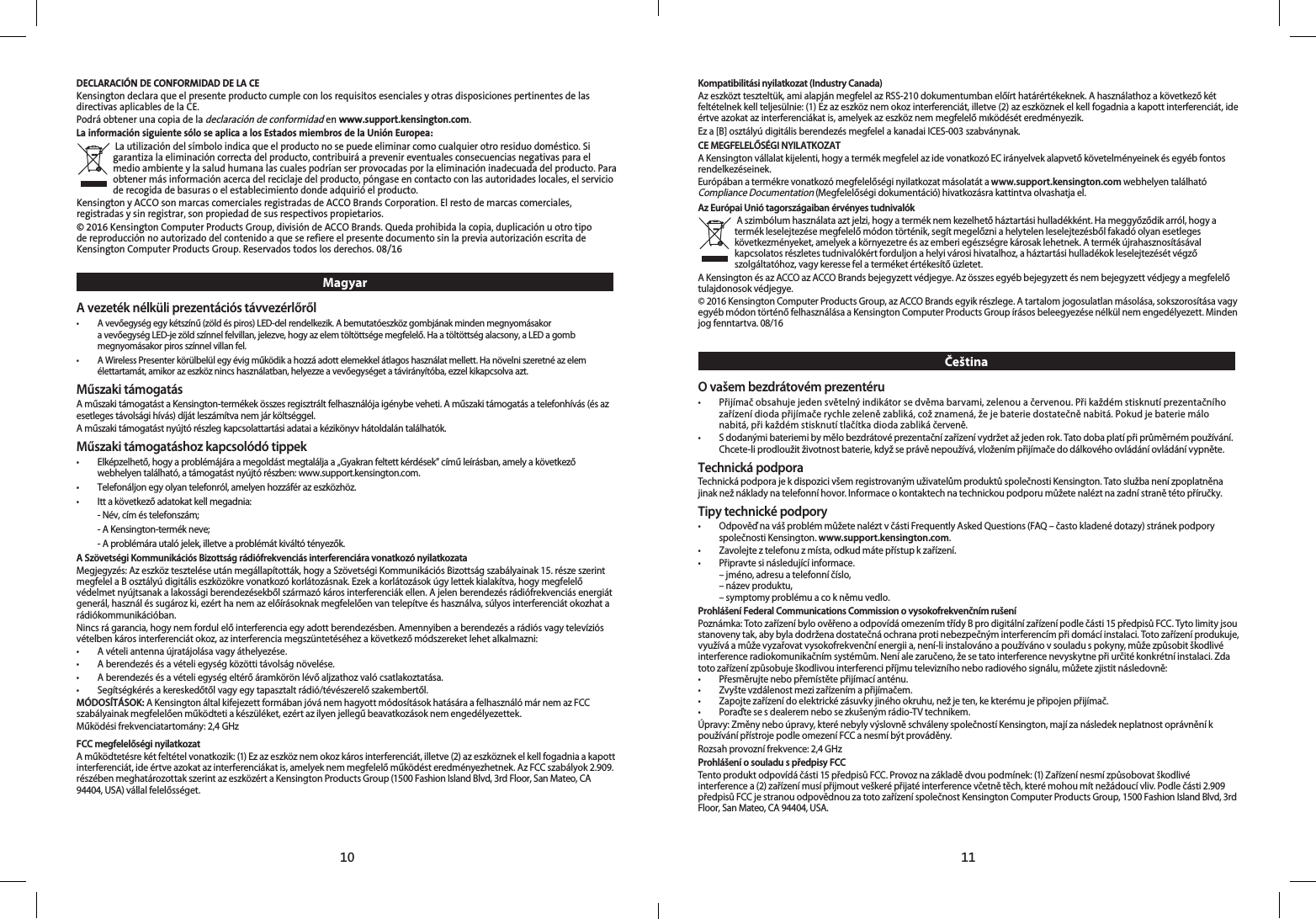 1110DECLARACIÓN DE CONFORMIDAD DE LA CEKensington declara que el presente producto cumple con los requisitos esenciales y otras disposiciones pertinentes de las directivas aplicables de la CE.Podrá obtener una copia de la declaración de conformidad en www.support.kensington.com.La información siguiente sólo se aplica a los Estados miembros de la Unión Europea: La utilización del símbolo indica que el producto no se puede eliminar como cualquier otro residuo doméstico. Si garantiza la eliminación correcta del producto, contribuirá a prevenir eventuales consecuencias negativas para el medio ambiente y la salud humana las cuales podrían ser provocadas por la eliminación inadecuada del producto. Para obtener más información acerca del reciclaje del producto, póngase en contacto con las autoridades locales, el servicio de recogida de basuras o el establecimiento donde adquirió el producto.Kensington y ACCO son marcas comerciales registradas de ACCO Brands Corporation. El resto de marcas comerciales, registradas y sin registrar, son propiedad de sus respectivos propietarios.© 2016 Kensington Computer Products Group, división de ACCO Brands. Queda prohibida la copia, duplicación u otro tipo de reproducción no autorizado del contenido a que se refiere el presente documento sin la previa autorización escrita de Kensington Computer Products Group. Reservados todos los derechos. 08/16MagyarA vezeték nélküli prezentációs távvezérlőről•   A vevőegység egy kétszínű (zöld és piros) LED-del rendelkezik. A bemutatóeszköz gombjának minden megnyomásakor  a vevőegység LED-je zöld színnel felvillan, jelezve, hogy az elem töltöttsége megfelelő. Ha a töltöttség alacsony, a LED a gomb megnyomásakor piros színnel villan fel.•   A Wireless Presenter körülbelül egy évig működik a hozzá adott elemekkel átlagos használat mellett. Ha növelni szeretné az elem élettartamát, amikor az eszköz nincs használatban, helyezze a vevőegységet a távirányítóba, ezzel kikapcsolva azt.Műszaki támogatásA műszaki támogatást a Kensington-termékek összes regisztrált felhasználója igénybe veheti. A műszaki támogatás a telefonhívás (és az esetleges távolsági hívás) díját leszámítva nem jár költséggel.A műszaki támogatást nyújtó részleg kapcsolattartási adatai a kézikönyv hátoldalán találhatók.Műszaki támogatáshoz kapcsolódó tippek•   Elképzelhető, hogy a problémájára a megoldást megtalálja a „Gyakran feltett kérdések” című leírásban, amely a következő webhelyen található, a támogatást nyújtó részben: www.support.kensington.com.•  Telefonáljon egy olyan telefonról, amelyen hozzáfér az eszközhöz.•  Itt a következő adatokat kell megadnia:  -  Név, cím és telefonszám;  - A Kensington-termék neve;  - A problémára utaló jelek, illetve a problémát kiváltó tényezők.A Szövetségi Kommunikációs Bizottság rádiófrekvenciás interferenciára vonatkozó nyilatkozataMegjegyzés: Az eszköz tesztelése után megállapították, hogy a Szövetségi Kommunikációs Bizottság szabályainak 15. része szerint megfelel a B osztályú digitális eszközökre vonatkozó korlátozásnak. Ezek a korlátozások úgy lettek kialakítva, hogy megfelelő védelmet nyújtsanak a lakossági berendezésekből származó káros interferenciák ellen. A jelen berendezés rádiófrekvenciás energiát generál, használ és sugároz ki, ezért ha nem az előírásoknak megfelelően van telepítve és használva, súlyos interferenciát okozhat a rádiókommunikációban.Nincs rá garancia, hogy nem fordul elő interferencia egy adott berendezésben. Amennyiben a berendezés a rádiós vagy televíziós vételben káros interferenciát okoz, az interferencia megszüntetéséhez a következő módszereket lehet alkalmazni:•   A vételi antenna újratájolása vagy áthelyezése.•   A berendezés és a vételi egység közötti távolság növelése.•   A berendezés és a vételi egység eltérő áramkörön lévő aljzathoz való csatlakoztatása.•   Segítségkérés a kereskedőtől vagy egy tapasztalt rádió/tévészerelő szakembertől.MÓDOSÍTÁSOK: A Kensington által kifejezett formában jóvá nem hagyott módosítások hatására a felhasználó már nem az FCC szabályainak megfelelően működteti a készüléket, ezért az ilyen jellegű beavatkozások nem engedélyezettek.Működési frekvenciatartomány: 2,4 GHzFCC megfelelőségi nyilatkozatA működtetésre két feltétel vonatkozik: (1) Ez az eszköz nem okoz káros interferenciát, illetve (2) az eszköznek el kell fogadnia a kapott interferenciát, ide értve azokat az interferenciákat is, amelyek nem megfelelő működést eredményezhetnek. Az FCC szabályok 2.909. részében meghatározottak szerint az eszközért a Kensington Products Group (1500 Fashion Island Blvd, 3rd Floor, San Mateo, CA 94404, USA) vállal felelősséget.Kompatibilitási nyilatkozat (Industry Canada)Az eszközt teszteltük, ami alapján megfelel az RSS-210 dokumentumban előírt határértékeknek. A használathoz a következő két feltételnek kell teljesülnie: (1) Ez az eszköz nem okoz interferenciát, illetve (2) az eszköznek el kell fogadnia a kapott interferenciát, ide értve azokat az interferenciákat is, amelyek az eszköz nem megfelelő mıködését eredményezik.Ez a [B] osztályú digitális berendezés megfelel a kanadai ICES-003 szabványnak.CE MEGFELELŐSÉGI NYILATKOZATA Kensington vállalat kijelenti, hogy a termék megfelel az ide vonatkozó EC irányelvek alapvető követelményeinek és egyéb fontos rendelkezéseinek.Európában a termékre vonatkozó megfelelőségi nyilatkozat másolatát a www.support.kensington.com webhelyen található Compliance Documentation (Megfelelőségi dokumentáció) hivatkozásra kattintva olvashatja el.Az Európai Unió tagországaiban érvényes tudnivalók A szimbólum használata azt jelzi, hogy a termék nem kezelhető háztartási hulladékként. Ha meggyőződik arról, hogy a termék leselejtezése megfelelő módon történik, segít megelőzni a helytelen leselejtezésből fakadó olyan esetleges következményeket, amelyek a környezetre és az emberi egészségre károsak lehetnek. A termék újrahasznosításával kapcsolatos részletes tudnivalókért forduljon a helyi városi hivatalhoz, a háztartási hulladékok leselejtezését végző szolgáltatóhoz, vagy keresse fel a terméket értékesítő üzletet.A Kensington és az ACCO az ACCO Brands bejegyzett védjegye. Az összes egyéb bejegyzett és nem bejegyzett védjegy a megfelelő tulajdonosok védjegye.© 2016 Kensington Computer Products Group, az ACCO Brands egyik részlege. A tartalom jogosulatlan másolása, sokszorosítása vagy egyéb módon történő felhasználása a Kensington Computer Products Group írásos beleegyezése nélkül nem engedélyezett. Minden jog fenntartva. 08/16ČeštinaO vašem bezdrátovém prezentéru•   Přijímač obsahuje jeden světelný indikátor se dvěma barvami, zelenou a červenou. Při každém stisknutí prezentačního zařízení dioda přijímače rychle zeleně zabliká, což znamená, že je baterie dostatečně nabitá. Pokud je baterie málo nabitá, při každém stisknutí tlačítka dioda zabliká červeně.•   S dodanými bateriemi by mělo bezdrátové prezentační zařízení vydržet až jeden rok. Tato doba platí při průměrném používání. Chcete-li prodloužit životnost baterie, když se právě nepoužívá, vložením přijímače do dálkového ovládání ovládání vypněte.Technická podporaTechnická podpora je k dispozici všem registrovaným uživatelům produktů společnosti Kensington. Tato služba není zpoplatněna jinak než náklady na telefonní hovor. Informace o kontaktech na technickou podporu můžete nalézt na zadní straně této příručky.Tipy technické podpory•   Odpověď na váš problém můžete nalézt v části Frequently Asked Questions (FAQ – často kladené dotazy) stránek podpory společnosti Kensington. www.support.kensington.com.•  Zavolejte z telefonu z místa, odkud máte přístup k zařízení.•  Připravte si následující informace.  – jméno, adresu a telefonní číslo,  – název produktu,  – symptomy problému a co k němu vedlo.Prohlášení Federal Communications Commission o vysokofrekvenčním rušeníPoznámka: Toto zařízení bylo ověřeno a odpovídá omezením třídy B pro digitální zařízení podle části 15 předpisů FCC. Tyto limity jsou stanoveny tak, aby byla dodržena dostatečná ochrana proti nebezpečným interferencím při domácí instalaci. Toto zařízení produkuje, využívá a může vyzařovat vysokofrekvenční energii a, není-li instalováno a používáno v souladu s pokyny, může způsobit škodlivé interference radiokomunikačním systémům. Není ale zaručeno, že se tato interference nevyskytne při určité konkrétní instalaci. Zda toto zařízení způsobuje škodlivou interferenci příjmu televizního nebo radiového signálu, můžete zjistit následovně:•  Přesměrujte nebo přemístěte přijímací anténu.•  Zvyšte vzdálenost mezi zařízením a přijímačem.•  Zapojte zařízení do elektrické zásuvky jiného okruhu, než je ten, ke kterému je připojen přijímač.•  Poraďte se s dealerem nebo se zkušeným rádio-TV technikem.Úpravy: Změny nebo úpravy, které nebyly výslovně schváleny společností Kensington, mají za následek neplatnost oprávnění k používání přístroje podle omezení FCC a nesmí být prováděny.Rozsah provozní frekvence: 2,4 GHzProhlášení o souladu s předpisy FCCTento produkt odpovídá části 15 předpisů FCC. Provoz na základě dvou podmínek: (1) Zařízení nesmí způsobovat škodlivé interference a (2) zařízení musí přijmout veškeré přijaté interference včetně těch, které mohou mít nežádoucí vliv. Podle části 2.909 předpisů FCC je stranou odpovědnou za toto zařízení společnost Kensington Computer Products Group, 1500 Fashion Island Blvd, 3rd Floor, San Mateo, CA 94404, USA.