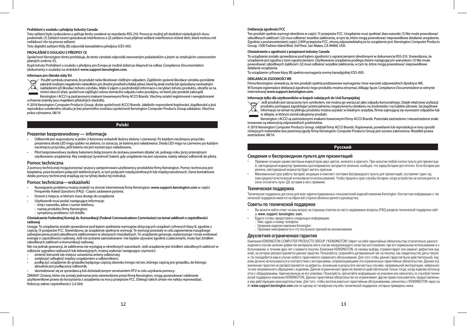 1312Prohlášení o souladu s předpisy Industry CanadaToto zařízení bylo vyzkoušeno a splňuje limity uvedené ve standardu RSS-210. Provoz je možný při dodržení následujících dvou podmínek: (1) Zařízení nesmí způsobovat interference a (2) zařízení musí přijímat veškeré interference včetně těch, které mohou mít nežádoucí vliv na provoz zařízení.Toto digitální zařízení třídy [B] odpovídá kanadskému předpisu ICES-003.PROHLÁŠENÍ O SOULADU S PŘEDPISY CESpolečnost Kensington tímto prohlašuje, že tento výrobek odpovídá stanoveným požadavkům a jiným se vztahujícím ustanovením platných směrnic ES.Kopii tohoto Prohlášení o souladu s předpisy pro Evropu je možné získat po klepnutí na odkaz Compliance Documentation (dokumenty o souladu) na stránkách www.support.kensington.com.Informace pro členské státy EU Použití symbolu znamená, že produkt nelze likvidovat s běžným odpadem. Zajištěním správné likvidace výrobku pomůžete zabránit možným negativním následkům pro životní prostředí a lidské zdraví, které by jinak mohly být způsobeny nevhodným nakládáním při likvidaci tohoto výrobku. Máte-li zájem o podrobnější informace o recyklaci tohoto produktu, obraťte se na místní obecní úřad, společnost zajišťující odvoz domácího odpadu nebo prodejnu, ve které jste produkt zakoupili.Kensington i ACCO są zastrzeonymi znakami towarowymi firmy ACCO Brands. Všechny ostatní registrované i neregistrované ochranné známky jsou majetkem příslušných vlastníků.© 2016 Kensington Computer Products Group, divize společnosti ACCO Brands. Jakékoliv nepovolené kopírování, duplikování a jiná reprodukce uvedeného obsahu je bez písemného souhlasu společnosti Kensington Computer Products Group zakázáno. Všechna práva vyhrazena. 08/16PolskiPrezenter bezprzewodowy — informacje•   Odbiornik jest wyposażony w jeden 2-kolorowy wskaźnik (kolory zielony i czerwony). Po każdym naciśnięciu przycisku prezentera dioda LED miga szybko na zielono, co oznacza, że bateria jest naładowana. Dioda LED miga na czerwono po każdym naciśnięciu przycisku, jeśli bateria nie jest wystarcząco naładowana.•   Pilot bezprzewodowy zasilany bateriami dołączonymi do zestawu powinien działać ok. jednego roku (przy przeciętnym użytkowaniu urządzenia). Aby zwiększyć żywotność baterii, gdy urządzenie nie jest używane, należy włożyć odbiornik do pilota.Pomoc technicznaZ pomocy technicznej mogą korzystać wszyscy zarejestrowani użytkownicy produktów firmy Kensington. Pomoc techniczna jest bezpłatna, poza kosztami połączeń telefonicznych, w tym połączeń międzystrefowych lub międzynarodowych. Dane kontaktowe działu pomocy technicznej znajdują się na tylnej oładce tej instrukcji.Pomoc techniczna—wskazówki•   Rozwiązanie problemu można znaleźć na stronie internetowej firmy Kensington: www.support.kensington.com w części Frequently Asked Questions (FAQ) - Często zadawane pytania.•  Dzwoń z miejsca, w którym masz dostęp do urządzenia•   Użytkownik musi podać następujące informacje:  -  imię i nazwisko, adres i numer telefonu;  -  nazwę produktu firmy Kensington;  -  symptomy problemu i ich źródło.Oświadczenie Federalnej Komisji ds. Komunikacji (Federal Communications Commission) na temat zakłóceń o częstotliwości radiowejUwaga: To urządzenie zostało sprawdzone pod kątem spełniania wymogów dotyczących urządzeń cyfrowych klasy B, zgodnie z częścią 15 przepisów FCC. Stwierdzono, że urządzenie spełnia te wymogi. Te wymogi powstały w celu zapewnienia rozsądnego zabezpieczenia przed szkodliwymi zakłóceniami w obszarach mieszkalnych. To urządzenie generuje, wykorzystuje i może emitować energię o częstotliwości radiowej. Jeśli nie zostanie zainstalowane i nie będzie używane zgodnie z zaleceniami, może być źródłem szkodliwych zakłóceń w komunikacji radiowej.Nie ma jednak gwarancji, że zakłócenia nie wystąpią w określonych warunkach. Jeśli urządzenie jest źródłem szkodliwych zakłóceń w odbiorze sygnałów radiowych lub telewizyjnych, można wykonać następujące czynności:•   zmienić kierunek lub miejsce ustawienia anteny odbiorczej;•   zwiększyć odległość między urządzeniem a odbiornikiem;•    podłączyć urządzenie do gniazdka będącego częścią obwodu innego niż ten, którego częścią jest gniazdko, do którego aktualnie jest podłączony odbiornik;•   skontaktować się ze sprzedawcą lub doświadczonym serwisantem RTV w celu uzyskania pomocy.ZMIANY: Zmiany, które nie zostały jednoznacznie zatwierdzone przez firmę Kensington, mogą spowodować odebranie użytkownikowi prawa do korzystania z urządzenia na mocy przepisów FCC. Dlatego takich zmian nie należy wprowadzać.Roboczy zakres częstotliwości: 2,4 GHzDeklaracja zgodności FCCTen produkt spełnia wymogi określone w części 15 przepisów FCC. Urządzenie musi spełniać dwa warunki: (1) Nie może powodować szkodliwych zakłóceń i (2) musi odbierać wszelkie zakłócenia, w tym te, które mogą powodować nieprawidłowe działanie urządzenia. Zgodnie z postanowieniami części 2.909 przepisów FCC, stroną odpowiedzialną za to urządzenie jest: Kensington Computer Products Group, 1500 Fashion Island Blvd, 3rd Floor, San Mateo, CA 94404, USA.Oświadczenie o zgodności z przepisami industry CanadaTo urządzenie zostało sprawdzone pod kątem zgodności z ograniczeniami określonymi w dokumencie RSS-210. Stwierdzono, że urządzenie jest zgodne z tymi ograniczeniami. Użytkowanie urządzenia podlega dwóm następującym warunkom: (1) Nie może powodować szkodliwych zakłóceń i (2) musi odbierać wszelkie zakłócenia, w tym te, które mogą powodować nieprawidłowe działanie urządzenia.To urządzenie cyfrowe klasy [B] spełnia wymagania normy kanadyjskiej ICES-003.DEKLARACJA ZGODNOŚCI WEFirma Kensington oświadcza, że ten produkt spełnia podstawowe wymagania i inne warunki odpowiednich dyrektyw WE.W Europie egzemplarz deklaracji zgodności tego produktu można otrzymać, klikając łącze Compliance Documentation w witrynie internetowej www.support.kensington.com.Informacje tylko dla użytkowników w krajach należących do Unii Europejskiej Jeśli produkt jest oznaczony tym symbolem, nie można go wyrzucać jako odpadu komunalnego. Dzięki właściwej utylizacji produktu pomagasz zapobiegać potencjalnemu negatywnemu działaniu na środowisko i na ludzkie zdrowie. Szczegółowe informacje na temat recyklingu produktu można uzyskać w lokalnym urzędzie, firmie zajmującej się wywozem odpadów lub w sklepie, w którym został zakupiony produkt.Kensington i ACCO są zastrzeżonymi znakami towarowymi firmy ACCO Brands. Pozostałe zastrzeżone i niezastrzeżone znaki towarowe są własnością odpowiednich podmiotów.© 2016 Kensington Computer Products Group, oddział firmy ACCO Brands. Kopiowanie, powielanie lub reprodukcja w inny sposób niniejszych materiałów bez pisemnej zgody firmy Kensington Computer Products Group jest surowo zabroniona. Wszelkie prawa zastrzeżone. 08/16РусскийСведения о беспроводном пульте для презентаций• ,.,,,.,.• ,,().,,,. Kensington..   • (FAQ):www. support. kensington. com.• : - , - Kensington -   KENSINGTONCOMPUTERPRODUCTSGROUP(“KENSINGTON”),,.KENSINGTON,,,.,,..,,.,,,.,,.,KENSINGTON.,.,,KENSINGTONwww.support.kensington.com,.