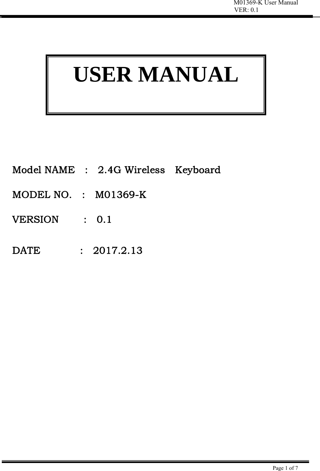 M01369-K User Manual VER: 0.1  Page 1 of 7                 Model NAME    :    2.4G Wireless    Keyboard  MODEL NO.    :    M01369-K   VERSION     :  0.1   DATE                :    2017.2.13  USER MANUAL 