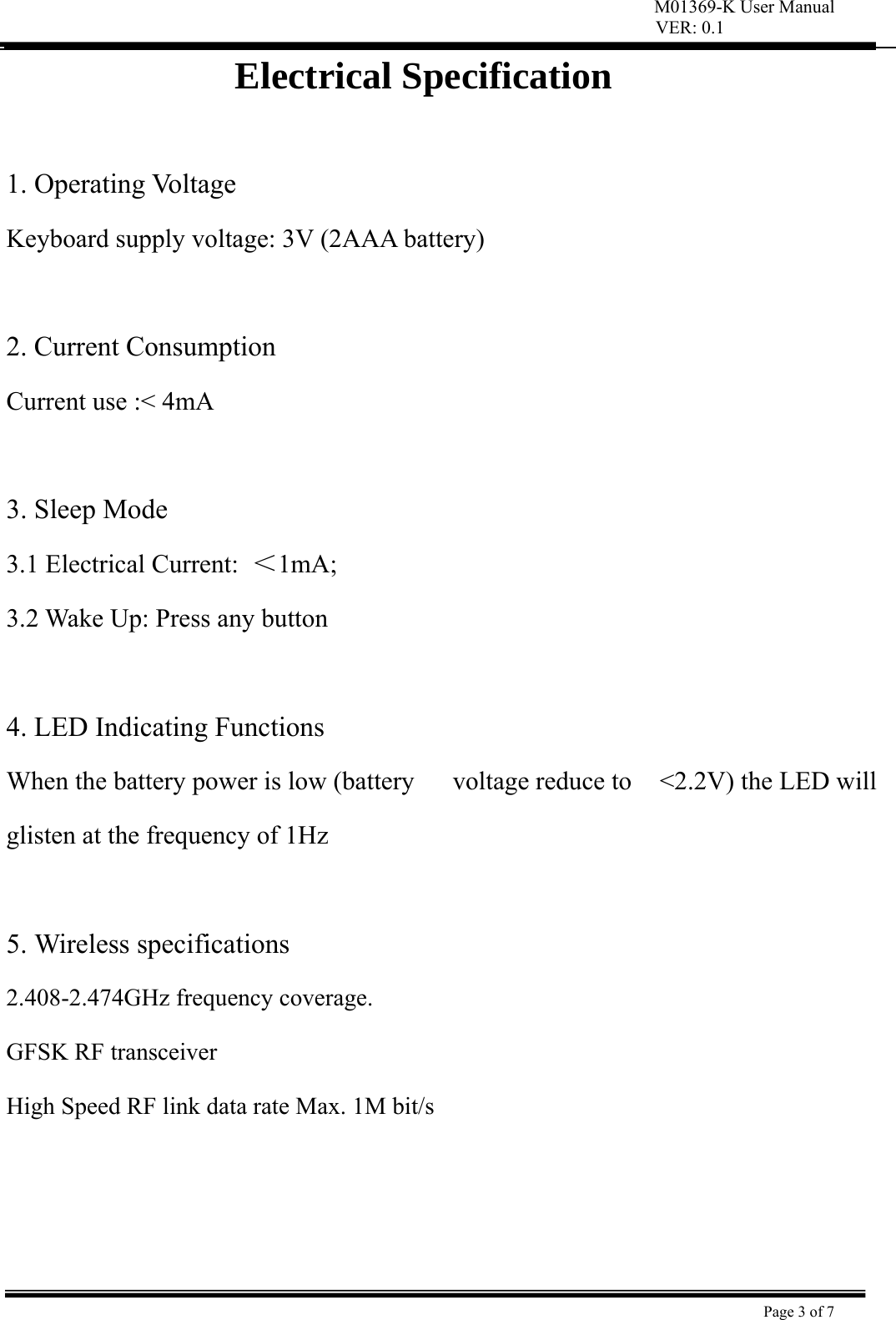 VER: 0.1  Page 3 of 7    Electrical Specification  1. Operating Voltage   Keyboard supply voltage: 3V (2AAA battery)    2. Current Consumption   Current use :&lt; 4mA    3. Sleep Mode   3.1 Electrical Current:  ＜1mA;  3.2 Wake Up: Press any button    4. LED Indicating Functions   When the battery power is low (battery  voltage reduce to  &lt;2.2V) the LED will glisten at the frequency of 1Hz    5. Wireless specifications   2.408-2.474GHz frequency coverage.   GFSK RF transceiver   High Speed RF link data rate Max. 1M bit/s     M01369-K User Manual 