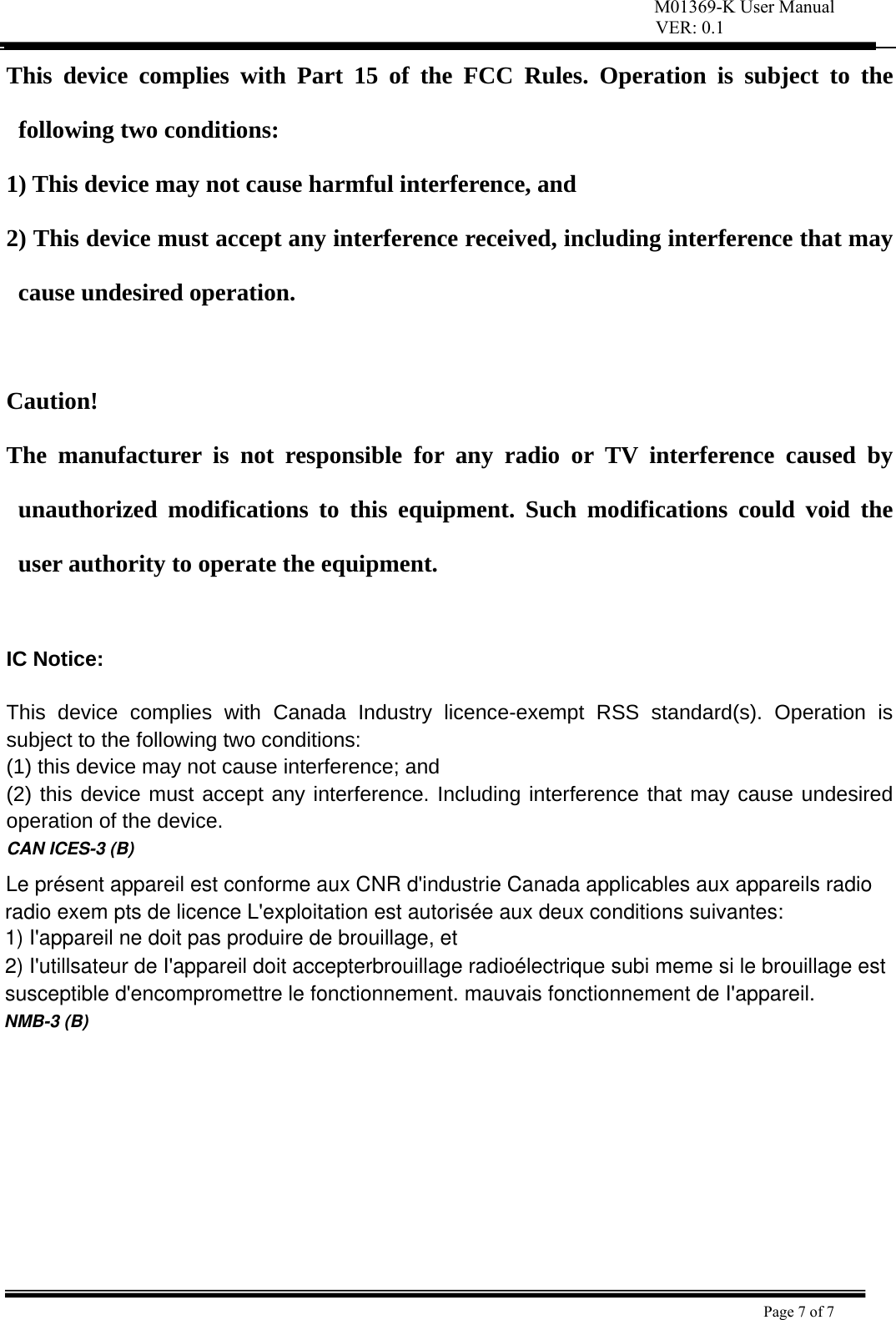 VER: 0.1  Page 7 of 7    This device complies with Part 15 of the FCC Rules. Operation is subject to the following two conditions:   1) This device may not cause harmful interference, and   2) This device must accept any interference received, including interference that may cause undesired operation.    Caution!  The manufacturer is not responsible for any radio or TV interference caused by unauthorized modifications to this equipment. Such modifications could void the user authority to operate the equipment.  IC Notice:  This device complies with Canada Industry licence-exempt RSS standard(s). Operation is subject to the following two conditions:   (1) this device may not cause interference; and (2) this device must accept any interference. Including interference that may cause undesired operation of the device.  CAN ICES-3 (B)Le présent appareil est conforme aux CNR d&apos;industrie Canada applicables aux appareils radio radio exem pts de licence L&apos;exploitation est autorisée aux deux conditions suivantes:1) I&apos;appareil ne doit pas produire de brouillage, et 2) I&apos;utillsateur de I&apos;appareil doit accepterbrouillage radioélectrique subi meme si le brouillage est susceptible d&apos;encompromettre le fonctionnement. mauvais fonctionnement de I&apos;appareil.NMB-3 (B)M01369-K User Manual 