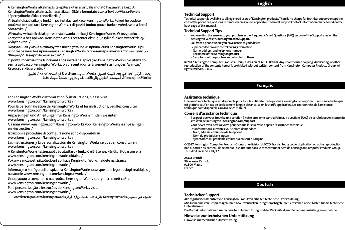 89A KensingtonWorks alkalmazás telepítése után a virtuális mutató használatra kész. A KensingtonWorks alkalmazás használata nélkül a bemutató csak a Tovább/Vissza/Fekete képernyőfunkciókkal rendelkezik. /Virtuální ukazovátko je funkční po instalaci aplikace KensingtonWorks. Pokud ho budete používat bez aplikace KensingtonWorks, k dispozici budou pouze funkce vpřed, vzad a černá obrazovka. /Wirtualny wskaźnik działa po zainstalowaniu aplikacji KensingtonWorks. W przypadku korzystania bez aplikacji KensingtonWorks prezenter obsługuje tylko funkcje wstecz/dalej/wyłącz ekran. /Виртуальная указка активируется после установки приложения KensingtonWorks. При использовании без приложения KensingtonWorks у презентера имеются только функции “Вперед”/”Назад”/”Черный экран”. /O ponteiro virtual ﬁca funcional após instalar a aplicação KensingtonWorks. Se utilizado sem a aplicação KensingtonWorks, o apresentador terá somente as funções Avançar/Retroceder/Ecrã preto. /      .KensingtonWorks      .  //    KensingtonWorksFor KensingtonWorks customization &amp; instructions, please visit  www.kensington.com/kensingtonworks /Pour la personnalisation de KensingtonWorks et les instructions, veuillez consulter  www.kensington.com/kensingtonworks /Anpassungen und Anleitungen für KensingtonWorks ﬁnden Sie unter  www.kensington.com/kensingtonworks /Ga naar www.kensington.com/kensingtonworks voor KensingtonWorks-aanpassingen  en -instructies /Istruzioni e procedure di conﬁgurazione sono disponibili su  www.kensington.com/kensingtonworks /Las instrucciones y la personalización de KensingtonWorks se pueden consultar en  www.kensington.com/kensingtonworks /A KensingtonWorks testreszabás és utasítások funkció eléréséhez, kérjük, látogasson el a  www.kensington.com/kensingtonworks oldalra. /Pokyny a možnosti přizpůsobení aplikace KensingtonWorks najdete na stránce  www.kensington.com/kensingtonworks /Informacje o konguracji urządzenia KensingtonWorks oraz sposobie jego obsługi znajdują się  na stronie www.kensington.com/kensingtonworks /Инструкции и сведения о настройке KensingtonWorks доступны на веб-сайте  www.kensington.com/kensingtonworks /Para personalização e instruções do KensingtonWorks, visite  www.kensington.com/kensingtonworks /www.kensington.com/kensingtonworks     KensingtonWorks   EnglishTechnical SupportTechnical support is available to all registered users of Kensington products. There is no charge for technical support except the cost of the phone call, and long distance charges where applicable. Technical Support Contact information can be found on the back page of this manual.Technical Support Tips•   You may find the answer to your problem in the Frequently Asked Questions (FAQ) section of the Support area on the Kensington Website: Kensington.com/support.•   Call from a phone where you have access to your device•  Be prepared to provide the following information:  -  Name, address, and telephone number  -  The name of the Kensington product  -  Symptoms of the problem and what led to them© 2017 Kensington Computer Products Group, a division of ACCO Brands. Any unauthorized copying, duplicating, or other reproduction of the contents hereof is prohibited without written consent from Kensington Computer Products Group. All rights reserved. 04/17FrançaisAssistance techniqueUne assistance technique est disponible pour tous les utilisateurs de produits Kensington enregistrés. L’assistance technique est gratuite sauf en cas de déplacement longue distance, selon les tarifs applicables. Les coordonnées de l’assistance technique sont disponibles au dos de ce manuel.Conseils d’assistance technique•   Il se peut que vous trouviez une solution à votre problème dans la Foire aux questions (FAQ) de la rubrique Assistance du site Web de Kensington :Kensington.com/support.•  Vous devez avoir accès à votre périphérique lorsque vous appelez l’assistance technique.•   Les informations suivantes vous seront demandées :  -  Nom, adresse et numéro de téléphone  -  Nom du produit Kensington  -  Symptômes du problème et faits qui en sont à l’origine© 2017 Kensington Computer Products Group, une division d’ACCO Brands. Toute copie, duplication ou autre reproduction non autorisée du contenu de ce manuel est interdite sans le consentement écrit de Kensington Computer Products Group. Tous droits réservés. 04/17ACCO Brands30 avenue Carnot,91300 MassyFranceDeutschTechnischer SupportAlle registrierten Benutzer von Kensington-Produkten erhalten technische Unterstützung.Mit Ausnahme von Gesprächsgebühren bzw. eventuellen Ferngesprächsgebühren entstehen keine Kosten für die technische Unterstützung.Die Kontaktinformationen zur technischen Unterstützung sind der Rückseite dieser Bedienungsanleitung zu entnehmen.Hinweise zur technischen UnterstützungHinweise zur technischen Unterstützung