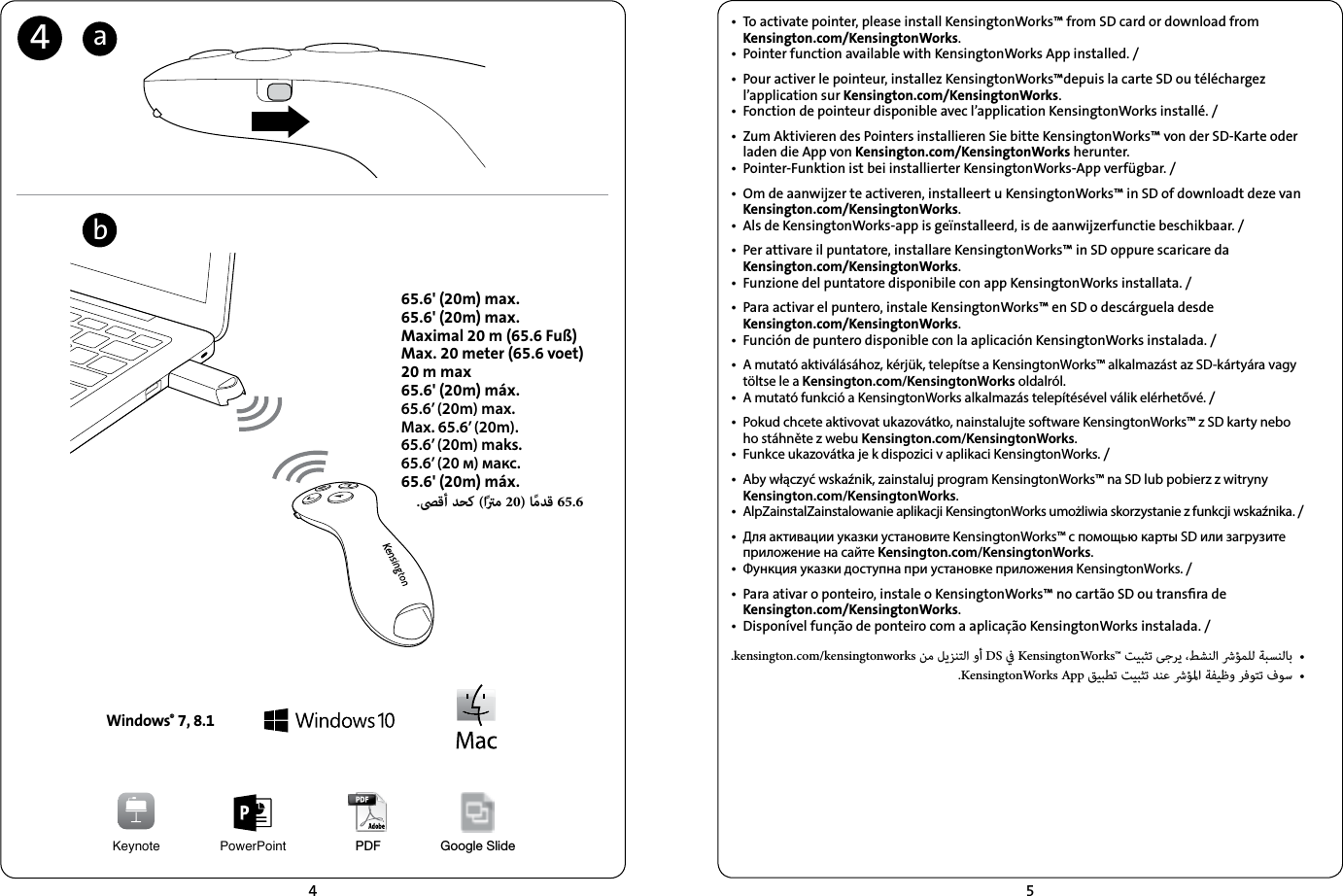 45•  To activate pointer, please install KensingtonWorks™ from SD card or download from  Kensington.com/KensingtonWorks.•  Pointer function available with KensingtonWorks App installed. /•  Pour activer le pointeur, installez KensingtonWorks™depuis la carte SD ou téléchargez l’application sur Kensington.com/KensingtonWorks. •  Fonction de pointeur disponible avec l’application KensingtonWorks installé. /•  Zum Aktivieren des Pointers installieren Sie bitte KensingtonWorks™ von der SD-Karte oder laden die App von Kensington.com/KensingtonWorks herunter. •  Pointer-Funktion ist bei installierter KensingtonWorks-App verfügbar. /•  Om de aanwijzer te activeren, installeert u KensingtonWorks™ in SD of downloadt deze van Kensington.com/KensingtonWorks. •  Als de KensingtonWorks-app is geïnstalleerd, is de aanwijzerfunctie beschikbaar. /•  Per attivare il puntatore, installare KensingtonWorks™ in SD oppure scaricare da  Kensington.com/KensingtonWorks. •  Funzione del puntatore disponibile con app KensingtonWorks installata. /•  Para activar el puntero, instale KensingtonWorks™ en SD o descárguela desde  Kensington.com/KensingtonWorks.•  Función de puntero disponible con la aplicación KensingtonWorks instalada. /•  A mutató aktiválásához, kérjük, telepítse a KensingtonWorks™ alkalmazást az SD-kártyára vagy töltse le a Kensington.com/KensingtonWorks oldalról.•  A mutató funkció a KensingtonWorks alkalmazás telepítésével válik elérhetővé. /•  Pokud chcete aktivovat ukazovátko, nainstalujte software KensingtonWorks™ z SD karty nebo ho stáhněte z webu Kensington.com/KensingtonWorks. •  Funkce ukazovátka je k dispozici v aplikaci KensingtonWorks. /•  Aby włączyć wskaźnik, zainstaluj program KensingtonWorks™ na SD lub pobierz z witryny Kensington.com/KensingtonWorks. •  AlpZainstalZainstalowanie aplikacji KensingtonWorks umożliwia skorzystanie z funkcji wskaźnika. /•  Для активации указки установите KensingtonWorks™ с помощью карты SD или загрузите приложение на сайте Kensington.com/KensingtonWorks. •  Функция указки доступна при установке приложения KensingtonWorks. /•  Para ativar o ponteiro, instale o KensingtonWorks™ no cartão SD ou transﬁra de  Kensington.com/KensingtonWorks. •  Disponível função de ponteiro com a aplicação KensingtonWorks instalada. /.kensington.com/kensingtonworks    DS  KensingtonWorks™       •.KensingtonWorks App         •Keynote PowerPointWindows® 7, 8.1565.6&apos; (20m) max.65.6&apos; (20m) max.Maximal 20 m (65.6 Fuß)Max. 20 meter (65.6 voet)20 m max65.6&apos; (20m) máx.65.6’ (20m) max.Max. 65.6’ (20m).65.6’ (20m) maks.65.6’ (20 м) макс.65.6&apos; (20m) máx..ﴡﻗأ ﺪﺤﻛ (اًﱰﻣ 20) ﺎًﻣﺪﻗ 65.6abPDF Google Slide4