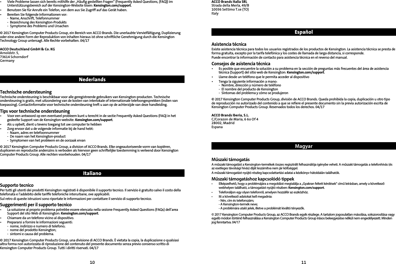 10 11•   Viele Probleme lassen sich bereits mithilfe der „Häufig gestellten Fragen“ (Frequently Asked Questions, (FAQ)) im Unterstützungsbereich auf der Kensington-Website lösen: Kensington.com/support.•  Benutzen Sie für Anrufe ein Telefon, von dem aus Sie Zugriff auf das Gerät haben.•  Bereiten Sie folgende Informationen vor:  -  Name, Anschrift, Telefonnummer  -  Bezeichnung des Kensington-Produkts  -  Symptome des Problems und Ursachen© 2017 Kensington Computer Products Group, ein Bereich von ACCO Brands. Die unerlaubte Vervielfältigung, Duplizierung oder eine andere Form der Reproduktion von Inhalten hieraus ist ohne schriftliche Genehmigung durch die Kensington Technology Group untersagt. Alle Rechte vorbehalten. 04/17ACCO Deutschland GmbH &amp; Co. KGArnoldstr. 5, 73614 SchorndorfGermany NederlandsTechnische ondersteuningTechnische ondersteuning is beschikbaar voor alle geregistreerde gebruikers van Kensington-producten. Technische ondersteuning is gratis, met uitzondering van de kosten van interlokale of internationale telefoongesprekken (indien van toepassing). Contactinformatie voor technische ondersteuning treft u aan op de achterzijde van deze handleiding.Tips voor technische ondersteuning•   Voor een antwoord op een eventueel probleem kunt u terecht in de sectie Frequently Asked Questions (FAQ) in het gedeelte Support van de Kensington-website: Kensington.com/support.•  Als u opbelt, dient u tevens toegang tot uw computer te hebben•  Zorg ervoor dat u de volgende informatie bij de hand hebt:  -  Naam, adres en telefoonnummer  -  De naam van het Kensington-product  -  Symptomen van het probleem en de oorzaak ervan© 2017 Kensington Computer Products Group, a division of ACCO Brands. Elke ongeautoriseerde vorm van kopiëren, dupliceren en reproductie anderszins is verboden als hiervoor geen schriftelijke toestemming is verleend door Kensington Computer Products Group. Alle rechten voorbehouden. 04/17 ItalianoSupporto tecnicoPer tutti gli utenti dei prodotti Kensington registrati è disponibile il supporto tecnico. Il servizio è gratuito salvo il costo della telefonata e l’addebito delle tariffe telefoniche interurbane, ove applicabili.Sul retro di queste istruzioni sono riportate le informazioni per contattare il servizio di supporto tecnico.Suggerimenti per il supporto tecnico•   La soluzione al proprio problema potrebbe essere elencata nella sezione Frequently Asked Questions (FAQs) dell’area Support del sito Web di Kensington: Kensington.com/support.•  Chiamare da un telefono vicino al dispositivo.•   Prepararsi a fornire le informazioni seguenti:  -  nome, indirizzo e numero di telefono;  -  nome del prodotto Kensington;  -  sintomi e causa del problema.© 2017 Kensington Computer Products Group, una divisione di ACCO Brands. È vietata la copia, la duplicazione o qualsiasi altra forma non autorizzata di riproduzione del contenuto del presente documento senza previo consenso scritto di Kensington Computer Products Group. Tutti i diritti riservati. 04/17ACCO Brands Italia SRLStrada della Merla, 49/B10036 Settimo T.se (TO)ItalyEspañol Asistencia técnicaExiste asistencia técnica para todos los usuarios registrados de los productos de Kensington. La asistencia técnica se presta de forma gratuita, excepto por la tarifa telefónica y los costes de llamada de larga distancia, si corresponde.Puede encontrar la información de contacto para asistencia técnica en el reverso del manual.Consejos de asistencia técnica•   Es posible que encuentre la solución a su problema en la sección de preguntas más frecuentes del área de asistencia técnica (Support) del sitio web de Kensington: Kensington.com/support.•  Llame desde un teléfono que le permita acceder al dispositivo•  Tenga la siguiente información a mano:  -  Nombre, dirección y número de teléfono  -  El nombre del producto de Kensington  -  Síntomas del problema y cómo se produjeron© 2017 Kensington Computer Products Group, división de ACCO Brands. Queda prohibida la copia, duplicación u otro tipo de reproducción no autorizado del contenido a que se refiere el presente documento sin la previa autorización escrita de Kensington Computer Products Group. Reservados todos los derechos. 04/17ACCO Brands Iberia, S.L.C/Corazon de Maria, 6 6o Of 428002, MadridEspanaMagyarMűszaki támogatásA műszaki támogatást a Kensington-termékek összes regisztrált felhasználója igénybe veheti. A műszaki támogatás a telefonhívás (és az esetleges távolsági hívás) díját leszámítva nem jár költséggel.A műszaki támogatást nyújtó részleg kapcsolattartási adatai a kézikönyv hátoldalán találhatók.Műszaki támogatáshoz kapcsolódó tippek•   Elképzelhető, hogy a problémájára a megoldást megtalálja a „Gyakran feltett kérdések” című leírásban, amely a következő webhelyen található, a támogatást nyújtó részben: Kensington.com/support.•  Telefonáljon egy olyan telefonról, amelyen hozzáfér az eszközhöz.•  Itt a következő adatokat kell megadnia:  -  Név, cím és telefonszám;  - A Kensington-termék neve;  - A problémára utaló jelek, illetve a problémát kiváltó tényezők.© 2017 Kensington Computer Products Group, az ACCO Brands egyik részlege. A tartalom jogosulatlan másolása, sokszorosítása vagy egyéb módon történő felhasználása a Kensington Computer Products Group írásos beleegyezése nélkül nem engedélyezett. Minden jog fenntartva. 04/17