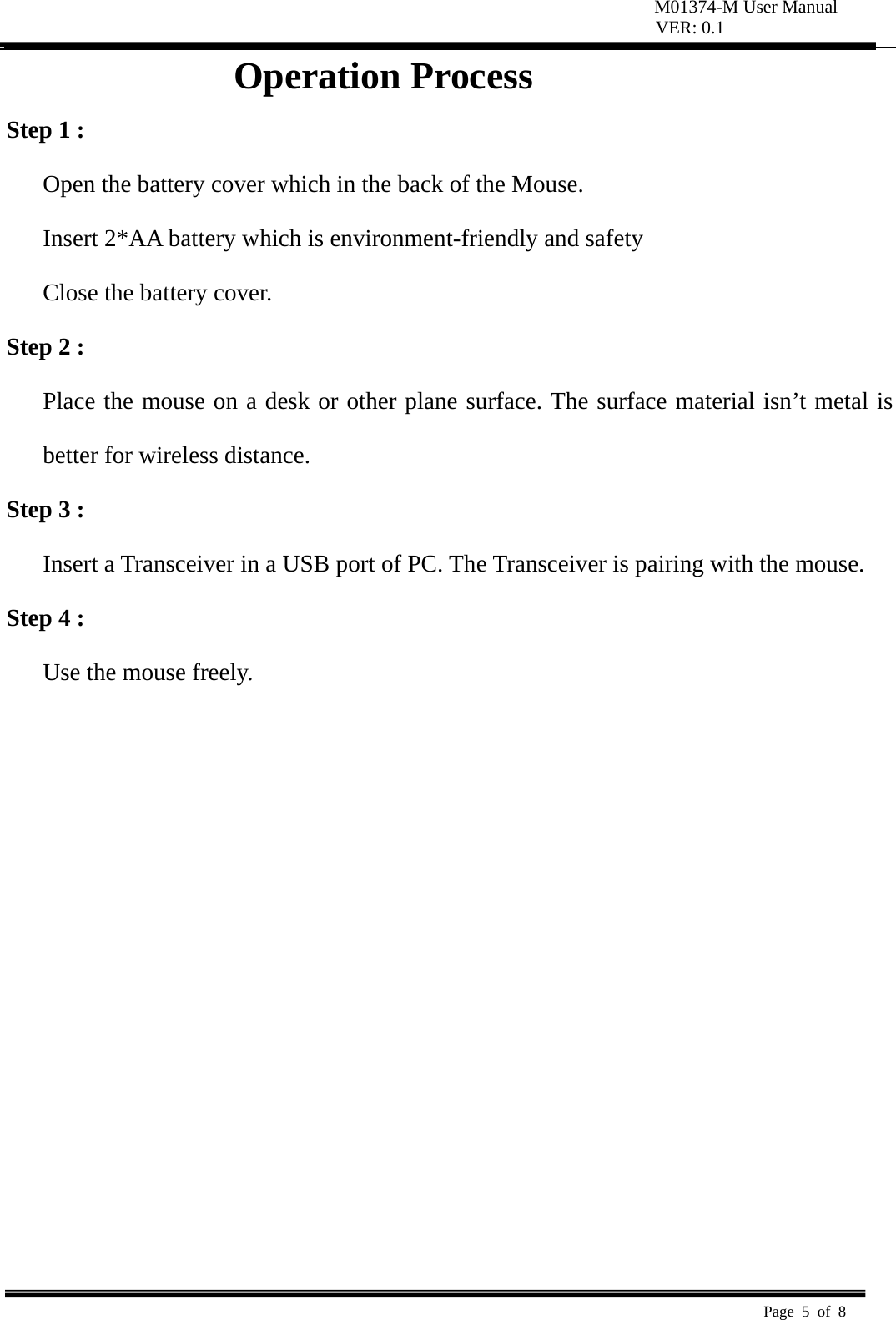 M01374-M User Manual VER: 0.1  Page 5 of 8   Operation Process Step 1 : Open the battery cover which in the back of the Mouse.   Insert 2*AA battery which is environment-friendly and safety   Close the battery cover. Step 2 : Place the mouse on a desk or other plane surface. The surface material isn’t metal is better for wireless distance.   Step 3 : Insert a Transceiver in a USB port of PC. The Transceiver is pairing with the mouse.   Step 4 : Use the mouse freely.              