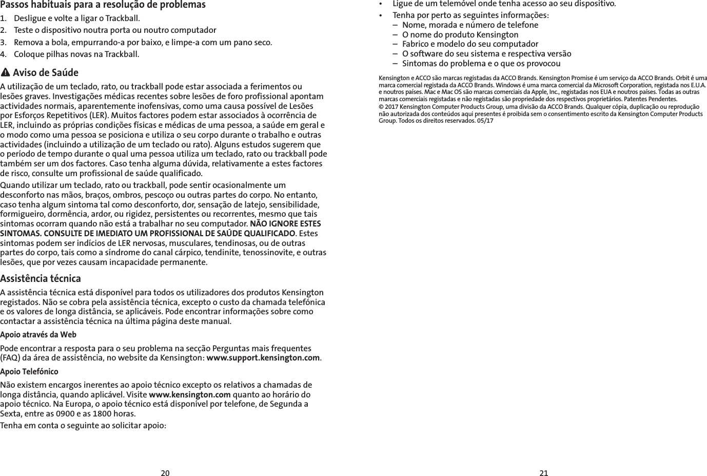 20 21Passos habituais para a resolução de problemas1.  Desligue e volte a ligar o Trackball.2.  Teste o dispositivo noutra porta ou noutro computador3.  Remova a bola, empurrando-a por baixo, e limpe-a com um pano seco.4.  Coloque pilhas novas na Trackball. Aviso de SaúdeA utilização de um teclado, rato, ou trackball pode estar associada a ferimentos ou lesões graves. Investigações médicas recentes sobre lesões de foro profissional apontam actividades normais, aparentemente inofensivas, como uma causa possível de Lesões por Esforços Repetitivos (LER). Muitos factores podem estar associados à ocorrência de LER, incluindo as próprias condições físicas e médicas de uma pessoa, a saúde em geral e o modo como uma pessoa se posiciona e utiliza o seu corpo durante o trabalho e outras actividades (incluindo a utilização de um teclado ou rato). Alguns estudos sugerem que o período de tempo durante o qual uma pessoa utiliza um teclado, rato ou trackball pode também ser um dos factores. Caso tenha alguma dúvida, relativamente a estes factores de risco, consulte um profissional de saúde qualificado.Quando utilizar um teclado, rato ou trackball, pode sentir ocasionalmente um desconforto nas mãos, braços, ombros, pescoço ou outras partes do corpo. No entanto, caso tenha algum sintoma tal como desconforto, dor, sensação de latejo, sensibilidade, formigueiro, dormência, ardor, ou rigidez, persistentes ou recorrentes, mesmo que tais sintomas ocorram quando não está a trabalhar no seu computador. NÃO IGNORE ESTES SINTOMAS. CONSULTE DE IMEDIATO UM PROFISSIONAL DE SAÚDE QUALIFICADO. Estes sintomas podem ser indícios de LER nervosas, musculares, tendinosas, ou de outras partes do corpo, tais como a síndrome do canal cárpico, tendinite, tenossinovite, e outras lesões, que por vezes causam incapacidade permanente.Assistência técnicaA assistência técnica está disponível para todos os utilizadores dos produtos Kensington registados. Não se cobra pela assistência técnica, excepto o custo da chamada telefónica e os valores de longa distância, se aplicáveis. Pode encontrar informações sobre como contactar a assistência técnica na última página deste manual.Apoio através da WebPode encontrar a resposta para o seu problema na secção Perguntas mais frequentes (FAQ) da área de assistência, no website da Kensington: www.support.kensington.com.Apoio TelefónicoNão existem encargos inerentes ao apoio técnico excepto os relativos a chamadas de longa distância, quando aplicável. Visite www.kensington.com quanto ao horário do apoio técnico. Na Europa, o apoio técnico está disponível por telefone, de Segunda a Sexta, entre as 0900 e as 1800 horas.Tenha em conta o seguinte ao solicitar apoio:•  Ligue de um telemóvel onde tenha acesso ao seu dispositivo.•   Tenha por perto as seguintes informações:  –  Nome, morada e número de telefone  –  O nome do produto Kensington  –  Fabrico e modelo do seu computador  –  O software do seu sistema e respectiva versão  –  Sintomas do problema e o que os provocouKensington e ACCO são marcas registadas da ACCO Brands. Kensington Promise é um serviço da ACCO Brands. Orbit é uma marca comercial registada da ACCO Brands. Windows é uma marca comercial da Microsoft Corporation, registada nos E.U.A. e noutros países. Mac e Mac OS são marcas comerciais da Apple, Inc., registadas nos EUA e noutros países. Todas as outras marcas comerciais registadas e não registadas são propriedade dos respectivos proprietários. Patentes Pendentes.© 2017 Kensington Computer Products Group, uma divisão da ACCO Brands. Qualquer cópia, duplicação ou reprodução não autorizada dos conteúdos aqui presentes é proibida sem o consentimento escrito da Kensington Computer Products Group. Todos os direitos reservados. 05/17