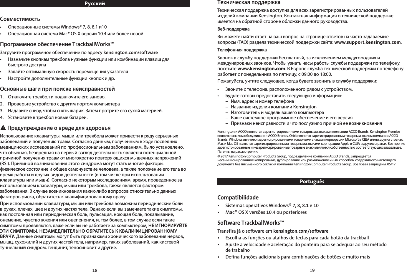 18 19РусскийСовместимость•  Операционные системы Windows® 7, 8, 8.1 и10•  Операционная система Mac® OS X версии 10.4 или более новойПрограммное обеспечение TrackballWorks™Загрузите программное обеспечение по адресу kensington.com/software•  Назначьте кнопкам трекбола нужные функции или комбинации клавиш для    быстрого доступа•  Задайте оптимальную скорость перемещения указателя•  Настройте дополнительные функции кнопок и др.Основные шаги при поиске неисправностей1.  Отключите трекбол и подключите его заново.2.  Проверьте устройство с другим портом компьютера3.  Надавите снизу, чтобы снять шарик. Затем протрите его сухой материей.4.  Установите в трекбол новые батареи. Предупреждение о вреде для здоровьяИспользование клавиатуры, мыши или трекбола может привести к ряду серьезных заболеваний и получению травм. Согласно данным, полученным в ходе последних медицинских исследований по профессиональным заболеваниям, было установлено, что обычная, безвредная на первый взгляд деятельность является потенциальной причиной получения травм от многократно повторяющихся мышечных напряжений (RSI). Причиной возникновения этого синдрома могут стать многие факторы: физическое состояние и общее самочувствие человека, а также положение его тела во время работы и других видов деятельности (в том числе при использовании клавиатуры или мыши). Согласно некоторым исследованиям, время, проведенное за использованием клавиатуры, мыши или трекбола, также является фактором заболевания. В случае возникновения каких-либо вопросов относительно данных факторов риска, обратитесь к квалифицированному врачу.При использовании клавиатуры, мыши или трекбола возможны периодические боли в руках, плечах, шее и других частях тела. Однако если вы замечаете такие симптомы, как постоянная или периодическая боль, пульсация, ноющая боль, покалывание, онемение, чувство жжения или оцепенения, и, тем более, в том случае если такие симптомы проявляются, даже если вы не работаете за компьютером, НЕ ИГНОРИРУЙТЕ ЭТИ СИМПТОМЫ. НЕЗАМЕДЛИТЕЛЬНО ОБРАТИТЕСЬ К КВАЛИФИЦИРОВАННОМУ ВРАЧУ. Данные симптомы могут быть признаками хронического заболевания нервов, мышц, сухожилий и других частей тела, например, таких заболеваний, как кистевой туннельный синдром, тендинит, теносиновит и другие.Техническая поддержкаТехническая поддержка доступна для всех зарегистрированных пользователей изделий компании Kensington. Контактная информация о технической поддержке имеется на обратной стороне обложки данного руководства.Веб-поддержкаВы можете найти ответ на ваш вопрос на странице ответов на часто задаваемые вопросы (FAQ) раздела технической поддержки сайта: www.support.kensington.com.Телефонная поддержка3вонок в службу поддержки бесплатный, за исключением междугородних и международных звонков. Чтобы узнать часы работы службы поддержки по телефону, посетите www.kensington.com. В Европе служба технической поддержки по телефону работает с понедельника по пятницу, с 09:00 до 18:00.Пожалуйста, учтите следующее, когда будете звонить в службу поддержки:•  Звоните с телефона, расположенного рядом с устройством.•   Будьте готовы предоставить следующую информацию:  –  Имя, адрес и номер телефона  –  Название изделия компании Kensington  –  Изготовитель и модель вашего компьютера  –  Ваше системное программное обеспечение и его версия  –  Признаки неисправности и что послужило причиой ее возникновенияKensington и ACCO являются зарегистрированными товарными знаками компании ACCO Brands. Kensington Promise является знаком обслуживания ACCO Brands. Orbit является зарегистрированным товарным знаком компании ACCO Brands. Windows являются зарегистрированными товарными знаками корпорации Microsoft в США и/или других странах. Mac и Mac OS являются зарегистрированными товарными знаками корпорации Apple в США и других странах. Все прочие зарегистрированные и незарегистрированные товарные знаки являются собственностью соответствующих владельцев. Патенты на рассмотрении.© 2017 Kensington Computer Products Group, подразделение компании ACCO Brands. Запрещается несанкционированное копирование, дублирование или размножение иным способом содержимого настоящего документа без письменного согласия компании Kensington Computer Products Group. Все права защищены. 05/17PortuguêsCompatibilidade •  Sistemas operativos Windows® 7, 8, 8.1 e 10•  Mac® OS X versões 10.4 ou posterioresSoftware TrackballWorks™Transfira já o software em kensington.com/software•  Escolha as funções ou atalhos de teclas para cada botão da trackball•  Ajuste a velocidade e aceleração do ponteiro para se adequar ao seu método    de trabalho•  Defina funções adicionais para combinações de botões e muito mais