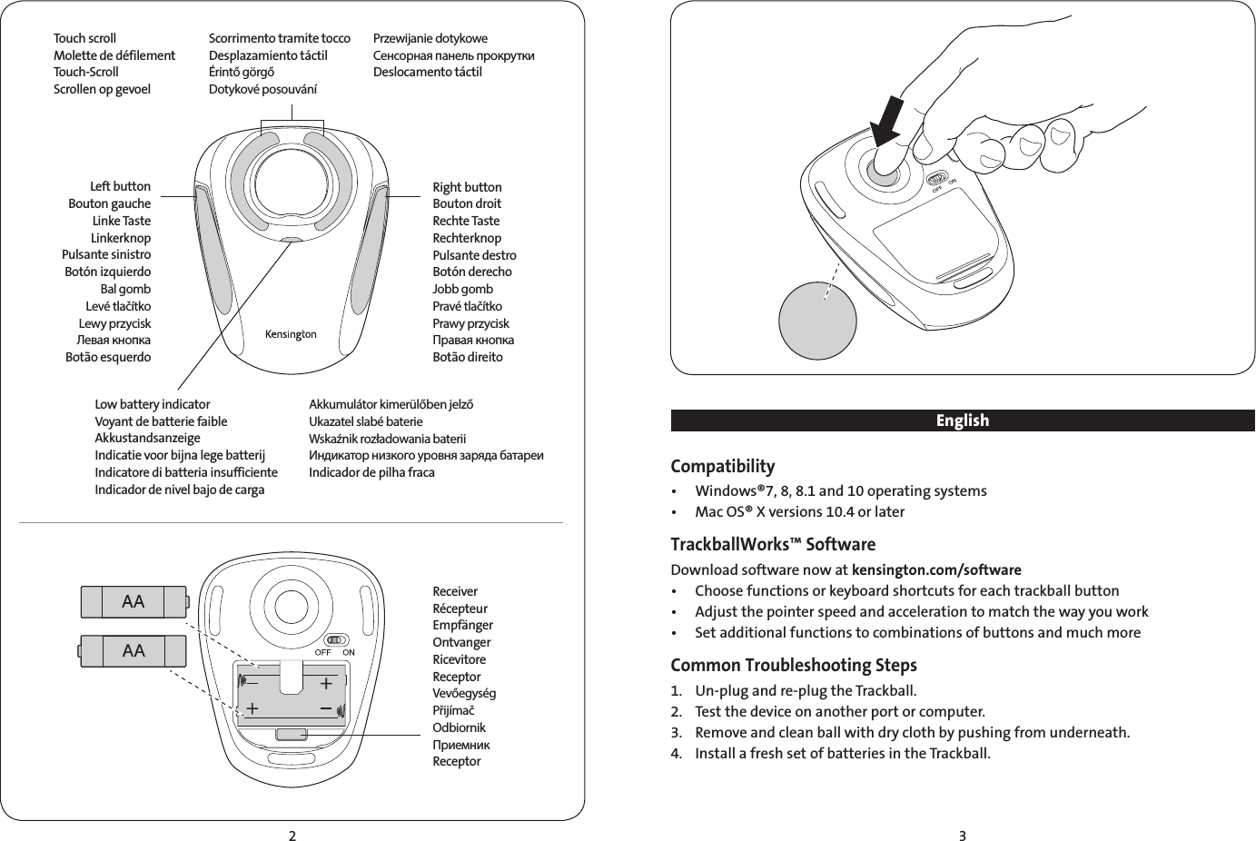 2 3EnglishCompatibility•  Windows®7, 8, 8.1 and 10 operating systems•  Mac OS® X versions 10.4 or laterTrackballWorks™ SoftwareDownload software now at kensington.com/software•  Choose functions or keyboard shortcuts for each trackball button•  Adjust the pointer speed and acceleration to match the way you work•  Set additional functions to combinations of buttons and much moreCommon Troubleshooting Steps1.  Un-plug and re-plug the Trackball.2.    Test the device on another port or computer.3.    Remove and clean ball with dry cloth by pushing from underneath.4.  Install a fresh set of batteries in the Trackball.Left buttonBouton gaucheLinke TasteLinkerknopPulsante sinistroBotón izquierdoBal gombLevé tlačítkoLewy przyciskЛевая кнопкаBotão esquerdoRight buttonBouton droitRechte TasteRechterknopPulsante destroBotón derechoJobb gombPravé tlačítkoPrawy przyciskПравая кнопкаBotão direitoReceiverRécepteurEmpfängerOntvangerRicevitoreReceptorVevőegységPřijímačOdbiornikПриемникReceptorLow battery indicatorVoyant de batterie faibleAkkustandsanzeigeIndicatie voor bijna lege batterijIndicatore di batteria insufficienteIndicador de nivel bajo de cargaTouch scrollMolette de défilementTouch-ScrollScrollen op gevoelAkkumulátor kimerülőben jelzőUkazatel slabé baterieWskaźnik rozładowania bateriiИндикатор низкого уровня заряда батареиIndicador de pilha fracaScorrimento tramite toccoDesplazamiento táctilÉrintő görgőDotykové posouváníPrzewijanie dotykoweСенсорная панель прокруткиDeslocamento táctil