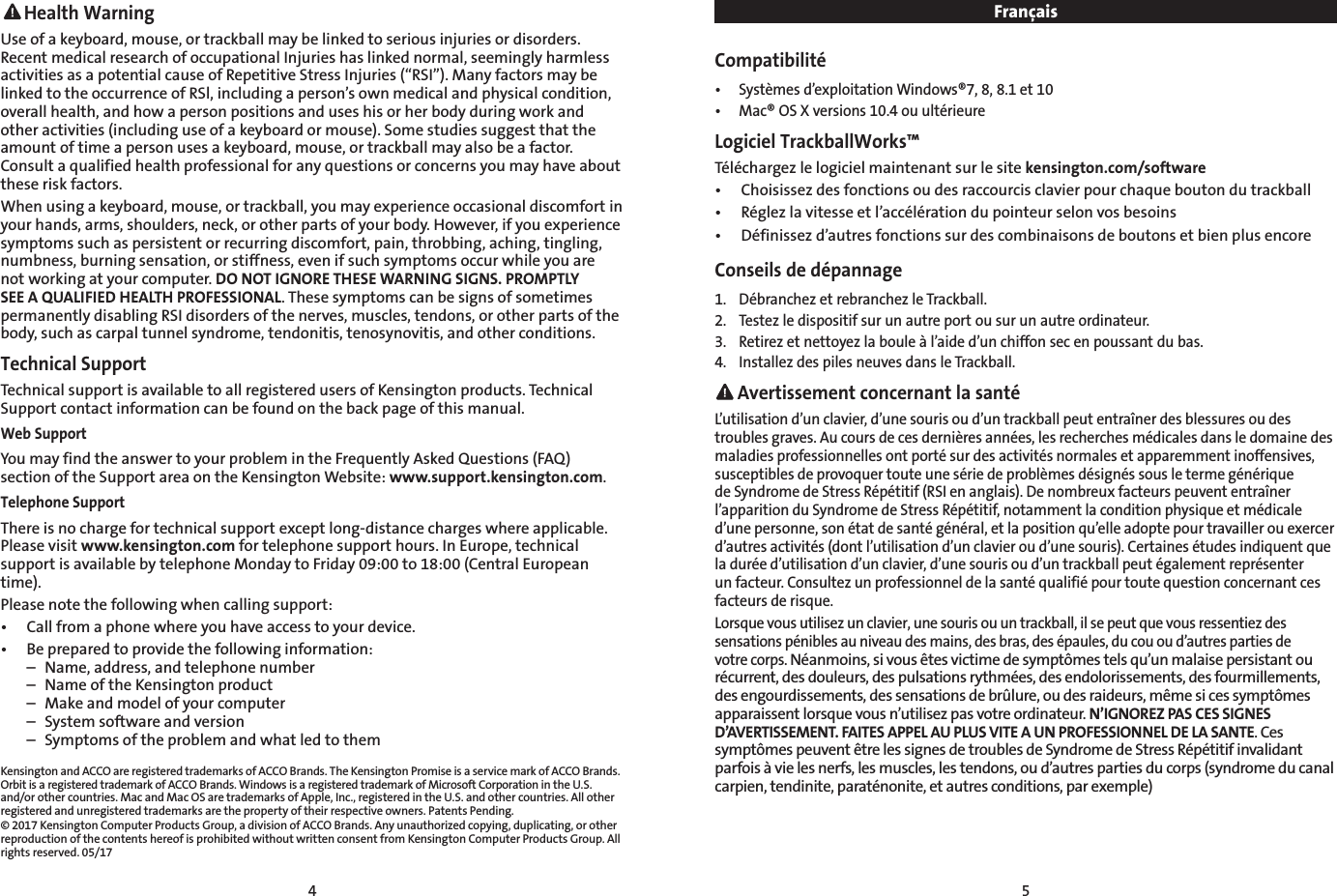 4 5 Health WarningUse of a keyboard, mouse, or trackball may be linked to serious injuries or disorders. Recent medical research of occupational Injuries has linked normal, seemingly harmless activities as a potential cause of Repetitive Stress Injuries (“RSI”). Many factors may be linked to the occurrence of RSl, including a person’s own medical and physical condition, overall health, and how a person positions and uses his or her body during work and other activities (including use of a keyboard or mouse). Some studies suggest that the amount of time a person uses a keyboard, mouse, or trackball may also be a factor. Consult a qualified health professional for any questions or concerns you may have about these risk factors.When using a keyboard, mouse, or trackball, you may experience occasional discomfort in your hands, arms, shoulders, neck, or other parts of your body. However, if you experience symptoms such as persistent or recurring discomfort, pain, throbbing, aching, tingling, numbness, burning sensation, or stiffness, even if such symptoms occur while you are not working at your computer. DO NOT IGNORE THESE WARNING SIGNS. PROMPTLY SEE A QUALIFIED HEALTH PROFESSIONAL. These symptoms can be signs of sometimes permanently disabling RSI disorders of the nerves, muscles, tendons, or other parts of the body, such as carpal tunnel syndrome, tendonitis, tenosynovitis, and other conditions.Technical Support Technical support is available to all registered users of Kensington products. Technical Support contact information can be found on the back page of this manual.Web SupportYou may find the answer to your problem in the Frequently Asked Questions (FAQ) section of the Support area on the Kensington Website: www.support.kensington.com.Telephone Support There is no charge for technical support except long-distance charges where applicable. Please visit www.kensington.com for telephone support hours. In Europe, technical support is available by telephone Monday to Friday 09:00 to 18:00 (Central European time). Please note the following when calling support:•  Call from a phone where you have access to your device.•  Be prepared to provide the following information:  –  Name, address, and telephone number  –  Name of the Kensington product  –  Make and model of your computer  –  System software and version  –  Symptoms of the problem and what led to themKensington and ACCO are registered trademarks of ACCO Brands. The Kensington Promise is a service mark of ACCO Brands. Orbit is a registered trademark of ACCO Brands. Windows is a registered trademark of Microsoft Corporation in the U.S. and/or other countries. Mac and Mac OS are trademarks of Apple, Inc., registered in the U.S. and other countries. All other registered and unregistered trademarks are the property of their respective owners. Patents Pending.© 2017 Kensington Computer Products Group, a division of ACCO Brands. Any unauthorized copying, duplicating, or other reproduction of the contents hereof is prohibited without written consent from Kensington Computer Products Group. All rights reserved. 05/17FrançaisCompatibilité•  Systèmes d’exploitation Windows®7, 8, 8.1 et 10•  Mac® OS X versions 10.4 ou ultérieureLogiciel TrackballWorks™Téléchargez le logiciel maintenant sur le site kensington.com/software•  Choisissez des fonctions ou des raccourcis clavier pour chaque bouton du trackball•  Réglez la vitesse et l’accélération du pointeur selon vos besoins•  Définissez d’autres fonctions sur des combinaisons de boutons et bien plus encoreConseils de dépannage1.  Débranchez et rebranchez le Trackball.2.  Testez le dispositif sur un autre port ou sur un autre ordinateur.3.  Retirez et nettoyez la boule à l’aide d’un chiffon sec en poussant du bas.4.  Installez des piles neuves dans le Trackball. Avertissement concernant la santéL’utilisation d’un clavier, d’une souris ou d’un trackball peut entraîner des blessures ou des troubles graves. Au cours de ces dernières années, les recherches médicales dans le domaine des maladies professionnelles ont porté sur des activités normales et apparemment inoffensives, susceptibles de provoquer toute une série de problèmes désignés sous le terme générique de Syndrome de Stress Répétitif (RSI en anglais). De nombreux facteurs peuvent entraîner l’apparition du Syndrome de Stress Répétitif, notamment la condition physique et médicale d’une personne, son état de santé général, et la position qu’elle adopte pour travailler ou exercer d’autres activités (dont l’utilisation d’un clavier ou d’une souris). Certaines études indiquent que la durée d’utilisation d’un clavier, d’une souris ou d’un trackball peut également représenter un facteur. Consultez un professionnel de la santé qualifié pour toute question concernant ces facteurs de risque.Lorsque vous utilisez un clavier, une souris ou un trackball, il se peut que vous ressentiez des sensations pénibles au niveau des mains, des bras, des épaules, du cou ou d’autres parties de votre corps. Néanmoins, si vous êtes victime de symptômes tels qu’un malaise persistant ou récurrent, des douleurs, des pulsations rythmées, des endolorissements, des fourmillements, des engourdissements, des sensations de brûlure, ou des raideurs, même si ces symptômes apparaissent lorsque vous n’utilisez pas votre ordinateur. N’IGNOREZ PAS CES SIGNES D’AVERTISSEMENT. FAITES APPEL AU PLUS VITE A UN PROFESSIONNEL DE LA SANTE. Ces symptômes peuvent être les signes de troubles de Syndrome de Stress Répétitif invalidant parfois à vie les nerfs, les muscles, les tendons, ou d’autres parties du corps (syndrome du canal carpien, tendinite, paraténonite, et autres conditions, par exemple)