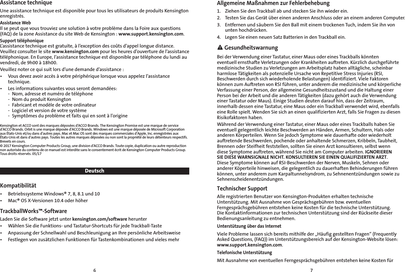 6 7Assistance techniqueUne assistance technique est disponible pour tous les utilisateurs de produits Kensington enregistrés.Assistance WebIl se peut que vous trouviez une solution à votre problème dans la Foire aux questions (FAQ) de la zone Assistance du site Web de Kensington : www.support.kensington.com.Support téléphoniqueL’assistance technique est gratuite, à l’exception des coûts d’appel longue distance. Veuillez consulter le site www.kensington.com pour les heures d’ouverture de l’assistance téléphonique. En Europe, l’assistance technique est disponible par téléphone du lundi au vendredi, de 9h00 à 18h00.Veuillez noter ce qui suit lors d’une demande d’assistance :•  Vous devez avoir accès à votre périphérique lorsque vous appelez l’assistance technique.•  Les informations suivantes vous seront demandées:  -  Nom, adresse et numéro de téléphone  -  Nom du produit Kensington  -  Fabricant et modèle de votre ordinateur  -  Logiciel et version de votre système  -  Symptômes du problème et faits qui en sont à l’origineKensington et ACCO sont des marques déposées d’ACCO Brands. The Kensington Promise est une marque de service d’ACCO Brands. Orbit is une marque déposée d’ACCO Brands. Windows est une marque déposée de Microsoft Corporation aux États-Unis et/ou dans d’autres pays. Mac et Mac OS sont des marques commerciales d’Apple, Inc. enregistrées aux États-Unis et dans d’autres pays. Toutes les autres marques déposées ou non sont la propriété de leurs détenteurs respectifs. Brevets en cours.© 2017 Kensington Computer Products Group, une division d’ACCO Brands. Toute copie, duplication ou autre reproduction non autorisée du contenu de ce manuel est interdite sans le consentement écrit de Kensington Computer Products Group. Tous droits réservés. 05/17DeutschKompatibilität•  Betriebssysteme Windows® 7, 8, 8.1 und 10•  Mac® OS X-Versionen 10.4 oder höherTrackballWorks™-SoftwareLaden Sie die Software jetzt unter kensington.com/software herunter•  Wählen Sie die Funktions- und Tastatur-Shortcuts für jede Trackball-Taste•  Anpassung der Schnellwahl und Beschleunigung an Ihre persönliche Arbeitsweise•  Festlegen von zusätzlichen Funktionen für Tastenkombinationen und vieles mehrAllgemeine Maßnahmen zur Fehlerbehebung1.  Ziehen Sie den Trackball ab und stecken Sie ihn wieder ein.2.  Testen Sie das Gerät über einen anderen Anschluss oder an einem anderen Computer.3.  Entfernen und säubern Sie den Ball mit einem trockenen Tuch, indem Sie ihn von unten hochdrücken.4.  Legen Sie einen neuen Satz Batterien in den Trackball ein. GesundheitswarnungBei der Verwendung einer Tastatur, einer Maus oder eines Trackballs könnten eventuell ernsthafte Verletzungen oder Krankheiten auftreten. Kürzlich durchgeführte medizinische Studien zu Verletzungen am Arbeitsplatz haben alltägliche, scheinbar harmlose Tätigkeiten als potenzielle Ursache von Repetitive Stress Injuries (RSI, Beschwerden durch sich wiederholende Belastungen) identifiziert. Viele Faktoren können zum Auftreten von RSI führen, unter anderem die medizinische und körperliche Verfassung einer Person, der allgemeine Gesundheitszustand und die Haltung einer Person bei der Arbeit und die anderen Tätigkeiten (dazu gehört auch die Verwendung einer Tastatur oder Maus). Einige Studien deuten darauf hin, dass der Zeitraum, innerhalb dessen eine Tastatur, eine Maus oder ein Trackball verwendet wird, ebenfalls eine Rolle spielt. Wenden Sie sich an einen qualifizierten Arzt, falls Sie Fragen zu diesen Risikofaktoren haben.Während der Verwendung einer Tastatur, einer Maus oder eines Trackballs haben Sie eventuell gelegentlich leichte Beschwerden an Händen, Armen, Schultern, Hals oder anderen Körperteilen. Wenn Sie jedoch Symptome wie dauerhafte oder wiederholt auftretende Beschwerden, pochende oder anhaltende Schmerzen, Kribbeln, Taubheit, Brennen oder Steifheit feststellen, sollten Sie einen Arzt konsultieren, selbst wenn diese Symptome auftreten, während Sie nicht am Computer arbeiten. IGNORIEREN SIE DIESE WARNSIGNALE NICHT. KONSULTIEREN SIE EINEN QUALIFIZIERTEN ARZT. Diese Symptome können auf RSI-Beschwerden der Nerven, Muskeln, Sehnen oder anderer Köperteile hinweisen, die gelegentlich zu dauerhaften Behinderungen führen können, unter anderem zum Karpaltunnelsyndrom, zu Sehnenentzündungen sowie zu Sehnenscheidenentzündungen.Technischer SupportAlle registrierten Benutzer von Kensington-Produkten erhalten technische Unterstützung. Mit Ausnahme von Gesprächsgebühren bzw. eventuellen Ferngesprächsgebühren entstehen keine Kosten für die technische Unterstützung.  Die Kontaktinformationen zur technischen Unterstützung sind der Rückseite dieser Bedienungsanleitung zu entnehmen.Unterstützung über das InternetViele Probleme lassen sich bereits mithilfe der „Häufig gestellten Fragen“ (Frequently Asked Questions, (FAQ)) im Unterstützungsbereich auf der Kensington-Website lösen: www.support.kensington.com.Telefonische UnterstützungMit Ausnahme von eventuellen Ferngesprächsgebühren entstehen keine Kosten für 