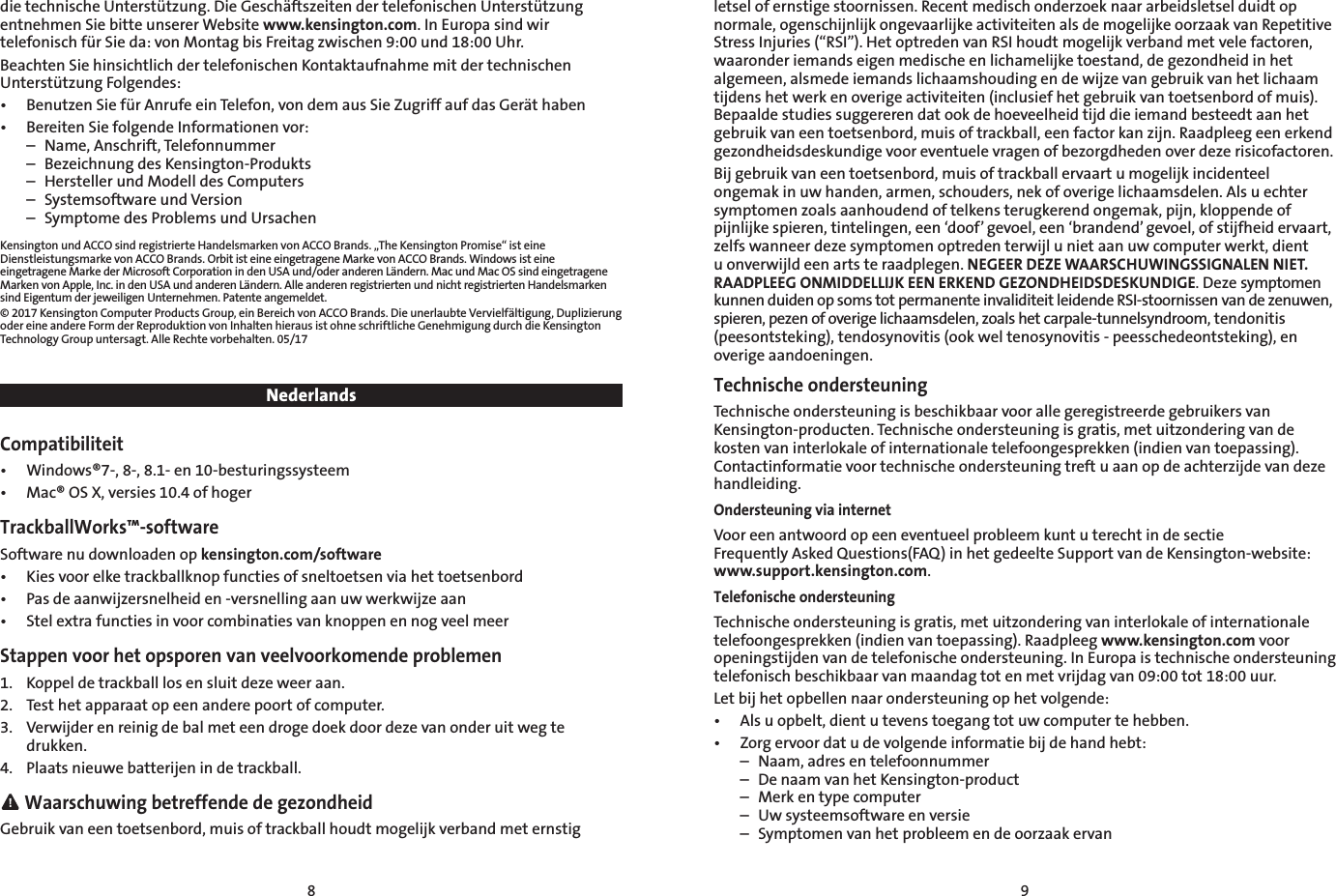 8 9die technische Unterstützung. Die Geschäftszeiten der telefonischen Unterstützung entnehmen Sie bitte unserer Website www.kensington.com. In Europa sind wir telefonisch für Sie da: von Montag bis Freitag zwischen 9:00 und 18:00 Uhr.Beachten Sie hinsichtlich der telefonischen Kontaktaufnahme mit der technischen Unterstützung Folgendes:•  Benutzen Sie für Anrufe ein Telefon, von dem aus Sie Zugriff auf das Gerät haben•  Bereiten Sie folgende Informationen vor:  –  Name, Anschrift, Telefonnummer  –  Bezeichnung des Kensington-Produkts  –  Hersteller und Modell des Computers  –  Systemsoftware und Version  –  Symptome des Problems und UrsachenKensington und ACCO sind registrierte Handelsmarken von ACCO Brands. „The Kensington Promise“ ist eine Dienstleistungsmarke von ACCO Brands. Orbit ist eine eingetragene Marke von ACCO Brands. Windows ist eine eingetragene Marke der Microsoft Corporation in den USA und/oder anderen Ländern. Mac und Mac OS sind eingetragene Marken von Apple, Inc. in den USA und anderen Ländern. Alle anderen registrierten und nicht registrierten Handelsmarken sind Eigentum der jeweiligen Unternehmen. Patente angemeldet.© 2017 Kensington Computer Products Group, ein Bereich von ACCO Brands. Die unerlaubte Vervielfältigung, Duplizierung oder eine andere Form der Reproduktion von Inhalten hieraus ist ohne schriftliche Genehmigung durch die Kensington Technology Group untersagt. Alle Rechte vorbehalten. 05/17NederlandsCompatibiliteit•  Windows®7-, 8-, 8.1- en 10-besturingssysteem•  Mac® OS X, versies 10.4 of hogerTrackballWorks™-softwareSoftware nu downloaden op kensington.com/software•  Kies voor elke trackballknop functies of sneltoetsen via het toetsenbord•  Pas de aanwijzersnelheid en -versnelling aan uw werkwijze aan•  Stel extra functies in voor combinaties van knoppen en nog veel meerStappen voor het opsporen van veelvoorkomende problemen1.  Koppel de trackball los en sluit deze weer aan.2.  Test het apparaat op een andere poort of computer.3.  Verwijder en reinig de bal met een droge doek door deze van onder uit weg te drukken.4.  Plaats nieuwe batterijen in de trackball. Waarschuwing betreffende de gezondheidGebruik van een toetsenbord, muis of trackball houdt mogelijk verband met ernstig letsel of ernstige stoornissen. Recent medisch onderzoek naar arbeidsletsel duidt op normale, ogenschijnlijk ongevaarlijke activiteiten als de mogelijke oorzaak van Repetitive Stress Injuries (“RSI”). Het optreden van RSI houdt mogelijk verband met vele factoren, waaronder iemands eigen medische en lichamelijke toestand, de gezondheid in het algemeen, alsmede iemands lichaamshouding en de wijze van gebruik van het lichaam tijdens het werk en overige activiteiten (inclusief het gebruik van toetsenbord of muis). Bepaalde studies suggereren dat ook de hoeveelheid tijd die iemand besteedt aan het gebruik van een toetsenbord, muis of trackball, een factor kan zijn. Raadpleeg een erkend gezondheidsdeskundige voor eventuele vragen of bezorgdheden over deze risicofactoren.Bij gebruik van een toetsenbord, muis of trackball ervaart u mogelijk incidenteel ongemak in uw handen, armen, schouders, nek of overige lichaamsdelen. Als u echter symptomen zoals aanhoudend of telkens terugkerend ongemak, pijn, kloppende of pijnlijke spieren, tintelingen, een ‘doof’ gevoel, een ‘brandend’ gevoel, of stijfheid ervaart, zelfs wanneer deze symptomen optreden terwijl u niet aan uw computer werkt, dient u onverwijld een arts te raadplegen. NEGEER DEZE WAARSCHUWINGSSIGNALEN NIET. RAADPLEEG ONMIDDELLIJK EEN ERKEND GEZONDHEIDSDESKUNDIGE. Deze symptomen kunnen duiden op soms tot permanente invaliditeit leidende RSI-stoornissen van de zenuwen, spieren, pezen of overige lichaamsdelen, zoals het carpale-tunnelsyndroom, tendonitis (peesontsteking), tendosynovitis (ook wel tenosynovitis - peesschedeontsteking), en overige aandoeningen.Technische ondersteuningTechnische ondersteuning is beschikbaar voor alle geregistreerde gebruikers van Kensington-producten. Technische ondersteuning is gratis, met uitzondering van de kosten van interlokale of internationale telefoongesprekken (indien van toepassing). Contactinformatie voor technische ondersteuning treft u aan op de achterzijde van deze handleiding.Ondersteuning via internetVoor een antwoord op een eventueel probleem kunt u terecht in de sectie  Frequently Asked Questions(FAQ) in het gedeelte Support van de Kensington-website: www.support.kensington.com.Telefonische ondersteuningTechnische ondersteuning is gratis, met uitzondering van interlokale of internationale telefoongesprekken (indien van toepassing). Raadpleeg www.kensington.com voor openingstijden van de telefonische ondersteuning. In Europa is technische ondersteuning telefonisch beschikbaar van maandag tot en met vrijdag van 09:00 tot 18:00 uur.Let bij het opbellen naar ondersteuning op het volgende:•   Als u opbelt, dient u tevens toegang tot uw computer te hebben.•   Zorg ervoor dat u de volgende informatie bij de hand hebt:  –  Naam, adres en telefoonnummer  –  De naam van het Kensington-product  –  Merk en type computer  –  Uw systeemsoftware en versie  –  Symptomen van het probleem en de oorzaak ervan