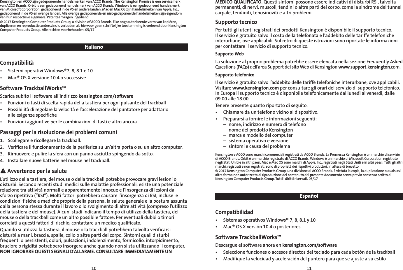 10 11Kensington en ACCO zijn gedeponeerde handelsmerken van ACCO Brands. The Kensington Promise is een servicemerk van ACCO Brands. Orbit is een gedeponeerd handelsmerk van ACCO Brands. Windows is een gedeponeerd handelsmerk van Microsoft Corporation, gedeponeerd in de VS en andere landen. Mac en Mac OS zijn handelsmerken van Apple, Inc., gedeponeerd in de VS en overige landen. Alle overige gedeponeerde en niet-gedeponeerde handelsmerken zijn eigendom van hun respectieve eigenaars. Patentaanvragen ingediend.© 2017 Kensington Computer Products Group, a division of ACCO Brands. Elke ongeautoriseerde vorm van kopiëren, dupliceren en reproductie anderszins is verboden als hiervoor geen schriftelijke toestemming is verleend door Kensington Computer Products Group. Alle rechten voorbehouden. 05/17ItalianoCompatibilità•  Sistemi operativi Windows®7, 8, 8.1 e 10•  Mac® OS X versione 10.4 o successiveSoftware TrackballWorks™Scarica subito il software all’indirizzo kensington.com/software•  Funzioni o tasti di scelta rapida della tastiera per ogni pulsante del trackball•  Possibilità di regolare la velocità e l’accelerazione del puntatore per adattarlo    alle esigenze specifiche•  Funzioni aggiuntive per le combinazioni di tasti e altro ancoraPassaggi per la risoluzione dei problemi comuni1.  Scollegare e ricollegare la trackball.2.  Verificare il funzionamento della periferica su un’altra porta o su un altro computer.3.  Rimuovere e pulire la sfera con un panno asciutto spingendo da sotto.4.  Installare nuove batterie nel mouse nel trackball. Avvertenze per la saluteL’utilizzo della tastiera, del mouse o della trackball potrebbe provocare gravi lesioni o disturbi. Secondo recenti studi medici sulle malattie professionali, esiste una potenziale relazione tra attività normali e apparentemente innocue e l’insorgenza di lesioni da sforzo ripetitivo (“RSI”). Molti fattori potrebbero causare l’insorgenza di RSI, incluse le condizioni fisiche e mediche proprie della persona, la salute generale e la postura assunta dalla persona stessa durante il lavoro o lo svolgimento di altre attività (compreso l’utilizzo della tastiera e del mouse). Alcuni studi indicano il tempo di utilizzo della tastiera, del mouse o della trackball come un altro possibile fattore. Per eventuali dubbi o timori correlati a questi fattori di rischio, contattare un medico qualificato.Quando si utilizza la tastiera, il mouse o la trackball potrebbero talvolta verificarsi disturbi a mani, braccia, spalle, collo o altre parti del corpo. Sintomi quali disturbi frequenti o persistenti, dolori, pulsazioni, indolenzimento, formicolio, intorpidimento, bruciore o rigidità potrebbero insorgere anche quando non si sta utilizzando il computer. NON IGNORARE QUESTI SEGNALI D’ALLARME. CONSULTARE IMMEDIATAMENTE UN MEDICO QUALIFICATO. Questi sintomi possono essere indicativi di disturbi RSI, talvolta permanenti, di nervi, muscoli, tendini o altre parti del corpo, come la sindrome del tunnel carpale, tendiniti, tenosinoviti e altri problemi.Supporto tecnicoPer tutti gli utenti registrati dei prodotti Kensington è disponibile il supporto tecnico. Il servizio è gratuito salvo il costo della telefonata e l’addebito delle tariffe telefoniche interurbane, ove applicabili. Sul retro di queste istruzioni sono riportate le informazioni per contattare il servizio di supporto tecnico.Supporto WebLa soluzione al proprio problema potrebbe essere elencata nella sezione Frequently Asked Questions (FAQs) dell’area Support del sito Web di Kensington www.support.kensington.com.Supporto telefonicoIl servizio è gratuito salvo l’addebito delle tariffe telefoniche interurbane, ove applicabili. Visitare www.kensington.com per consultare gli orari del servizio di supporto telefonico. In Europa il supporto tecnico è disponibile telefonicamente dal lunedì al venerdì, dalle 09.00 alle 18.00.Tenere presente quanto riportato di seguito.•  Chiamare da un telefono vicino al dispositivo.•  Prepararsi a fornire le informazioni seguenti:  –  nome, indirizzo e numero di telefono  –  nome del prodotto Kensington  –  marca e modello del computer  –  sistema operativo e versione  –  sintomi e causa del problemaKensington e ACCO sono marchi commerciali registrati da ACCO Brands. La Promessa Kensington è un marchio di servizio di ACCO Brands. Orbit è un marchio registrato di ACCO Brands. Windows è un marchio di Microsoft Corporation registrato negli Stati Uniti e in altri paesi. Mac e Mac OS sono marchi di Apple, Inc., registrati negli Stati Uniti e in altri paesi. Tutti gli altri marchi, registrati e non registrati, sono di proprietà dei rispettivi produttori. In attesa di brevetto.© 2017 Kensington Computer Products Group, una divisione di ACCO Brands. È vietata la copia, la duplicazione o qualsiasi altra forma non autorizzata di riproduzione del contenuto del presente documento senza previo consenso scritto di Kensington Computer Products Group. Tutti i diritti riservati. 05/17EspañolCompatibilidad•  Sistemas operativos Windows® 7, 8, 8.1 y 10•  Mac® OS X versión 10.4 o posterioresSoftware TrackballWorks™Descargue el software ahora en kensington.com/software•  Seleccione funciones o accesos directos del teclado para cada botón de la trackball•  Modifique la velocidad y aceleración del puntero para que se ajuste a su estilo  