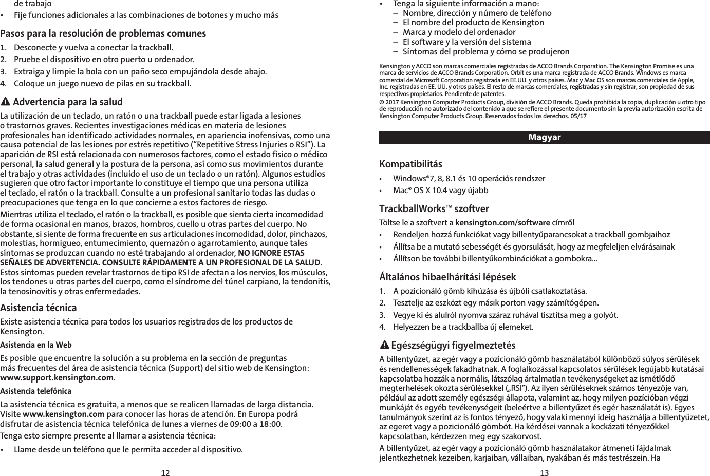 12 13  de trabajo•  Fije funciones adicionales a las combinaciones de botones y mucho másPasos para la resolución de problemas comunes1.  Desconecte y vuelva a conectar la trackball.2.  Pruebe el dispositivo en otro puerto u ordenador.3.  Extraiga y limpie la bola con un paño seco empujándola desde abajo.4.  Coloque un juego nuevo de pilas en su trackball. Advertencia para la saludLa utilización de un teclado, un ratón o una trackball puede estar ligada a lesiones o trastornos graves. Recientes investigaciones médicas en materia de lesiones profesionales han identificado actividades normales, en apariencia inofensivas, como una causa potencial de las lesiones por estrés repetitivo (“Repetitive Stress Injuries o RSI”). La aparición de RSI está relacionada con numerosos factores, como el estado físico o médico personal, la salud general y la postura de la persona, así como sus movimientos durante el trabajo y otras actividades (incluido el uso de un teclado o un ratón). Algunos estudios sugieren que otro factor importante lo constituye el tiempo que una persona utiliza el teclado, el ratón o la trackball. Consulte a un profesional sanitario todas las dudas o preocupaciones que tenga en lo que concierne a estos factores de riesgo.Mientras utiliza el teclado, el ratón o la trackball, es posible que sienta cierta incomodidad de forma ocasional en manos, brazos, hombros, cuello u otras partes del cuerpo. No obstante, si siente de forma frecuente en sus articulaciones incomodidad, dolor, pinchazos, molestias, hormigueo, entumecimiento, quemazón o agarrotamiento, aunque tales síntomas se produzcan cuando no esté trabajando al ordenador, NO IGNORE ESTAS SEÑALES DE ADVERTENCIA. CONSULTE RÁPIDAMENTE A UN PROFESIONAL DE LA SALUD. Estos síntomas pueden revelar trastornos de tipo RSI de afectan a los nervios, los músculos, los tendones u otras partes del cuerpo, como el síndrome del túnel carpiano, la tendonitis, la tenosinovitis y otras enfermedades.Asistencia técnicaExiste asistencia técnica para todos los usuarios registrados de los productos de Kensington.Asistencia en la WebEs posible que encuentre la solución a su problema en la sección de preguntas  más frecuentes del área de asistencia técnica (Support) del sitio web de Kensington: www.support.kensington.com.Asistencia telefónicaLa asistencia técnica es gratuita, a menos que se realicen llamadas de larga distancia. Visite www.kensington.com para conocer las horas de atención. En Europa podrá disfrutar de asistencia técnica telefónica de lunes a viernes de 09:00 a 18:00.Tenga esto siempre presente al llamar a asistencia técnica:•  Llame desde un teléfono que le permita acceder al dispositivo.•  Tenga la siguiente información a mano:  –  Nombre, dirección y número de teléfono  –  El nombre del producto de Kensington  –  Marca y modelo del ordenador  –  El software y la versión del sistema  –  Síntomas del problema y cómo se produjeronKensington y ACCO son marcas comerciales registradas de ACCO Brands Corporation. The Kensington Promise es una marca de servicios de ACCO Brands Corporation. Orbit es una marca registrada de ACCO Brands. Windows es marca comercial de Microsoft Corporation registrada en EE.UU. y otros países. Mac y Mac OS son marcas comerciales de Apple, Inc. registradas en EE. UU. y otros países. El resto de marcas comerciales, registradas y sin registrar, son propiedad de sus respectivos propietarios. Pendiente de patentes.© 2017 Kensington Computer Products Group, división de ACCO Brands. Queda prohibida la copia, duplicación u otro tipo de reproducción no autorizado del contenido a que se refiere el presente documento sin la previa autorización escrita de Kensington Computer Products Group. Reservados todos los derechos. 05/17MagyarKompatibilitás•  Windows®7, 8, 8.1 és 10 operációs rendszer•  Mac® OS X 10.4 vagy újabbTrackballWorks™ szoftverTöltse le a szoftvert a kensington.com/software címről•  Rendeljen hozzá funkciókat vagy billentyűparancsokat a trackball gombjaihoz•  Állítsa be a mutató sebességét és gyorsulását, hogy az megfeleljen elvárásainak•  Állítson be további billentyűkombinációkat a gombokra...Általános hibaelhárítási lépések1.  A pozicionáló gömb kihúzása és újbóli csatlakoztatása.2.  Tesztelje az eszközt egy másik porton vagy számítógépen.3.  Vegye ki és alulról nyomva száraz ruhával tisztítsa meg a golyót.4.  Helyezzen be a trackballba új elemeket. Egészségügyi figyelmeztetésA billentyűzet, az egér vagy a pozicionáló gömb használatából különböző súlyos sérülések és rendellenességek fakadhatnak. A foglalkozással kapcsolatos sérülések legújabb kutatásai kapcsolatba hozzák a normális, látszólag ártalmatlan tevékenységeket az ismétlődő megterhelések okozta sérülésekkel („RSI”). Az ilyen sérüléseknek számos tényezője van, például az adott személy egészségi állapota, valamint az, hogy milyen pozícióban végzi munkáját és egyéb tevékenységeit (beleértve a billentyűzet és egér használatát is). Egyes tanulmányok szerint az is fontos tényező, hogy valaki mennyi ideig használja a billentyűzetet, az egeret vagy a pozicionáló gömböt. Ha kérdései vannak a kockázati tényezőkkel kapcsolatban, kérdezzen meg egy szakorvost.A billentyűzet, az egér vagy a pozicionáló gömb használatakor átmeneti fájdalmak jelentkezhetnek kezeiben, karjaiban, vállaiban, nyakában és más testrészein. Ha 