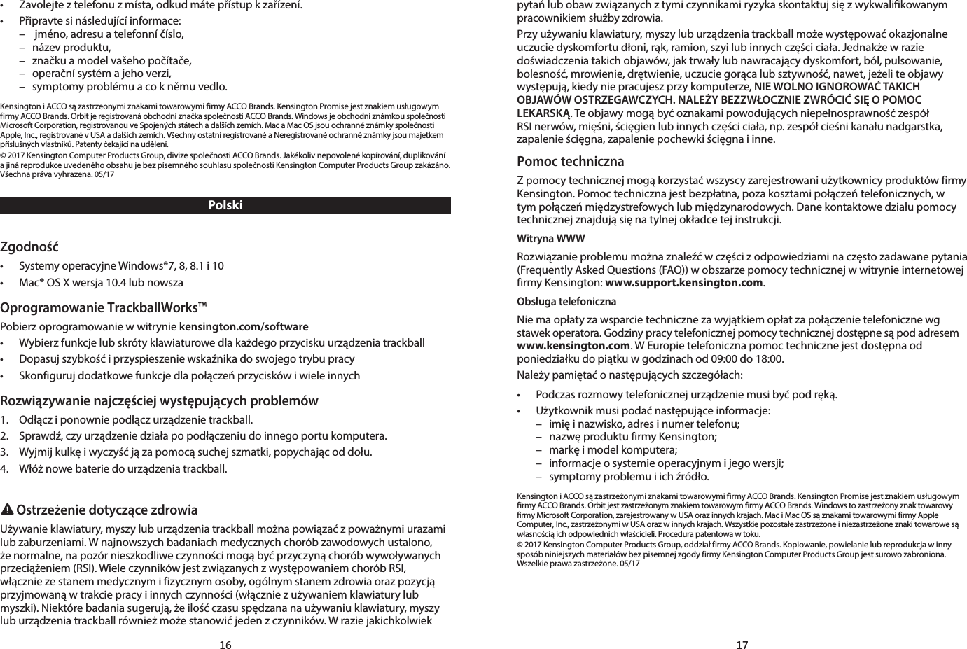 16 17•  Zavolejte z telefonu z místa, odkud máte přístup k zařízení.•  Připravte si následující informace:  –   jméno, adresu a telefonní číslo,  –  název produktu,  –  značku a model vašeho počítače,  –  operační systém a jeho verzi,  –  symptomy problému a co k němu vedlo.Kensington i ACCO są zastrzeonymi znakami towarowymi firmy ACCO Brands. Kensington Promise jest znakiem usługowym firmy ACCO Brands. Orbit je registrovaná obchodní značka společnosti ACCO Brands. Windows je obchodní známkou společnosti Microsoft Corporation, registrovanou ve Spojených státech a dalších zemích. Mac a Mac OS jsou ochranné známky společnosti Apple, Inc., registrované v USA a dalších zemích. Všechny ostatní registrované a Neregistrované ochranné známky jsou majetkem příslušných vlastníků. Patenty čekající na udělení.© 2017 Kensington Computer Products Group, divize společnosti ACCO Brands. Jakékoliv nepovolené kopírování, duplikování a jiná reprodukce uvedeného obsahu je bez písemného souhlasu společnosti Kensington Computer Products Group zakázáno. Všechna práva vyhrazena. 05/17PolskiZgodność•  Systemy operacyjne Windows®7, 8, 8.1 i 10•  Mac® OS X wersja 10.4 lub nowszaOprogramowanie TrackballWorks™Pobierz oprogramowanie w witrynie kensington.com/software•  Wybierz funkcje lub skróty klawiaturowe dla każdego przycisku urządzenia trackball•  Dopasuj szybkość i przyspieszenie wskaźnika do swojego trybu pracy•  Skonfiguruj dodatkowe funkcje dla połączeń przycisków i wiele innychRozwiązywanie najczęściej występujących problemów1.  Odłącz i ponownie podłącz urządzenie trackball.2.  Sprawdź, czy urządzenie działa po podłączeniu do innego portu komputera.3.  Wyjmij kulkę i wyczyść ją za pomocą suchej szmatki, popychając od dołu.4.  Włóż nowe baterie do urządzenia trackball. Ostrzeżenie dotyczące zdrowiaUżywanie klawiatury, myszy lub urządzenia trackball można powiązać z poważnymi urazami lub zaburzeniami. W najnowszych badaniach medycznych chorób zawodowych ustalono, że normalne, na pozór nieszkodliwe czynności mogą być przyczyną chorób wywoływanych przeciążeniem (RSI). Wiele czynników jest związanych z występowaniem chorób RSI, włącznie ze stanem medycznym i fizycznym osoby, ogólnym stanem zdrowia oraz pozycją przyjmowaną w trakcie pracy i innych czynności (włącznie z używaniem klawiatury lub myszki). Niektóre badania sugerują, że ilość czasu spędzana na używaniu klawiatury, myszy lub urządzenia trackball również może stanowić jeden z czynników. W razie jakichkolwiek pytań lub obaw związanych z tymi czynnikami ryzyka skontaktuj się z wykwalifikowanym pracownikiem służby zdrowia.Przy używaniu klawiatury, myszy lub urządzenia trackball może występować okazjonalne uczucie dyskomfortu dłoni, rąk, ramion, szyi lub innych części ciała. Jednakże w razie doświadczenia takich objawów, jak trwały lub nawracający dyskomfort, ból, pulsowanie, bolesność, mrowienie, drętwienie, uczucie gorąca lub sztywność, nawet, jeżeli te objawy występują, kiedy nie pracujesz przy komputerze, NIE WOLNO IGNOROWAĆ TAKICH OBJAWÓW OSTRZEGAWCZYCH. NALEŻY BEZZWŁOCZNIE ZWRÓCIĆ SIĘ O POMOC LEKARSKĄ. Te objawy mogą być oznakami powodujących niepełnosprawność zespół RSI nerwów, mięśni, ścięgien lub innych części ciała, np. zespół cieśni kanału nadgarstka, zapalenie ścięgna, zapalenie pochewki ścięgna i inne.Pomoc technicznaZ pomocy technicznej mogą korzystać wszyscy zarejestrowani użytkownicy produktów firmy Kensington. Pomoc techniczna jest bezpłatna, poza kosztami połączeń telefonicznych, w tym połączeń międzystrefowych lub międzynarodowych. Dane kontaktowe działu pomocy technicznej znajdują się na tylnej okładce tej instrukcji.Witryna WWWRozwiązanie problemu można znaleźć w części z odpowiedziami na często zadawane pytania (Frequently Asked Questions (FAQ)) w obszarze pomocy technicznej w witrynie internetowej firmy Kensington: www.support.kensington.com.Obsługa telefonicznaNie ma opłaty za wsparcie techniczne za wyjątkiem opłat za połączenie telefoniczne wg stawek operatora. Godziny pracy telefonicznej pomocy technicznej dostępne są pod adresem www.kensington.com. W Europie telefoniczna pomoc techniczne jest dostępna od poniedziałku do piątku w godzinach od 09:00 do 18:00.Należy pamiętać o następujących szczegółach:•  Podczas rozmowy telefonicznej urządzenie musi być pod ręką.•  Użytkownik musi podać następujące informacje:  –  imię i nazwisko, adres i numer telefonu;  –  nazwę produktu firmy Kensington;  –  markę i model komputera;  –  informacje o systemie operacyjnym i jego wersji;  –  symptomy problemu i ich źródło.Kensington i ACCO są zastrzeżonymi znakami towarowymi firmy ACCO Brands. Kensington Promise jest znakiem usługowym firmy ACCO Brands. Orbit jest zastrzeżonym znakiem towarowym firmy ACCO Brands. Windows to zastrzeżony znak towarowy firmy Microsoft Corporation, zarejestrowany w USA oraz innych krajach. Mac i Mac OS są znakami towarowymi firmy Apple Computer, Inc., zastrzeżonymi w USA oraz w innych krajach. Wszystkie pozostałe zastrzeżone i niezastrzeżone znaki towarowe są własnością ich odpowiednich właścicieli. Procedura patentowa w toku.© 2017 Kensington Computer Products Group, oddział firmy ACCO Brands. Kopiowanie, powielanie lub reprodukcja w inny sposób niniejszych materiałów bez pisemnej zgody firmy Kensington Computer Products Group jest surowo zabroniona. Wszelkie prawa zastrzeżone. 05/17