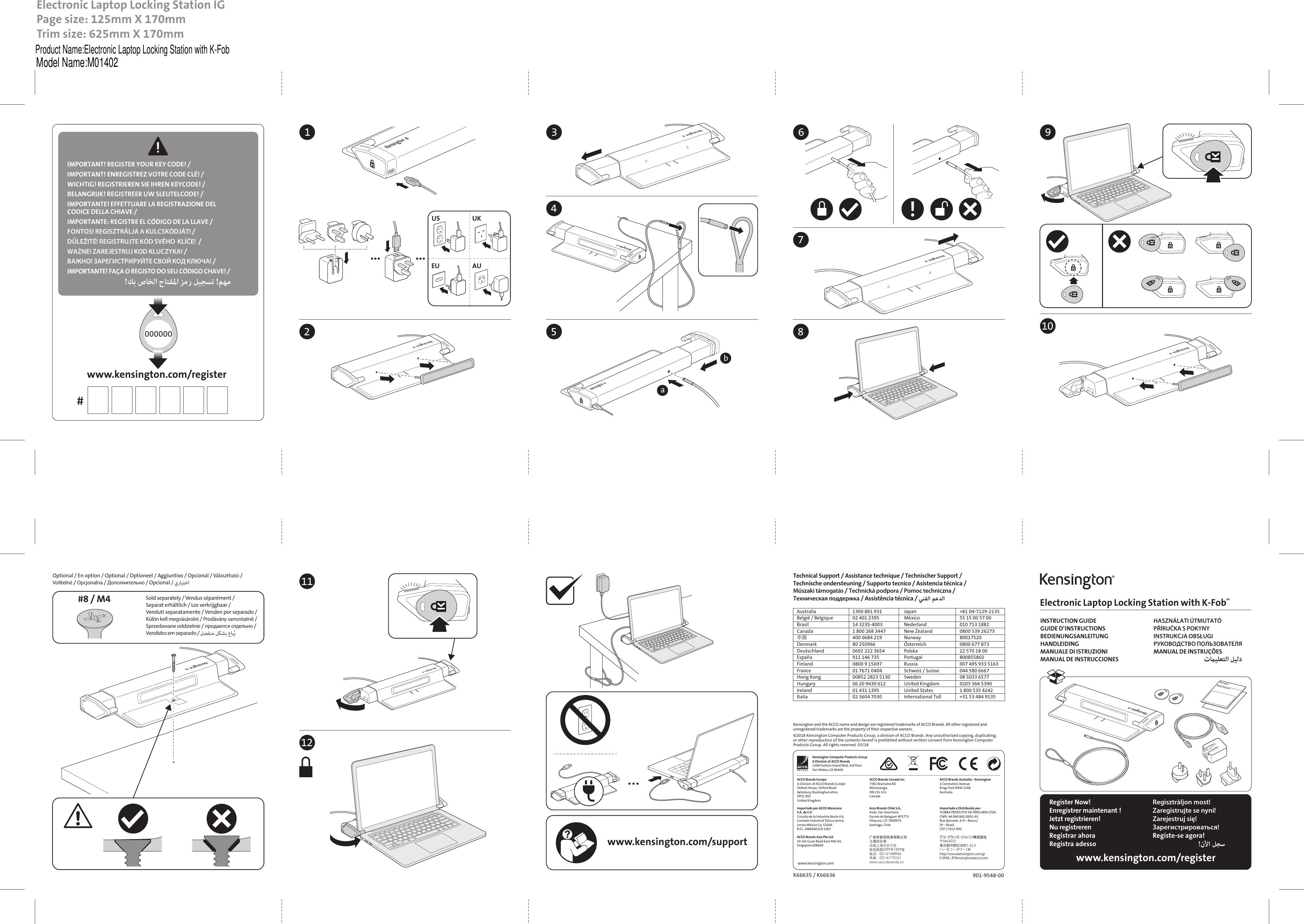 000000Electronic Laptop Locking Station with K-Fob™INSTRUCTION GUIDEGUIDE D’INSTRUCTIONSBEDIENUNGSANLEITUNGHANDLEIDINGMANUALE DI ISTRUZIONIMANUAL DE INSTRUCCIONESHASZNÁLATI ÚTMUTATÓPŘÍRUČKA S POKYNYINSTRUKCJA OBSŁUGIРУКОВОДСТВО ПОЛЬЗОВАТЕЛЯMANUAL DE INSTRUÇÕESتﻴﻠﻌﺘﻟا ﻞﻴﻟدwww.kensington.com/registerwww.kensington.com/supportRegister Now!Enregistrer maintenant !Jetzt registrieren!Nu registrerenRegistrar ahoraRegistra adessoRegisztràljon most!Zaregistrujte se nyní!Zarejestruj się!Зарегистрироваться!Registe-se agora!!نﻵا ﻞﺠﺳINSTRUCTION GUIDEElectronic Laptop Locking Station IGPage size: 125mm X 170mmTrim size: 625mm X 170mm  Optional / En option / Optional / Optioneel / Aggiuntivo / Opcional / Választható / Volitelné / Opcjonalna / Дополнительно / Opcional / يرﺎﻴﺘﺧا #8 / M4 Sold separately / Vendus séparément / Separat erhältlich / Los verkrijgbaar / Venduti separatamente / Venden por separado / Külön kell megvásárolni / Prodávány samostatně / Sprzedawane oddzielnie / продаются отдельно / Vendidos em separado / ﻞﺼﻔﻨﻣ ﻞﻜﺸﺑ عﺎﺒُﻳ 10901-9548-00K66635 / K66636Kensington and the ACCO name and design are registered trademarks of ACCO Brands. All other registered and unregistered trademarks are the property of their respective owners.©2018 Kensington Computer Products Group, a division of ACCO Brands. Any unauthorized copying, duplicating, or other reproduction of the contents hereof is prohibited without written consent from Kensington Computer Products Group. All rights reserved. 03/18www.kensington.comKensington Computer Products GroupA Division of ACCO Brands1500 Fashion Island Blvd, 3rd FloorSan Mateo, CA 94404ACCO Brands Canada Inc7381 Bramalea RdMississauga, ON L5S 1C4CanadaImportado por ACCO MexicanaS.A. de C.V.Circuito de la Industria Norte # 6,Corredor Industrial Toluca Lerma,Lerma México Cp. 52004R.F.C. AME640229-1W3Importado e Distribuído por:TILIBRA PRODUTOS DE PAPELARIA LTDA. CNPJ: 44.990.901/0001-43 Rua Aymorés, 6-9 – Bauru/SP – Brasil CEP 17013-900 ACCO Brands Australia - Kensington 2 Coronation AvenueKings Park NSW 2148Australia ACCO Brands EuropeA Division of ACCO Brands EuropeOxford House, Oxford RoadAylesbury, Buckinghamshire, HP21 8SZUnited KingdomAcco Brands Chile S.A.,Avda. San JosemaríaEscrivá de Balaguer Nº5773Vitacura, C.P. 7640970Santiago, ChileACCO Brands Asia Pte Ltd5A Toh Guan Road East #06-03, Singapore 608830广州市爱珂贸易有限公司上海分公司中国上海市长宁区延安西路2299号1509室电话：021-61368966传真：021-61710161www.accobrands.cnアコ･ブランズ･ジャパン株式会社〒164-8721東京都中野区本町1-32-2ハーモニータワー14Fhttp://www.kensington.com/jpE-MAIL:JP.Kensington@acco.comwww.kensington.com/register#IMPORTANT! REGISTER YOUR KEY CODE! / IMPORTANT! ENREGISTREZ VOTRE CODE CLÉ! / WICHTIG! REGISTRIEREN SIE IHREN KEYCODE! / BELANGRIJK! REGISTREER UW SLEUTELCODE! / IMPORTANTE! EFFETTUARE LA REGISTRAZIONE DEL CODICE DELLA CHIAVE / IMPORTANTE: REGISTRE EL CÓDIGO DE LA LLAVE / FONTOS! REGISZTRÁLJA A KULCSKÓDJÁT! / DŮLEŽITÉ! REGISTRUJTE KÓD SVÉHO  KLÍČE!  /  WAŻNE! ZAREJESTRUJ KOD KLUCZYKA! / ВАЖНО! ЗАРЕГИСТРИРУЙТЕ СВОЙ КОД КЛЮЧА! / IMPORTANTE! FAÇA O REGISTO DO SEU CÓDIGO CHAVE! /!ﻚﺑ صﺎﺨﻟا حﺎﺘﻔﳌا ﺰﻣر ﻞﻴﺠﺴﺗ !ﻢﻬﻣ9118675b342121Australia  1300 881 931België / Belgique  02 401 2395Brasil  14 3235-4003Canada  1 800 268 3447中国  400 0684 219Denmark  80 250966Deutschland  0692 222 3654España  911 146 735Finland  0800 9 15697France  01 7671 0404Hong Kong  00852 2823 5130Hungary  06 20 9430 612Ireland  01 431 1395Italia  02 3604 7030Japan  +81 04-7129-2135México  55 15 00 57 00Nederland  010 713 1882New Zealand  0800 539 26273Norway 80017520Österreich  0800 677 873Polska  22 570 18 00Portugal 800855802Russia  007 495 933 5163Schweiz / Suisse  044 580 6667Sweden  08 5033 6577United Kingdom  0203 364 5390United States  1 800 535 4242International Toll  +31 53 484 9135Technical Support / Assistance technique / Technischer Support / Technische ondersteuning / Supporto tecnico / Asistencia técnica / Műszaki támogatás / Technická podpora / Pomoc techniczna / Техническая поддержка / Assistência técnica / ﻲﻨﻔﻟا ﻢﻋﺪﻟا aUS UKEU AUProduct Name:Electronic Laptop Locking Station with K-FobModel Name:M01402