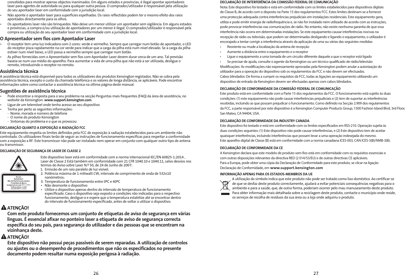 26 27concebidos para mostrar apenas objectos inanimados. Em alguns estados e províncias, é ilegal apontar apontadores laser para agentes de autoridade ou para qualquer outra pessoa. O comprador/utilizador é responsável pela utilização do seu apontador laser em conformidade com a jurisdição local.•   Não aponte o apontador laser para superfícies espelhadas. Os raios reflectidos podem ter o mesmo efeito dos raios apontados directamente para os olhos.•   Os apontadores laser não são brinquedos. Não deixe um menor utilizar um apontador sem vigilância. Em alguns estados e províncias, a compra e/ou utilização de apontadores por um menor é ilegal. O comprador/utilizador é responsável pela compra ou utilização do seu apontador laser em conformidade com a jurisdição local.O Apresentador sem fios com Apontador Laser•   O receptor tem uma luz indicadora com 2 cores: verde e vermelho. Sempre que carregar num botão do apontador, o LED do receptor pisca rapidamente na cor verde para indicar que a carga da pilha está num nível elevado. Se a carga da pilha estiver num nível baixo, o LED passa a vermelho sempre que carregar num botão.•   As pilhas fornecidas com o Apresentador sem fios com Apontador Laser devem durar cerca de um ano. Tal previsão baseia-se num uso médio do aparelho. Para aumentar a vida de uma pilha que não está a ser utilizada, desligue o remoto, introduzindo o receptor no remoto.Assistência técnicaA assistência técnica está disponível para todos os utilizadores dos produtos Kensington registados. Não se cobra pela assistência técnica, excepto o custo da chamada telefónica e os valores de longa distância, se aplicáveis. Pode encontrar informações sobre como contactar a assistência técnica na última página deste manual.Sugestões de assistência técnica•   Pode encontrar a resposta para o seu problema na secção Perguntas mais frequentes (FAQ) da área de assistência, no website da Kensington: www.support.kensington.com.•  Ligue de um telemóvel onde tenha acesso ao seu dispositivo•   Tenha por perto as seguintes informações:  -  Nome, morada e número de telefone  -  O nome do produto Kensington  -  Sintomas do problema e o que os provocouDECLARAÇÃO QUANTO A EXPOSIÇÃO A RADIAÇÃO FCCEste equipamento respeita os limites definidos pela FCC de exposição à radiação estabelecidos para um ambiente não controlado. Os utilizadores finais terão de seguir as instruções de funcionamento específicas para respeitar a conformidade com a exposição a RF. Este transmissor não pode ser instalado nem operar em conjunto com qualquer outro tipo de antena ou transmissor.DECLARAÇÃO DE SEGURANÇA DE LASER DE CLASSE 2532+/- 10nmIEC/EN 60825-1:2014Este dispositivo laser está em conformidade com a norma internacional IEC/EN 60825-1:2014 , Laser de Classe 2 Está também em conformidade com 21 CFR 1040.10 e 1040.11, salvo desvios nos termos do Aviso sobre Laser N.º 50, de 24 de Junho de 2007: 1.  Emissão de um raio paralelo de luz visível;2.  Potência máxima de 1 miliwatt CW, intervalo de comprimento de onda de 532±10     nanómetros;3.  Temperatura de funcionamento entre 0ºC e 40ºC•  Não desmonte o dispositivo•  Utilize o dispositivo apenas dentro do intervalo de temperatura de funcionamento    especificado. Caso o dispositivo seja exposto a condições não indicadas para o respectivo    funcionamento, desligue-o e espere que a temperatura estabilize até se encontrar dentro    do intervalo de funcionamento especificado, antes de voltar a utilizar o dispositivo. ATENÇÃO!  Com este produto fornecemos um conjunto de etiquetas de aviso de segurança em várias línguas. É essencial afixar no ponteiro laser a etiqueta de aviso de segurança correcta específica do seu país, para segurança do utilizador e das pessoas que se encontram na vizinhança deste. ATENÇÃO!  Este dispositivo não possui peças passíveis de serem reparadas. A utilização de controlos ou ajustes ou o desempenho de procedimentos que não os especificados no presente documento podem resultar numa exposição perigosa à radiação.DECLARAÇÃO DE INTERFERÊNCIA DA COMISSÃO FEDERAL DE COMUNICAÇÃONota: Este dispositivo foi testado e está em conformidade com os limites estabelecidos para dispositivos digitaisde Classe B, de acordo com o disposto na Parte 15 dos regulamentos FCC. Estes limites destinam-se a forneceruma protecção adequada contra interferências prejudiciais em instalações residenciais. Este equipamento gera,utiliza e pode emitir energia de radiofrequência e, se não for instalado nem utilizado de acordo com as instruções,pode provocar interferências nas comunicações de rádio. No entanto, não existe nenhuma garantia de que essainterferência não ocorra em determinadas instalações. Se este equipamento causar interferências nocivas narecepção de rádio ou televisão, que podem ser determinadas desligando e ligando o equipamento, o utilizador éencorajado a tentar corrigir a interferência através da aplicação de uma ou várias das seguintes medidas:•        Reoriente ou mude a localização da antena de recepção•        Aumente a distância entre o equipamento e o receptor•        Ligue o equipamento a uma tomada de um circuito diferente daquele a que o receptor está ligado•        Se precisar de ajuda, consulte o agente da Kensington ou um técnico qualificado de rádio/televisãoModificações: As modificações não expressamente aprovadas pela Kensington podem anular a autorização doutilizador para a operação do dispositivo sob os regulamentos da FCC e não devem ser efectuadas.Cabos blindados: De forma a cumprir os requisitos da FCC, todas as ligações ao equipamento utilizando umdispositivo de entrada da Kensington devem ser efectuadas apenas com cabos blindados.DECLARAÇÃO DE CONFORMIDADE DA COMISSÃO FEDERAL DE COMUNICAÇÃOEste produto está em conformidade com a Parte 15 dos regulamentos da FCC. O funcionamento está sujeito às duascondições: (1) este equipamento não pode causar interferências prejudiciais e (2) tem de suportar as interferênciasrecebidas, incluindo as que possam prejudicar o funcionamento. Como definido na Secção 2.909 dos regulamentosda FCC, a parte responsável por este dispositivo é a Kensington Computer Products Group, 1500 Fashion Island Blvd, 3rd Floor,San Mateo, CA 94404, USA.DECLARAÇÃO DE CONFORMIDADE DA INDUSTRY CANADAEste dispositivo foi testado e está em conformidade com os limites especificados em RSS-210. Operação sujeita àsduas condições seguintes: (1) Este dispositivo não pode causar interferências, e (2) Este dispositivo tem de aceitarquaisquer interferências, incluindo interferências que possam levar a uma operação indesejada do mesmo.Este aparelho digital de Classe [B] está em conformidade com a norma canadiana ICES-003, CAN ICES-3(B)/NMB-3(B).DECLARAÇÃO DE CONFORMIDADE DA CEA Kensington declara que este modelo de produto sem-fios está em conformidade com os requisitos essenciais ecom outras disposições relevantes da directiva RED (2 014/53/EU) e de outras directivas CE aplicáveis.Para a Europa, pode obter uma cópia da Declaração de Conformidade para este produto, se clicar na ligaçãoDeclaração de Conformidade, em www.support.kensington.comINFORMAÇÃO APENAS PARA OS ESTADOS-MEMBROS DA UE A utilização do símbolo indica que este produto não pode ser tratado como lixo doméstico. Ao certificar-sede que se desfaz deste produto correctamente, ajudará a evitar potenciais consequências negativas para oambiente e para a saúde, que, de outra forma, poderiam ocorrer pelo mau manuseamento deste produto.Para obter informação mais detalhada sobre a reciclagem deste produto, contacte o município onde reside,os serviços de recolha de resíduos da sua área ou a loja onde adquiriu o produto.