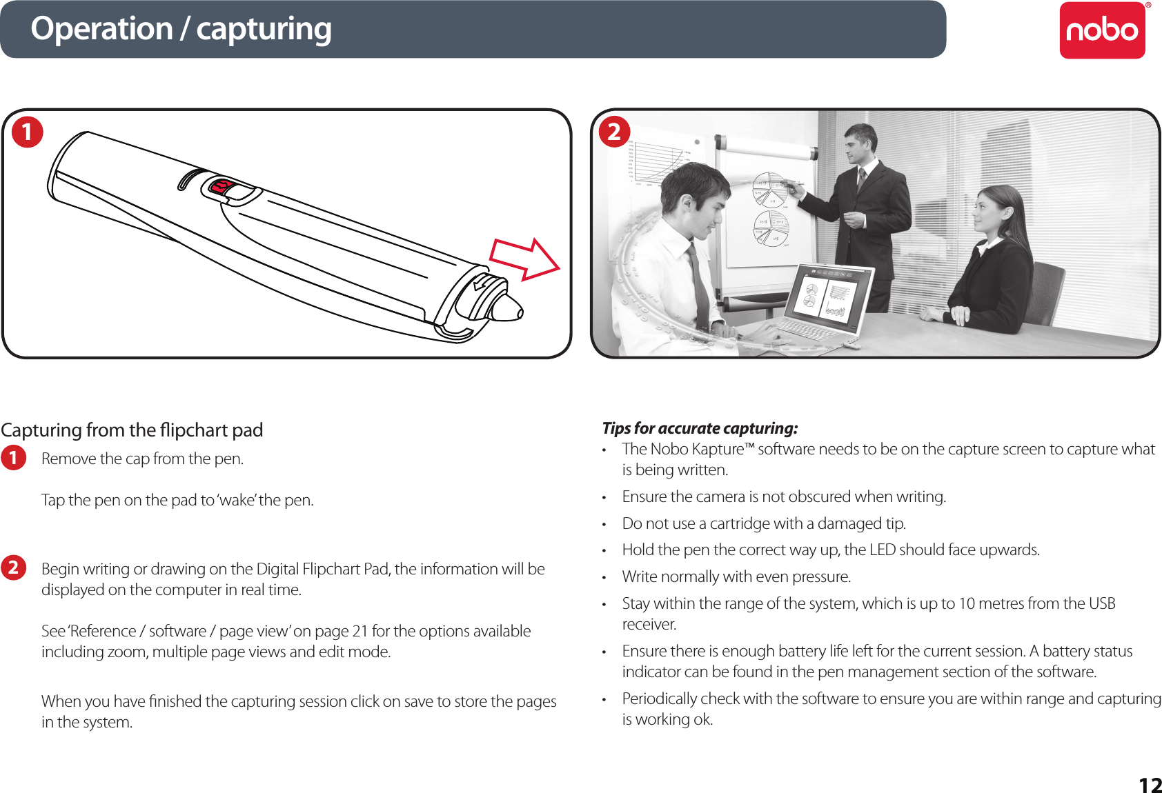 12Capturing from the ipchart pad1  Remove the cap from the pen.Tap the pen on the pad to ‘wake’ the pen.2  Begin writing or drawing on the Digital Flipchart Pad, the information will be displayed on the computer in real time.See ‘Reference / software / page view’ on page 21 for the options available including zoom, multiple page views and edit mode.When you have nished the capturing session click on save to store the pages in the system.Tips for accurate capturing:The Nobo Kapture™ software needs to be on the capture screen to capture what •is being written.Ensure the camera is not obscured when writing.•Do not use a cartridge with a damaged tip.•Hold the pen the correct way up, the LED should face upwards.•Write normally with even pressure.•Stay within the range of the system, which is up to 10 metres from the USB •receiver. Ensure there is enough battery life left for the current session. A battery status •indicator can be found in the pen management section of the software.Periodically check with the software to ensure you are within range and capturing •is working ok.Operation / capturing21