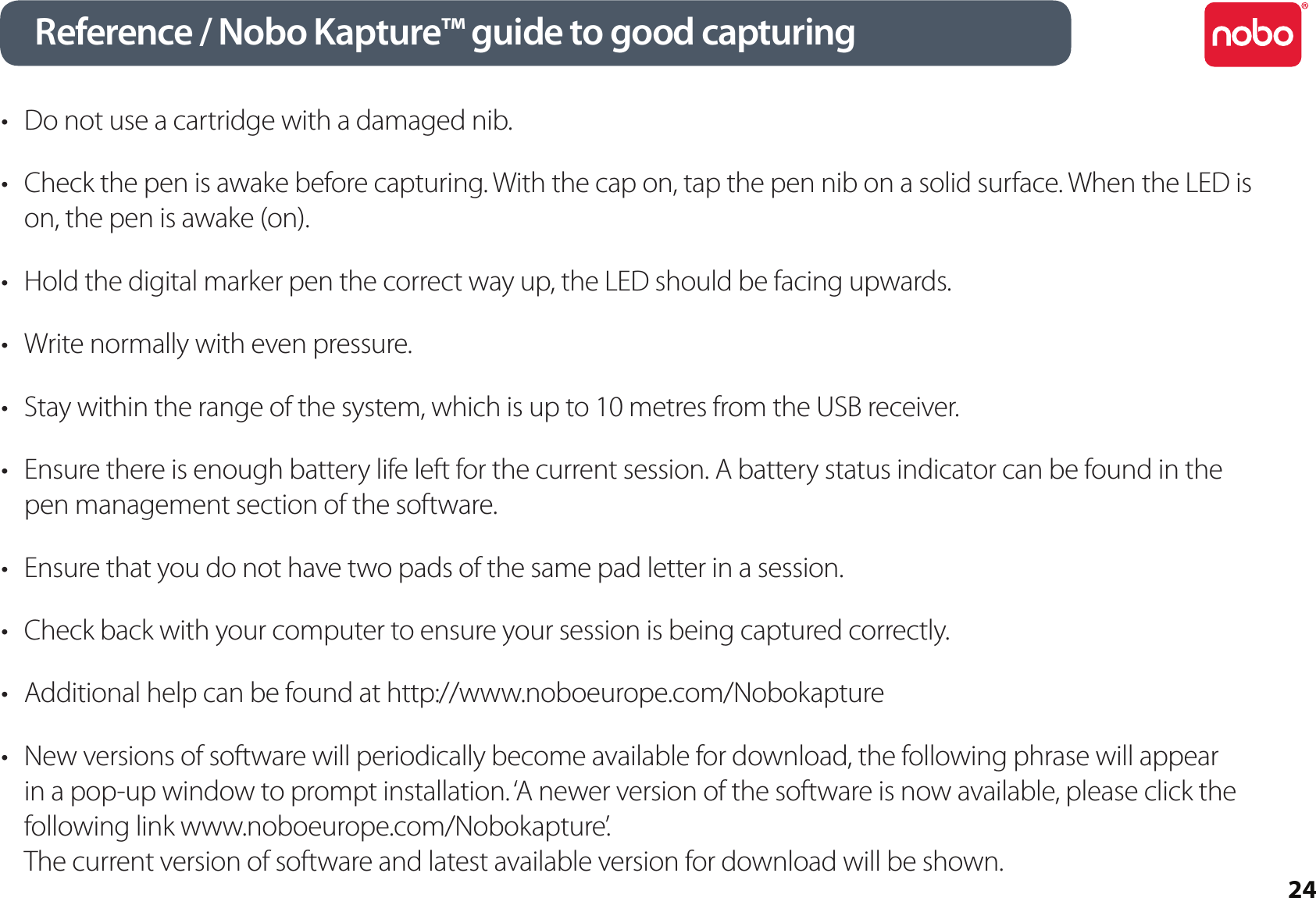 24Reference / Nobo Kapture™ guide to good capturingDo not use a cartridge with a damaged nib.•Check the pen is awake before capturing. With the cap on, tap the pen nib on a solid surface. When the LED is •on, the pen is awake (on).Hold the digital marker pen the correct way up, the LED should be facing upwards.•Write normally with even pressure.•Stay within the range of the system, which is up to 10 metres from the USB receiver.•Ensure there is enough battery life left for the current session. A battery status indicator can be found in the •pen management section of the software.Ensure that you do not have two pads of the same pad letter in a session.•Check back with your computer to ensure your session is being captured correctly.•Additional help can be found at • http://www.noboeurope.com/NobokaptureNew versions of software will periodically become available for download, the following phrase will appear •in a pop-up window to prompt installation. ‘A newer version of the software is now available, please click the following link www.noboeurope.com/Nobokapture’. The current version of software and latest available version for download will be shown.