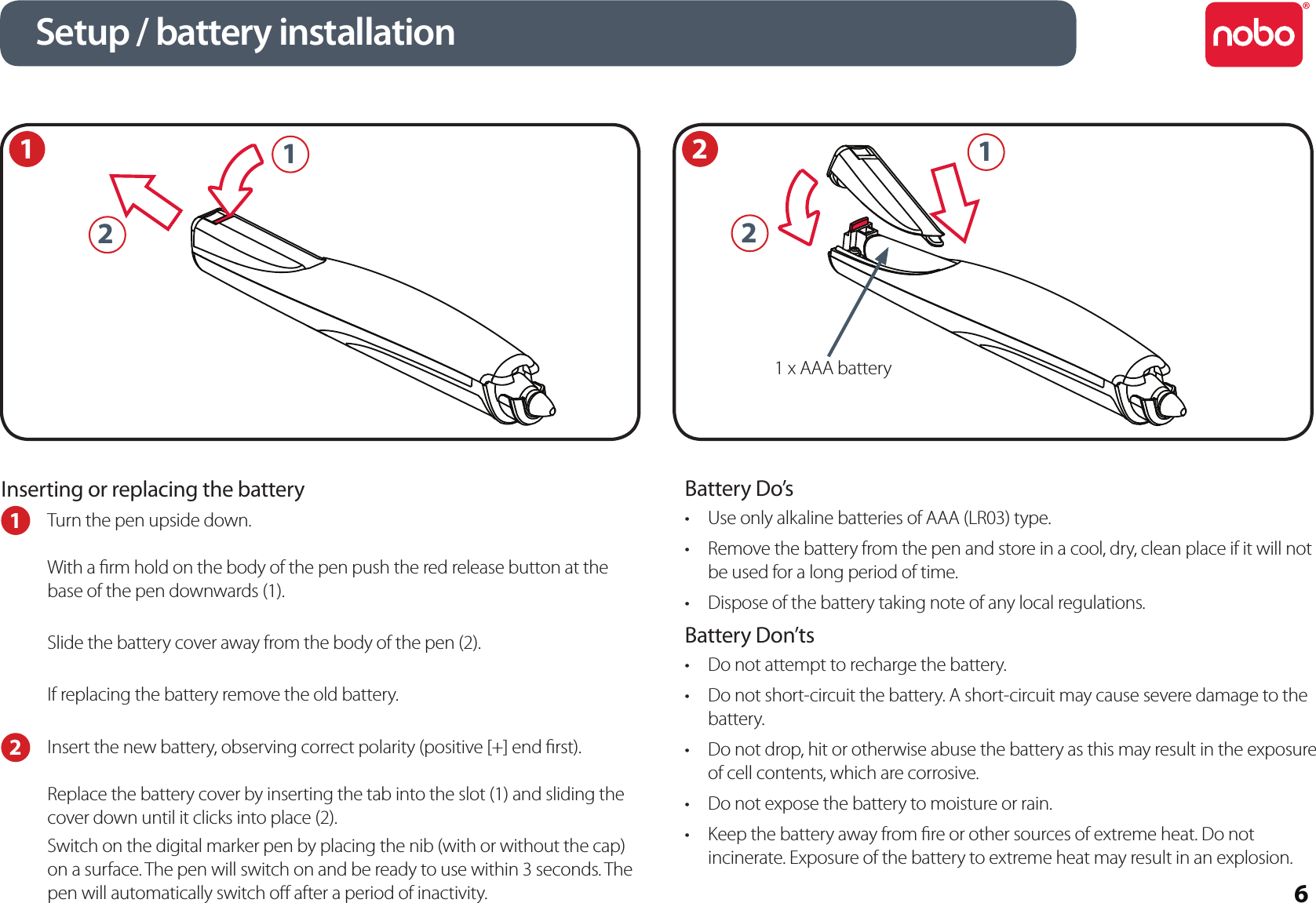 6Inserting or replacing the battery1  Turn the pen upside down.With a rm hold on the body of the pen push the red release button at the base of the pen downwards (1). Slide the battery cover away from the body of the pen (2).If replacing the battery remove the old battery.2  Insert the new battery, observing correct polarity (positive [+] end rst).Replace the battery cover by inserting the tab into the slot (1) and sliding the cover down until it clicks into place (2).Switch on the digital marker pen by placing the nib (with or without the cap) on a surface. The pen will switch on and be ready to use within 3 seconds. The pen will automatically switch o after a period of inactivity.Battery Do’sUse only alkaline batteries of AAA (LR03) type.•Remove the battery from the pen and store in a cool, dry, clean place if it will not •be used for a long period of time.Dispose of the battery taking note of any local regulations.•Battery Don’tsDo not attempt to recharge the battery.•Do not short-circuit the battery. A short-circuit may cause severe damage to the •battery.Do not drop, hit or otherwise abuse the battery as this may result in the exposure •of cell contents, which are corrosive.Do not expose the battery to moisture or rain.•Keep the battery away from re or other sources of extreme heat. Do not •incinerate. Exposure of the battery to extreme heat may result in an explosion.1Setup / battery installation21 x AAA battery2112