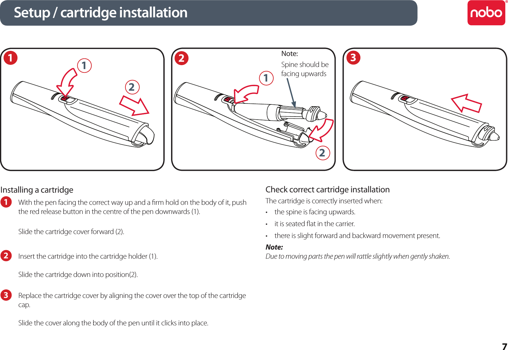 7Installing a cartridge1  With the pen facing the correct way up and a rm hold on the body of it, push the red release button in the centre of the pen downwards (1).Slide the cartridge cover forward (2).2  Insert the cartridge into the cartridge holder (1). Slide the cartridge down into position(2).3  Replace the cartridge cover by aligning the cover over the top of the cartridge cap.Slide the cover along the body of the pen until it clicks into place.Check correct cartridge installationThe cartridge is correctly inserted when:the spine is facing upwards.•it is seated at in the carrier.•there is slight forward and backward movement present.•Note:Due to moving parts the pen will rattle slightly when gently shaken.1Setup / cartridge installation23Note:Spine should be facing upwards2121