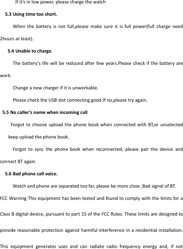   If it’s in low power, please charge the watch   5.3 Using time too short.      When  the  battery is  not  full,please make  sure  it  is full  power(full  charge  need 2hours at least).    5.4 Unable to charge.      The battery’s life will be  reduced after few years.Please check if the battery are work.        Change a new charger if it is unworkable.      Please check the USB slot connecting good.If no,please try again.  5.5 No caller’s name when incoming call Forgot to choose  upload the  phone  book when  connected with  BT,or unselected keep upload the phone book.   Forgot  to  sync  the  phone  book  when  reconnected,  please  pair  the  device  and connect BT again.     5.6 Bad phone call voice.   Watch and phone are separated too far, please be more close ;Bad signal of BT. FCC Warning This equipment has been tested and found to comply with the limits for a Class B digital device, pursuant to part 15 of the FCC Rules. These limits are designed to provide reasonable protection against harmful interference in a residential installation. This  equipment  generates  uses  and  can  radiate  radio  frequency  energy  and,  if  not 