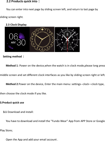2.2 Products quick into：     You can enter into next page by sliding screen left, and return to last page by sliding screen right.    2.3 Clock Display        Setting method： Method 1: Power on the device,when the watch is in clock mode,please long press middle screen and set different clock interfaces as you like by sliding screen right or left. Method 2:Power on the device, Enter the main menu: settings--clock—clock type, then choose the clock mode if you like. 3.Product quick use  3.1 Download and install: You have to download and install the &quot;Fundo Wear&quot; App from APP Store or Google Play Store; Open the App and add your email account . 