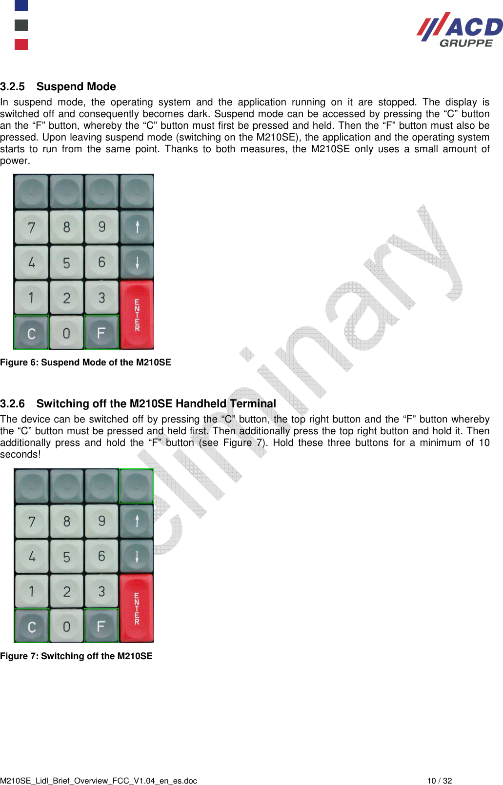  M210SE_Lidl_Brief_Overview_FCC_V1.04_en_es.doc  10 / 32 3.2.5  Suspend Mode In  suspend  mode,  the  operating  system  and  the  application  running  on  it  are  stopped.  The  display  is switched off and consequently becomes dark. Suspend mode can be accessed by pressing the “C” button an the “F” button, whereby the “C” button must first be pressed and held. Then the “F” button must also be pressed. Upon leaving suspend mode (switching on the M210SE), the application and the operating system starts  to  run  from  the  same  point.  Thanks  to  both  measures,  the  M210SE  only  uses  a  small  amount  of power.  Figure 6: Suspend Mode of the M210SE   3.2.6  Switching off the M210SE Handheld Terminal The device can be switched off by pressing the “C” button, the top right button and the “F” button whereby the “C” button must be pressed and held first. Then additionally press the top right button and hold it. Then additionally  press  and  hold  the  “F”  button  (see  Figure  7).  Hold  these  three  buttons  for  a  minimum  of  10 seconds!  Figure 7: Switching off the M210SE 