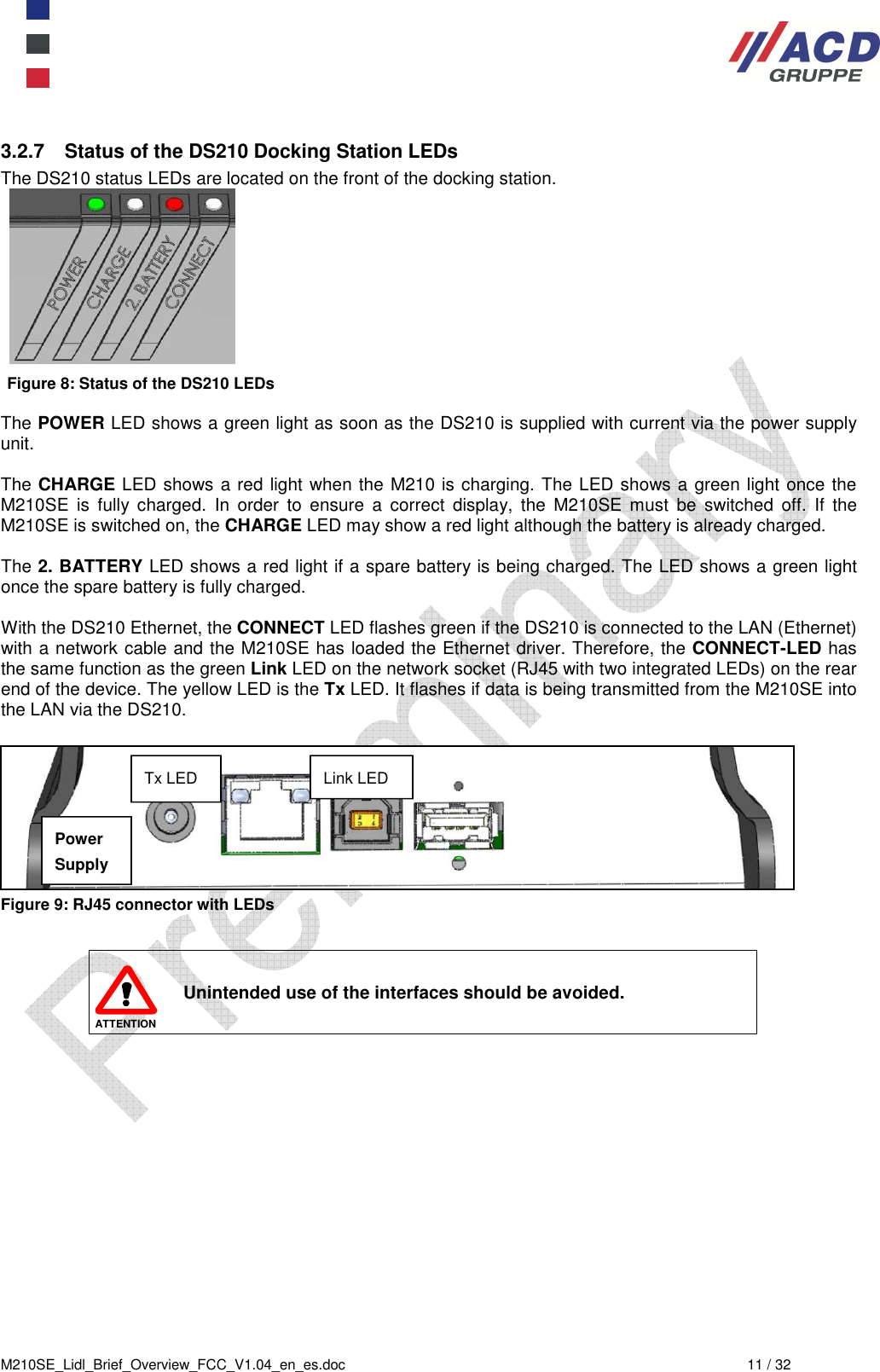  M210SE_Lidl_Brief_Overview_FCC_V1.04_en_es.doc  11 / 32 3.2.7  Status of the DS210 Docking Station LEDs The DS210 status LEDs are located on the front of the docking station.   Figure 8: Status of the DS210 LEDs  The POWER LED shows a green light as soon as the DS210 is supplied with current via the power supply unit.  The CHARGE LED shows a red light when the M210 is charging. The LED shows a green light once the M210SE  is  fully  charged.  In  order  to  ensure  a  correct  display,  the  M210SE  must  be  switched  off.  If  the M210SE is switched on, the CHARGE LED may show a red light although the battery is already charged.  The 2. BATTERY LED shows a red light if a spare battery is being charged. The LED shows a green light once the spare battery is fully charged.  With the DS210 Ethernet, the CONNECT LED flashes green if the DS210 is connected to the LAN (Ethernet) with a network cable and the M210SE has loaded the Ethernet driver. Therefore, the CONNECT-LED has the same function as the green Link LED on the network socket (RJ45 with two integrated LEDs) on the rear end of the device. The yellow LED is the Tx LED. It flashes if data is being transmitted from the M210SE into the LAN via the DS210.    Figure 9: RJ45 connector with LEDs   ATTENTION Unintended use of the interfaces should be avoided. Link LED Tx LED Power Supply 