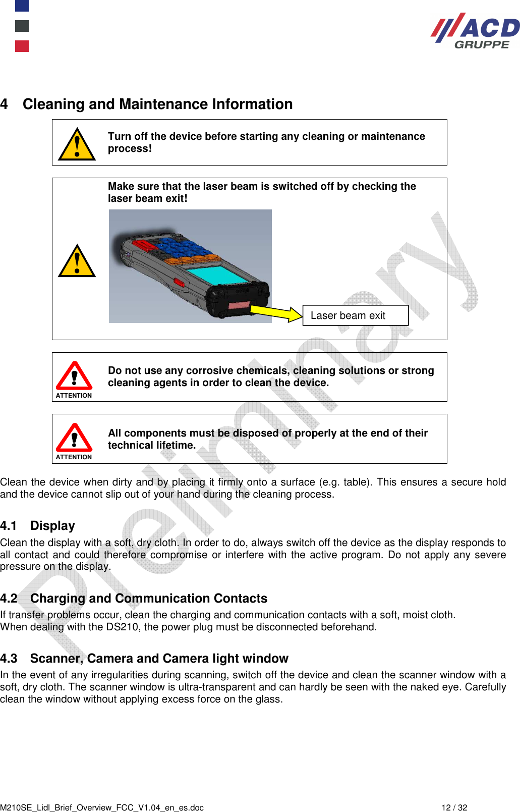  M210SE_Lidl_Brief_Overview_FCC_V1.04_en_es.doc  12 / 32 4  Cleaning and Maintenance Information  Turn off the device before starting any cleaning or maintenance process!   Make sure that the laser beam is switched off by checking the laser beam exit!              ATTENTION  Do not use any corrosive chemicals, cleaning solutions or strong cleaning agents in order to clean the device.    ATTENTION All components must be disposed of properly at the end of their technical lifetime.  Clean the device when dirty and by placing it firmly onto a surface (e.g. table). This ensures a secure hold and the device cannot slip out of your hand during the cleaning process.  4.1  Display Clean the display with a soft, dry cloth. In order to do, always switch off the device as the display responds to all contact and could therefore compromise or interfere  with the active program. Do not apply any severe pressure on the display.   4.2  Charging and Communication Contacts If transfer problems occur, clean the charging and communication contacts with a soft, moist cloth. When dealing with the DS210, the power plug must be disconnected beforehand.  4.3  Scanner, Camera and Camera light window In the event of any irregularities during scanning, switch off the device and clean the scanner window with a soft, dry cloth. The scanner window is ultra-transparent and can hardly be seen with the naked eye. Carefully clean the window without applying excess force on the glass. Laser beam exit 