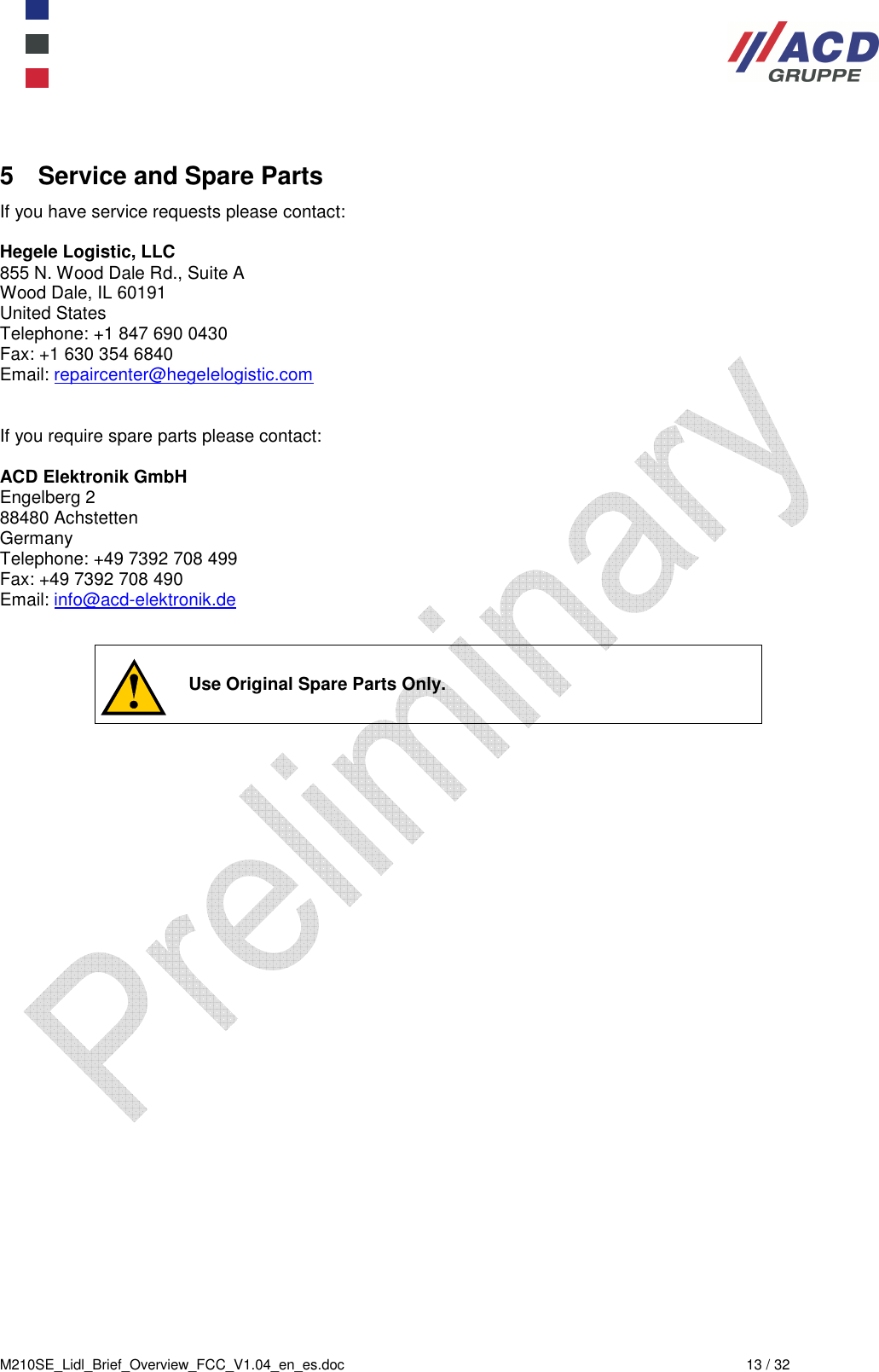  M210SE_Lidl_Brief_Overview_FCC_V1.04_en_es.doc  13 / 32 5  Service and Spare Parts If you have service requests please contact:  Hegele Logistic, LLC 855 N. Wood Dale Rd., Suite A Wood Dale, IL 60191 United States Telephone: +1 847 690 0430 Fax: +1 630 354 6840 Email: repaircenter@hegelelogistic.com   If you require spare parts please contact:  ACD Elektronik GmbH Engelberg 2 88480 Achstetten Germany Telephone: +49 7392 708 499 Fax: +49 7392 708 490 Email: info@acd-elektronik.de      Use Original Spare Parts Only. 