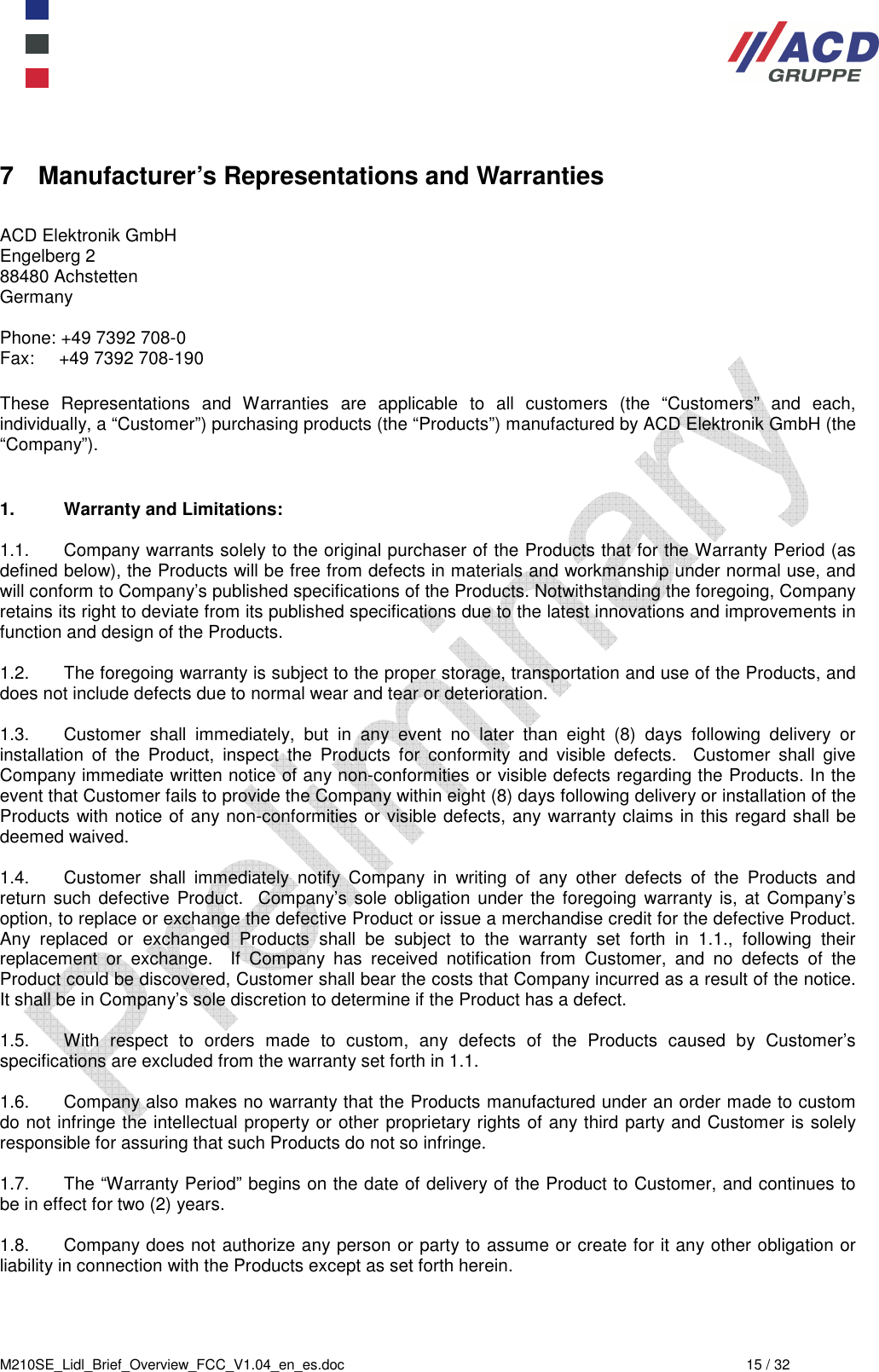  M210SE_Lidl_Brief_Overview_FCC_V1.04_en_es.doc  15 / 32 7  Manufacturer’s Representations and Warranties  ACD Elektronik GmbH         Engelberg 2           88480 Achstetten          Germany      Phone: +49 7392 708-0 Fax:     +49 7392 708-190  These  Representations  and  Warranties  are  applicable  to  all  customers  (the  “Customers”  and  each, individually, a “Customer”) purchasing products (the “Products”) manufactured by ACD Elektronik GmbH (the “Company”).      1.  Warranty and Limitations:  1.1.  Company warrants solely to the original purchaser of the Products that for the Warranty Period (as defined below), the Products will be free from defects in materials and workmanship under normal use, and will conform to Company’s published specifications of the Products. Notwithstanding the foregoing, Company retains its right to deviate from its published specifications due to the latest innovations and improvements in function and design of the Products.  1.2.  The foregoing warranty is subject to the proper storage, transportation and use of the Products, and does not include defects due to normal wear and tear or deterioration.   1.3.  Customer  shall  immediately,  but  in  any  event  no  later  than  eight  (8)  days  following  delivery  or installation  of  the  Product,  inspect  the  Products  for  conformity  and  visible  defects.    Customer  shall  give Company immediate written notice of any non-conformities or visible defects regarding the Products. In the event that Customer fails to provide the Company within eight (8) days following delivery or installation of the Products with notice of any non-conformities or visible defects, any warranty claims in this regard shall be deemed waived.   1.4.  Customer  shall  immediately  notify  Company  in  writing  of  any  other  defects  of  the  Products  and return such defective Product.   Company’s sole obligation under the  foregoing warranty is,  at Company’s option, to replace or exchange the defective Product or issue a merchandise credit for the defective Product.  Any  replaced  or  exchanged  Products  shall  be  subject  to  the  warranty  set  forth  in  1.1.,  following  their replacement  or  exchange.    If  Company  has  received  notification  from  Customer,  and  no  defects  of  the Product could be discovered, Customer shall bear the costs that Company incurred as a result of the notice. It shall be in Company’s sole discretion to determine if the Product has a defect.   1.5.  With  respect  to  orders  made  to  custom,  any  defects  of  the  Products  caused  by  Customer’s specifications are excluded from the warranty set forth in 1.1.   1.6.  Company also makes no warranty that the Products manufactured under an order made to custom do not infringe the intellectual property or other proprietary rights of any third party and Customer is solely responsible for assuring that such Products do not so infringe.  1.7.  The “Warranty Period” begins on the date of delivery of the Product to Customer, and continues to be in effect for two (2) years.    1.8.  Company does not authorize any person or party to assume or create for it any other obligation or liability in connection with the Products except as set forth herein.     