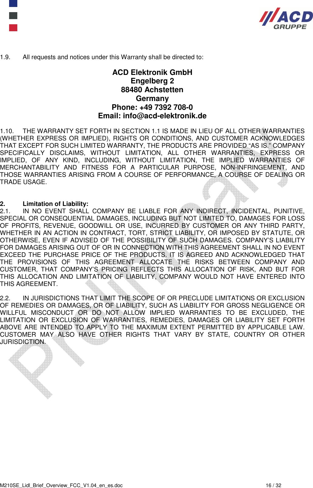  M210SE_Lidl_Brief_Overview_FCC_V1.04_en_es.doc  16 / 32  1.9.  All requests and notices under this Warranty shall be directed to:  ACD Elektronik GmbH Engelberg 2 88480 Achstetten Germany Phone: +49 7392 708-0  Email: info@acd-elektronik.de  1.10.  THE WARRANTY SET FORTH IN SECTION 1.1 IS MADE IN LIEU OF ALL OTHER WARRANTIES (WHETHER EXPRESS  OR  IMPLIED),  RIGHTS  OR  CONDITIONS, AND  CUSTOMER  ACKNOWLEDGES THAT EXCEPT FOR SUCH LIMITED WARRANTY, THE PRODUCTS ARE PROVIDED “AS IS.” COMPANY SPECIFICALLY  DISCLAIMS,  WITHOUT  LIMITATION,  ALL  OTHER  WARRANTIES,  EXPRESS  OR IMPLIED,  OF  ANY  KIND,  INCLUDING,  WITHOUT  LIMITATION,  THE  IMPLIED  WARRANTIES  OF MERCHANTABILITY  AND  FITNESS  FOR  A  PARTICULAR  PURPOSE,  NON-INFRINGEMENT,  AND THOSE WARRANTIES ARISING FROM A COURSE OF PERFORMANCE, A COURSE OF DEALING OR TRADE USAGE.   2.  Limitation of Liability:  2.1.  IN  NO  EVENT  SHALL  COMPANY  BE  LIABLE  FOR  ANY  INDIRECT,  INCIDENTAL,  PUNITIVE, SPECIAL OR CONSEQUENTIAL DAMAGES, INCLUDING BUT NOT LIMITED TO, DAMAGES FOR LOSS OF  PROFITS,  REVENUE,  GOODWILL  OR  USE,  INCURRED  BY CUSTOMER  OR  ANY  THIRD  PARTY, WHETHER IN AN ACTION IN CONTRACT, TORT, STRICT LIABILITY, OR IMPOSED BY STATUTE, OR OTHERWISE, EVEN IF ADVISED OF THE POSSIBILITY OF SUCH DAMAGES. COMPANY’S LIABILITY FOR DAMAGES ARISING OUT OF OR IN CONNECTION WITH THIS AGREEMENT SHALL IN NO EVENT EXCEED THE PURCHASE PRICE OF THE PRODUCTS. IT IS AGREED AND ACKNOWLEDGED THAT THE  PROVISIONS  OF  THIS  AGREEMENT  ALLOCATE  THE  RISKS  BETWEEN  COMPANY  AND CUSTOMER,  THAT  COMPANY’S  PRICING  REFLECTS  THIS  ALLOCATION  OF  RISK,  AND  BUT  FOR THIS  ALLOCATION  AND  LIMITATION  OF  LIABILITY,  COMPANY  WOULD  NOT  HAVE  ENTERED  INTO THIS AGREEMENT.  2.2.  IN JURISDICTIONS THAT LIMIT THE SCOPE OF OR PRECLUDE LIMITATIONS OR EXCLUSION OF REMEDIES OR DAMAGES, OR OF LIABILITY, SUCH AS LIABILITY FOR GROSS NEGLIGENCE OR WILLFUL  MISCONDUCT  OR  DO  NOT  ALLOW  IMPLIED  WARRANTIES  TO  BE  EXCLUDED,  THE LIMITATION  OR  EXCLUSION  OF  WARRANTIES,  REMEDIES,  DAMAGES  OR  LIABILITY  SET  FORTH ABOVE  ARE  INTENDED  TO  APPLY  TO THE  MAXIMUM  EXTENT  PERMITTED BY  APPLICABLE  LAW.  CUSTOMER  MAY  ALSO  HAVE  OTHER  RIGHTS  THAT  VARY  BY  STATE,  COUNTRY  OR  OTHER JURISDICTION.    