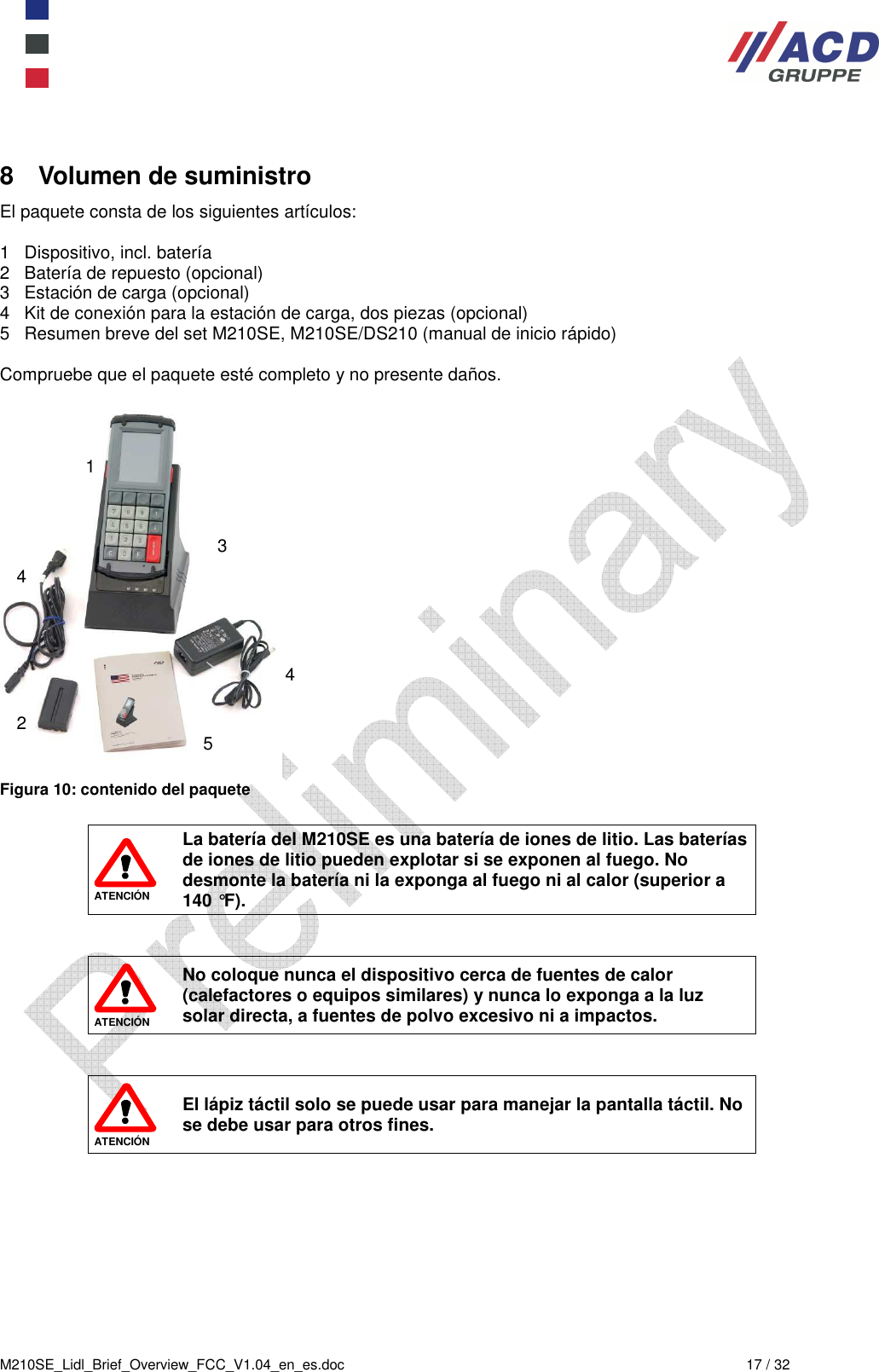  M210SE_Lidl_Brief_Overview_FCC_V1.04_en_es.doc  17 / 32 8  Volumen de suministro El paquete consta de los siguientes artículos:  1   Dispositivo, incl. batería 2   Batería de repuesto (opcional) 3   Estación de carga (opcional) 4   Kit de conexión para la estación de carga, dos piezas (opcional) 5   Resumen breve del set M210SE, M210SE/DS210 (manual de inicio rápido)  Compruebe que el paquete esté completo y no presente daños.   Figura 10: contenido del paquete   ATENCIÓN La batería del M210SE es una batería de iones de litio. Las baterías de iones de litio pueden explotar si se exponen al fuego. No desmonte la batería ni la exponga al fuego ni al calor (superior a 140 °F).    ATENCIÓN No coloque nunca el dispositivo cerca de fuentes de calor (calefactores o equipos similares) y nunca lo exponga a la luz solar directa, a fuentes de polvo excesivo ni a impactos.    ATENCIÓN El lápiz táctil solo se puede usar para manejar la pantalla táctil. No se debe usar para otros fines. 1 2 3 4 4 5 