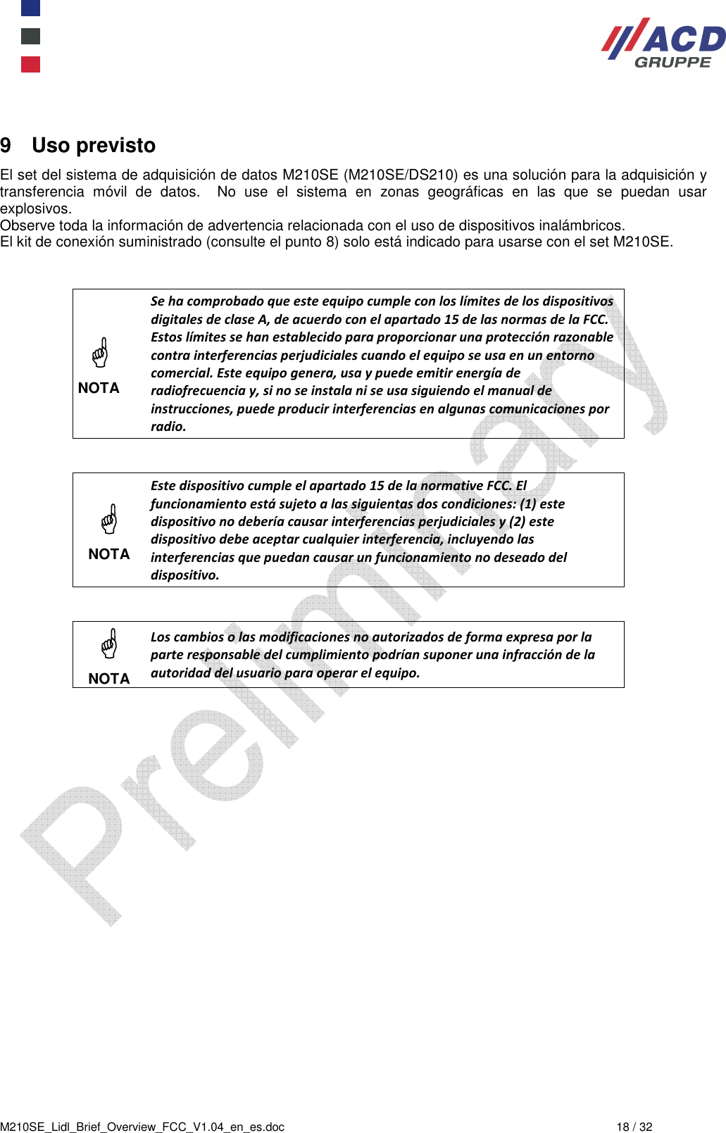  M210SE_Lidl_Brief_Overview_FCC_V1.04_en_es.doc  18 / 32 9  Uso previsto El set del sistema de adquisición de datos M210SE (M210SE/DS210) es una solución para la adquisición y transferencia  móvil  de  datos.    No  use  el  sistema  en  zonas  geográficas  en  las  que  se  puedan  usar explosivos. Observe toda la información de advertencia relacionada con el uso de dispositivos inalámbricos. El kit de conexión suministrado (consulte el punto 8) solo está indicado para usarse con el set M210SE.     NOTA Se ha comprobado que este equipo cumple con los límites de los dispositivos digitales de clase A, de acuerdo con el apartado 15 de las normas de la FCC. Estos límites se han establecido para proporcionar una protección razonable contra interferencias perjudiciales cuando el equipo se usa en un entorno comercial. Este equipo genera, usa y puede emitir energía de radiofrecuencia y, si no se instala ni se usa siguiendo el manual de instrucciones, puede producir interferencias en algunas comunicaciones por radio.    NOTA Este dispositivo cumple el apartado 15 de la normative FCC. El funcionamiento está sujeto a las siguientas dos condiciones: (1) este dispositivo no debería causar interferencias perjudiciales y (2) este dispositivo debe aceptar cualquier interferencia, incluyendo las interferencias que puedan causar un funcionamiento no deseado del dispositivo.    NOTA Los cambios o las modificaciones no autorizados de forma expresa por la parte responsable del cumplimiento podrían suponer una infracción de la autoridad del usuario para operar el equipo.    