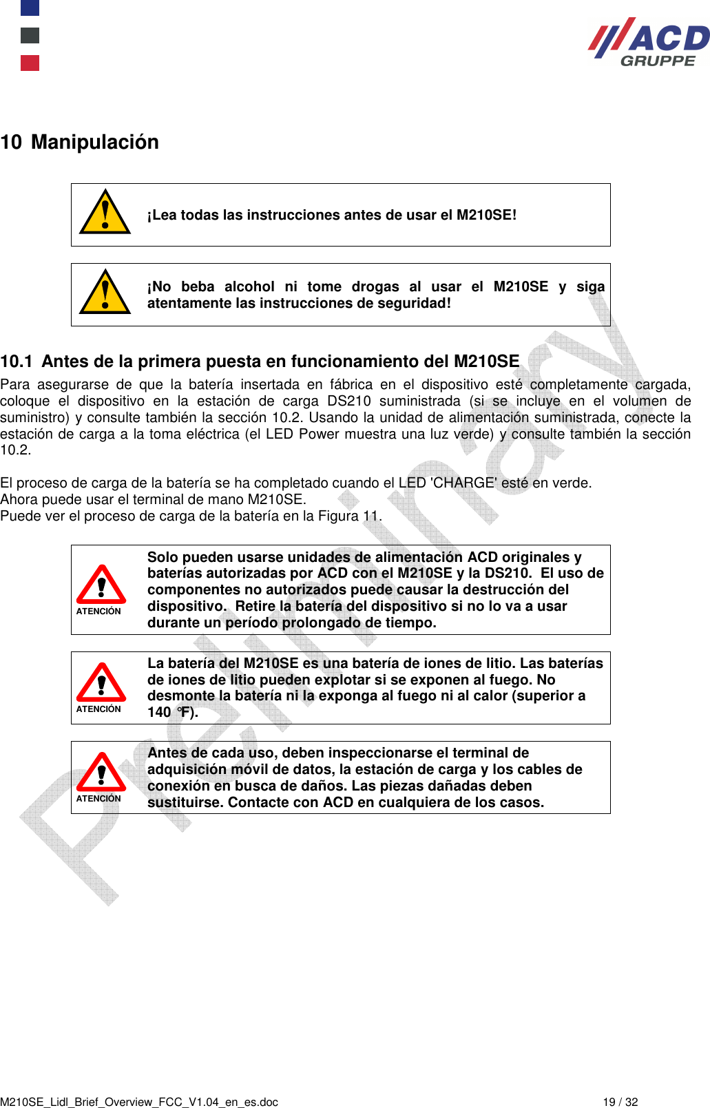  M210SE_Lidl_Brief_Overview_FCC_V1.04_en_es.doc  19 / 32 10 Manipulación   ¡Lea todas las instrucciones antes de usar el M210SE!   ¡No  beba  alcohol  ni  tome  drogas  al  usar  el  M210SE  y  siga atentamente las instrucciones de seguridad!  10.1  Antes de la primera puesta en funcionamiento del M210SE Para  asegurarse  de  que  la  batería  insertada  en  fábrica  en  el  dispositivo  esté  completamente  cargada, coloque  el  dispositivo  en  la  estación  de  carga  DS210  suministrada  (si  se  incluye  en  el  volumen  de suministro) y consulte también la sección 10.2. Usando la unidad de alimentación suministrada, conecte la estación de carga a la toma eléctrica (el LED Power muestra una luz verde) y consulte también la sección 10.2.  El proceso de carga de la batería se ha completado cuando el LED &apos;CHARGE&apos; esté en verde.  Ahora puede usar el terminal de mano M210SE.  Puede ver el proceso de carga de la batería en la Figura 11.   ATENCIÓN Solo pueden usarse unidades de alimentación ACD originales y baterías autorizadas por ACD con el M210SE y la DS210.  El uso de componentes no autorizados puede causar la destrucción del dispositivo.  Retire la batería del dispositivo si no lo va a usar durante un período prolongado de tiempo.   ATENCIÓN La batería del M210SE es una batería de iones de litio. Las baterías de iones de litio pueden explotar si se exponen al fuego. No desmonte la batería ni la exponga al fuego ni al calor (superior a 140 °F).   ATENCIÓN Antes de cada uso, deben inspeccionarse el terminal de adquisición móvil de datos, la estación de carga y los cables de conexión en busca de daños. Las piezas dañadas deben sustituirse. Contacte con ACD en cualquiera de los casos.  