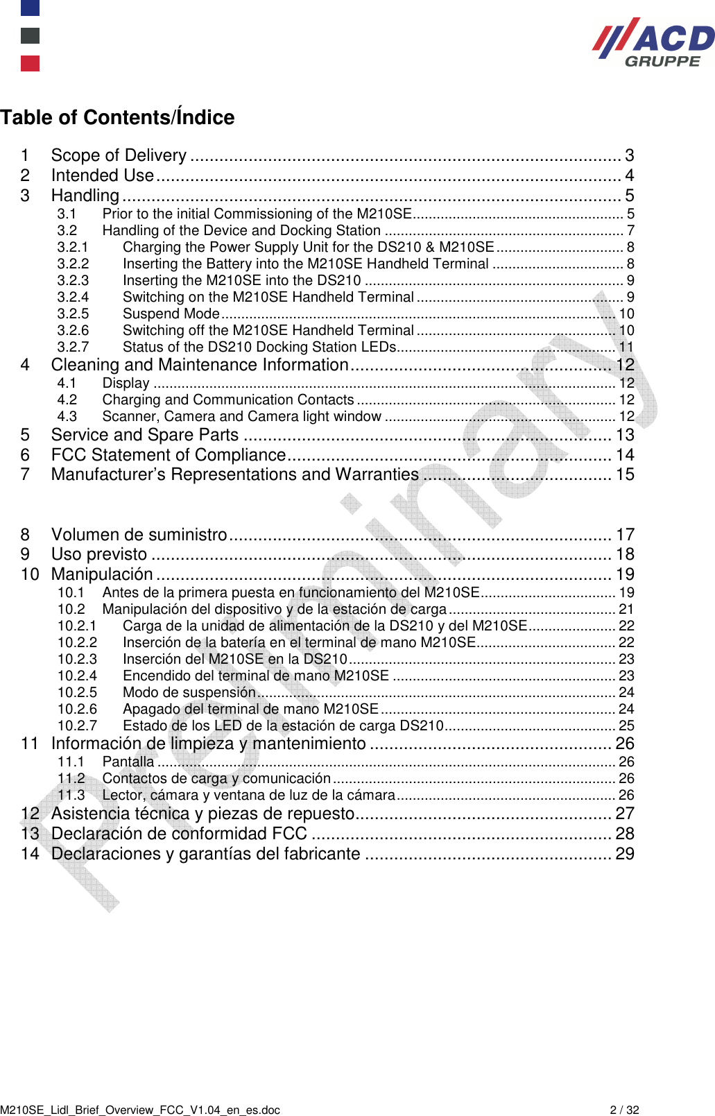  M210SE_Lidl_Brief_Overview_FCC_V1.04_en_es.doc  2 / 32 Table of Contents/Índice  1 Scope of Delivery ......................................................................................... 3 2 Intended Use ................................................................................................ 4 3 Handling ....................................................................................................... 5 3.1 Prior to the initial Commissioning of the M210SE ..................................................... 5 3.2 Handling of the Device and Docking Station ............................................................ 7 3.2.1 Charging the Power Supply Unit for the DS210 &amp; M210SE ................................ 8 3.2.2 Inserting the Battery into the M210SE Handheld Terminal ................................. 8 3.2.3 Inserting the M210SE into the DS210 ................................................................. 9 3.2.4 Switching on the M210SE Handheld Terminal .................................................... 9 3.2.5 Suspend Mode ................................................................................................... 10 3.2.6 Switching off the M210SE Handheld Terminal .................................................. 10 3.2.7 Status of the DS210 Docking Station LEDs....................................................... 11 4 Cleaning and Maintenance Information ...................................................... 12 4.1 Display .................................................................................................................... 12 4.2 Charging and Communication Contacts ................................................................. 12 4.3 Scanner, Camera and Camera light window .......................................................... 12 5 Service and Spare Parts ............................................................................ 13 6 FCC Statement of Compliance ................................................................... 14 7 Manufacturer’s Representations and Warranties ....................................... 15   8 Volumen de suministro ............................................................................... 17 9 Uso previsto ............................................................................................... 18 10 Manipulación .............................................................................................. 19 10.1 Antes de la primera puesta en funcionamiento del M210SE .................................. 19 10.2 Manipulación del dispositivo y de la estación de carga .......................................... 21 10.2.1 Carga de la unidad de alimentación de la DS210 y del M210SE ...................... 22 10.2.2 Inserción de la batería en el terminal de mano M210SE................................... 22 10.2.3 Inserción del M210SE en la DS210 ................................................................... 23 10.2.4 Encendido del terminal de mano M210SE ........................................................ 23 10.2.5 Modo de suspensión .......................................................................................... 24 10.2.6 Apagado del terminal de mano M210SE ........................................................... 24 10.2.7 Estado de los LED de la estación de carga DS210 ........................................... 25 11 Información de limpieza y mantenimiento .................................................. 26 11.1 Pantalla ................................................................................................................... 26 11.2 Contactos de carga y comunicación ....................................................................... 26 11.3 Lector, cámara y ventana de luz de la cámara ....................................................... 26 12 Asistencia técnica y piezas de repuesto ..................................................... 27 13 Declaración de conformidad FCC .............................................................. 28 14 Declaraciones y garantías del fabricante ................................................... 29  