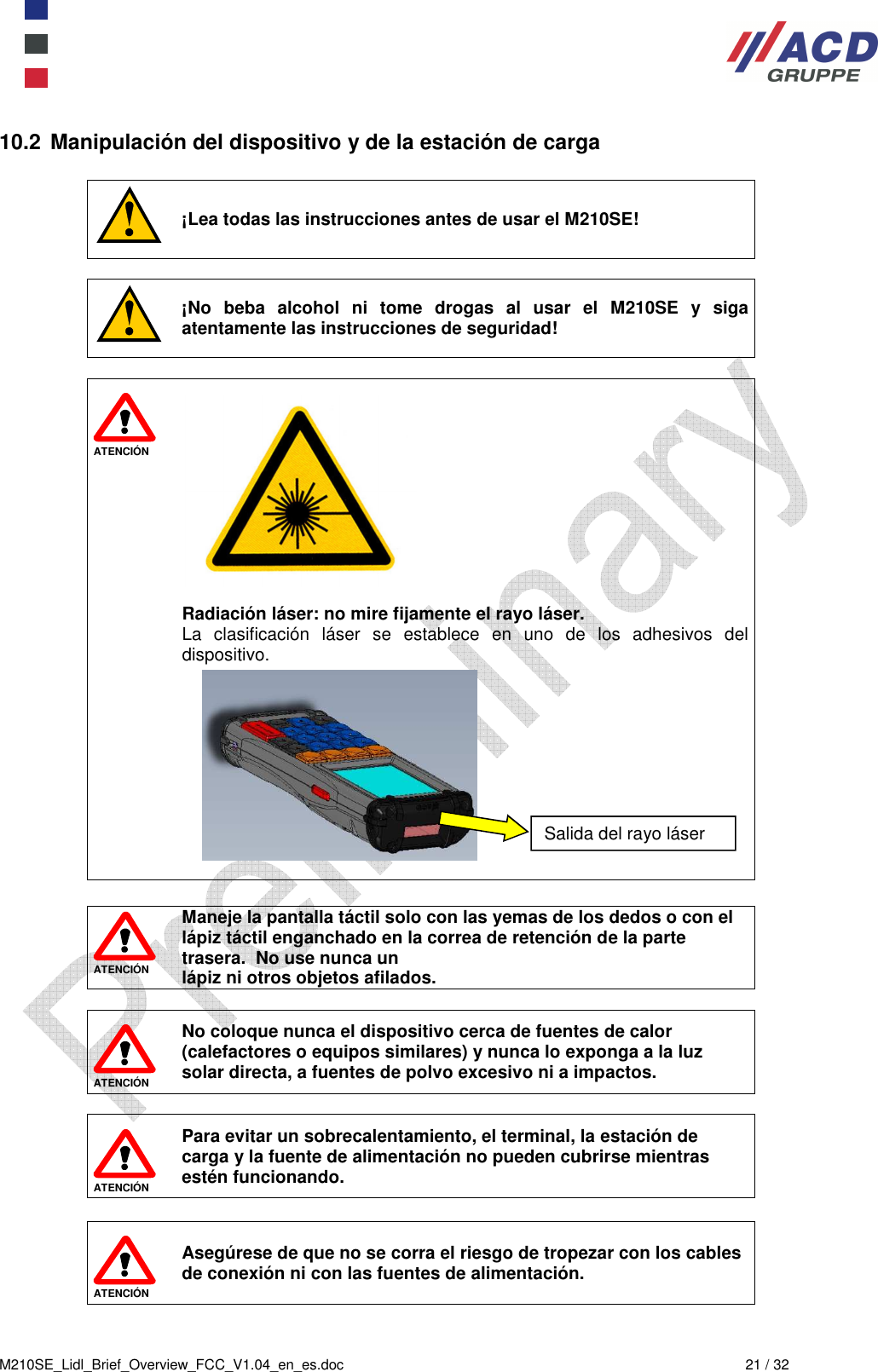  M210SE_Lidl_Brief_Overview_FCC_V1.04_en_es.doc  21 / 32 10.2  Manipulación del dispositivo y de la estación de carga   ¡Lea todas las instrucciones antes de usar el M210SE!   ¡No  beba  alcohol  ni  tome  drogas  al  usar  el  M210SE  y  siga atentamente las instrucciones de seguridad!   ATENCIÓN            Radiación láser: no mire fijamente el rayo láser. La  clasificación  láser  se  establece  en  uno  de  los  adhesivos  del dispositivo.                 ATENCIÓN Maneje la pantalla táctil solo con las yemas de los dedos o con el lápiz táctil enganchado en la correa de retención de la parte trasera.  No use nunca un  lápiz ni otros objetos afilados.   ATENCIÓN No coloque nunca el dispositivo cerca de fuentes de calor (calefactores o equipos similares) y nunca lo exponga a la luz solar directa, a fuentes de polvo excesivo ni a impactos.    ATENCIÓN Para evitar un sobrecalentamiento, el terminal, la estación de carga y la fuente de alimentación no pueden cubrirse mientras estén funcionando.   ATENCIÓN Asegúrese de que no se corra el riesgo de tropezar con los cables de conexión ni con las fuentes de alimentación. Salida del rayo láser 