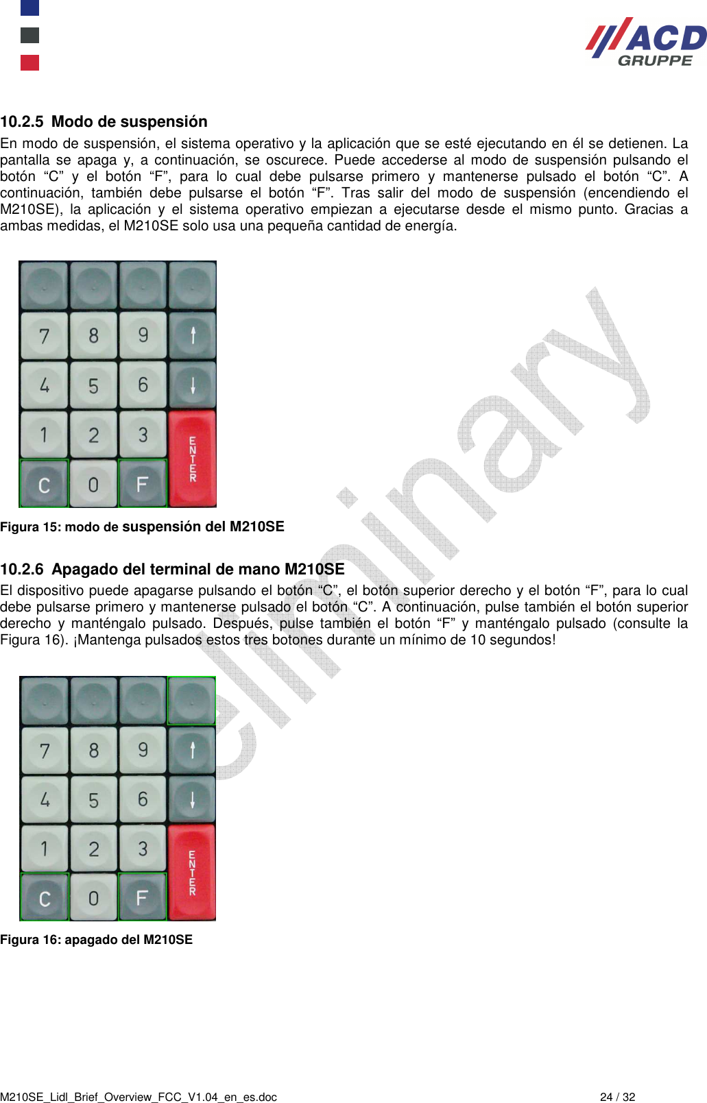  M210SE_Lidl_Brief_Overview_FCC_V1.04_en_es.doc  24 / 32 10.2.5  Modo de suspensión En modo de suspensión, el sistema operativo y la aplicación que se esté ejecutando en él se detienen. La pantalla  se  apaga  y,  a continuación,  se  oscurece.  Puede  accederse  al  modo  de  suspensión  pulsando  el botón  “C”  y  el  botón  “F”,  para  lo  cual  debe  pulsarse  primero  y  mantenerse  pulsado  el  botón  “C”.  A continuación,  también  debe  pulsarse  el  botón  “F”.  Tras  salir  del  modo  de  suspensión  (encendiendo  el M210SE),  la  aplicación  y  el  sistema  operativo  empiezan  a  ejecutarse  desde  el  mismo  punto.  Gracias  a ambas medidas, el M210SE solo usa una pequeña cantidad de energía.   Figura 15: modo de suspensión del M210SE  10.2.6  Apagado del terminal de mano M210SE El dispositivo puede apagarse pulsando el botón “C”, el botón superior derecho y el botón “F”, para lo cual debe pulsarse primero y mantenerse pulsado el botón “C”. A continuación, pulse también el botón superior derecho  y manténgalo  pulsado.  Después,  pulse  también  el  botón  “F”  y manténgalo  pulsado  (consulte  la Figura 16). ¡Mantenga pulsados estos tres botones durante un mínimo de 10 segundos!   Figura 16: apagado del M210SE 