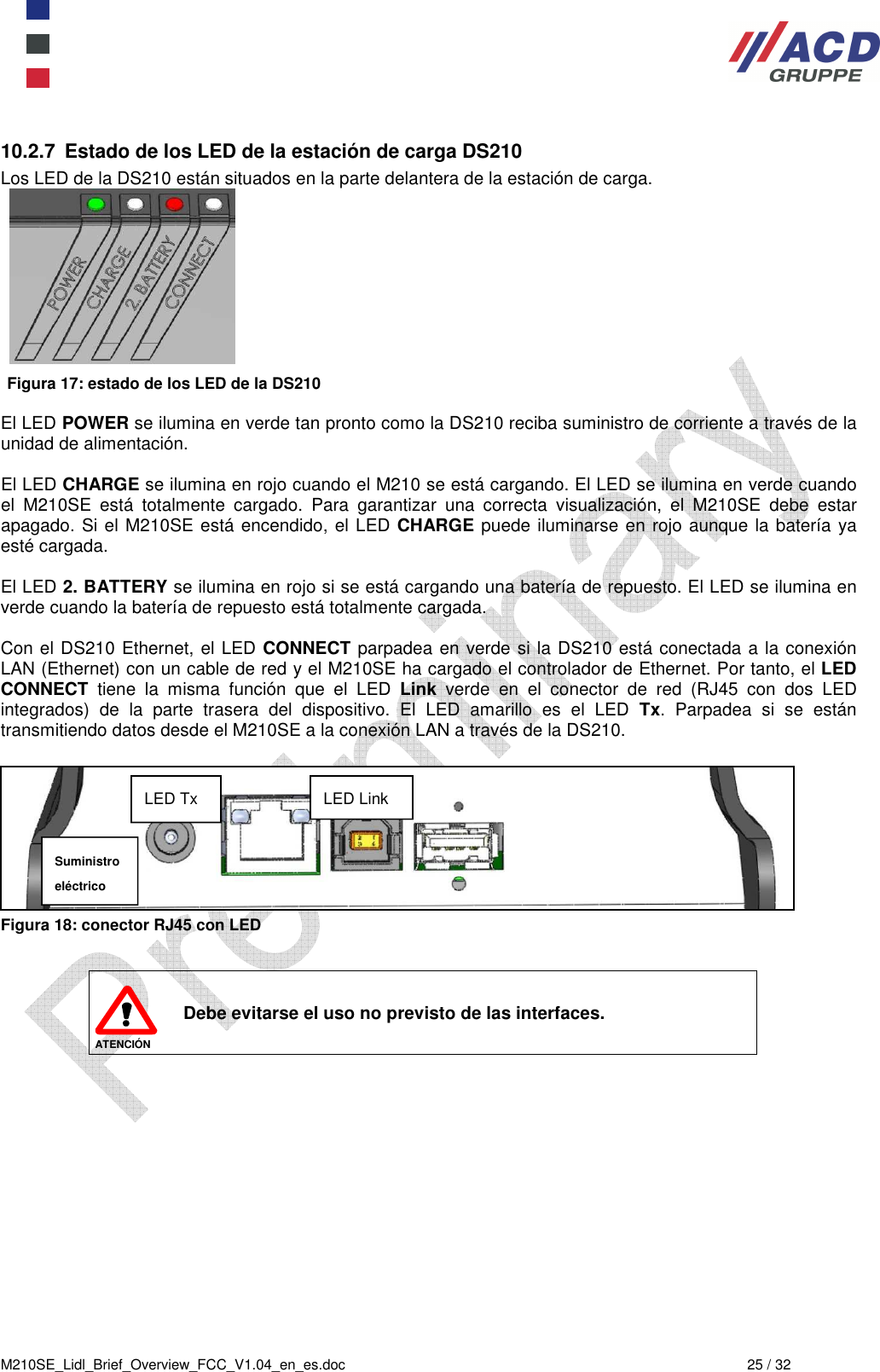  M210SE_Lidl_Brief_Overview_FCC_V1.04_en_es.doc  25 / 32 10.2.7  Estado de los LED de la estación de carga DS210 Los LED de la DS210 están situados en la parte delantera de la estación de carga.   Figura 17: estado de los LED de la DS210  El LED POWER se ilumina en verde tan pronto como la DS210 reciba suministro de corriente a través de la unidad de alimentación.  El LED CHARGE se ilumina en rojo cuando el M210 se está cargando. El LED se ilumina en verde cuando el  M210SE  está  totalmente  cargado.  Para  garantizar  una  correcta  visualización,  el  M210SE  debe  estar apagado. Si el M210SE está encendido, el LED CHARGE puede iluminarse en rojo aunque la batería ya esté cargada.  El LED 2. BATTERY se ilumina en rojo si se está cargando una batería de repuesto. El LED se ilumina en verde cuando la batería de repuesto está totalmente cargada.  Con el DS210 Ethernet, el LED CONNECT parpadea en verde si la DS210 está conectada a la conexión LAN (Ethernet) con un cable de red y el M210SE ha cargado el controlador de Ethernet. Por tanto, el LED CONNECT  tiene  la  misma  función  que  el  LED  Link  verde  en  el  conector  de  red  (RJ45  con  dos  LED integrados)  de  la  parte  trasera  del  dispositivo.  El  LED  amarillo  es  el  LED  Tx.  Parpadea  si  se  están transmitiendo datos desde el M210SE a la conexión LAN a través de la DS210.    Figura 18: conector RJ45 con LED   ATENCIÓN Debe evitarse el uso no previsto de las interfaces. LED Link LED Tx Suministro eléctrico 