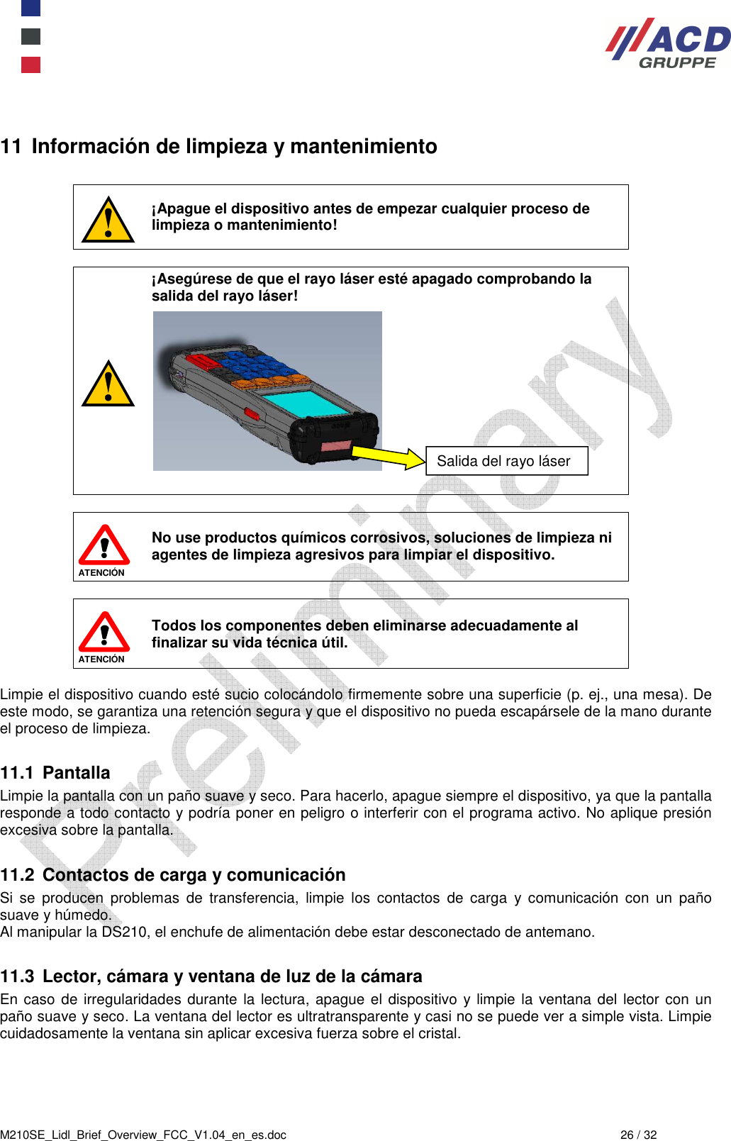  M210SE_Lidl_Brief_Overview_FCC_V1.04_en_es.doc  26 / 32 11 Información de limpieza y mantenimiento   ¡Apague el dispositivo antes de empezar cualquier proceso de limpieza o mantenimiento!   ¡Asegúrese de que el rayo láser esté apagado comprobando la salida del rayo láser!              ATENCIÓN  No use productos químicos corrosivos, soluciones de limpieza ni agentes de limpieza agresivos para limpiar el dispositivo.    ATENCIÓN Todos los componentes deben eliminarse adecuadamente al finalizar su vida técnica útil.  Limpie el dispositivo cuando esté sucio colocándolo firmemente sobre una superficie (p. ej., una mesa). De este modo, se garantiza una retención segura y que el dispositivo no pueda escapársele de la mano durante el proceso de limpieza.  11.1  Pantalla Limpie la pantalla con un paño suave y seco. Para hacerlo, apague siempre el dispositivo, ya que la pantalla responde a todo contacto y podría poner en peligro o interferir con el programa activo. No aplique presión excesiva sobre la pantalla.   11.2  Contactos de carga y comunicación Si  se  producen  problemas  de  transferencia,  limpie  los  contactos  de  carga  y  comunicación  con  un  paño suave y húmedo. Al manipular la DS210, el enchufe de alimentación debe estar desconectado de antemano.  11.3  Lector, cámara y ventana de luz de la cámara En caso de irregularidades durante  la lectura, apague el dispositivo  y limpie la ventana del lector con un paño suave y seco. La ventana del lector es ultratransparente y casi no se puede ver a simple vista. Limpie cuidadosamente la ventana sin aplicar excesiva fuerza sobre el cristal. Salida del rayo láser 