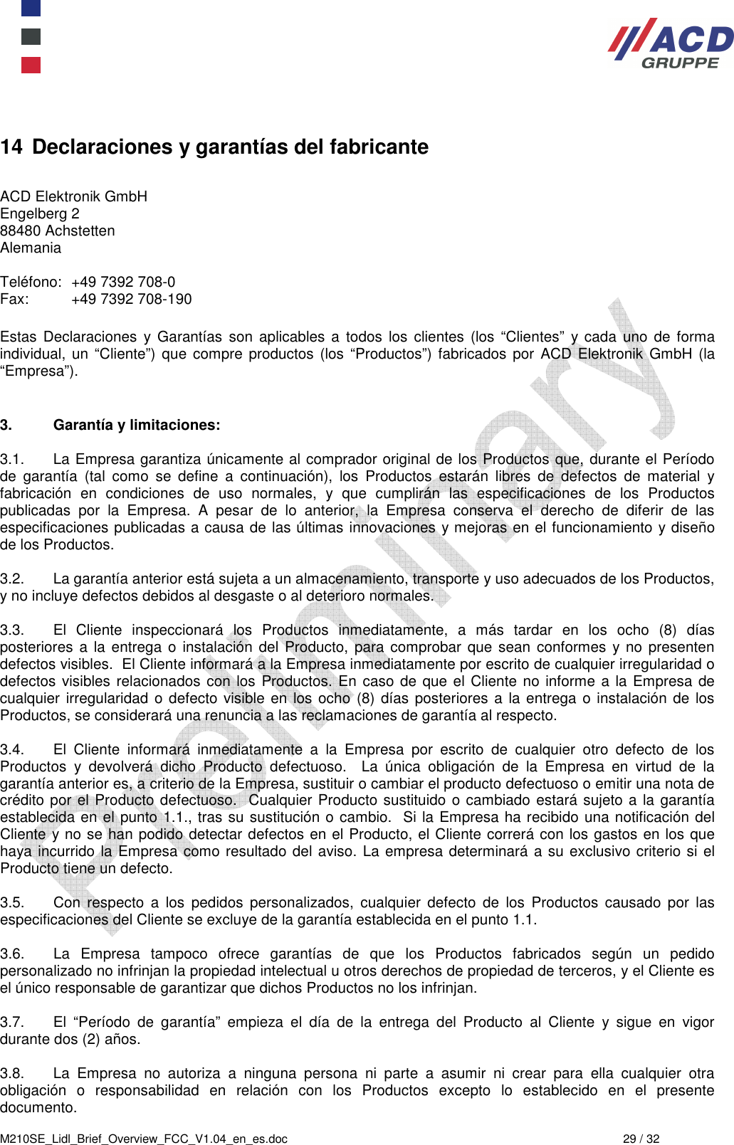  M210SE_Lidl_Brief_Overview_FCC_V1.04_en_es.doc  29 / 32 14 Declaraciones y garantías del fabricante  ACD Elektronik GmbH         Engelberg 2           88480 Achstetten          Alemania      Teléfono:  +49 7392 708-0 Fax:  +49 7392 708-190  Estas  Declaraciones  y Garantías  son  aplicables  a  todos  los  clientes  (los  “Clientes”  y cada  uno  de  forma individual,  un “Cliente”)  que  compre productos (los “Productos”)  fabricados por ACD  Elektronik  GmbH  (la “Empresa”).     3.  Garantía y limitaciones:  3.1.  La Empresa garantiza únicamente al comprador original de los Productos que, durante el Período de  garantía  (tal  como  se  define  a  continuación),  los  Productos  estarán  libres  de  defectos  de  material  y fabricación  en  condiciones  de  uso  normales,  y  que  cumplirán  las  especificaciones  de  los  Productos publicadas  por  la  Empresa.  A  pesar  de  lo  anterior,  la  Empresa  conserva  el  derecho  de  diferir  de  las especificaciones publicadas a causa de las últimas innovaciones y mejoras en el funcionamiento y diseño de los Productos.  3.2.  La garantía anterior está sujeta a un almacenamiento, transporte y uso adecuados de los Productos, y no incluye defectos debidos al desgaste o al deterioro normales.   3.3.  El  Cliente  inspeccionará  los  Productos  inmediatamente,  a  más  tardar  en  los  ocho  (8)  días posteriores  a la  entrega  o  instalación  del  Producto,  para comprobar que  sean  conformes y no  presenten defectos visibles.  El Cliente informará a la Empresa inmediatamente por escrito de cualquier irregularidad o defectos visibles relacionados con los Productos. En caso de que el Cliente no informe a la Empresa de cualquier irregularidad o defecto visible en los ocho  (8) días posteriores a  la entrega o instalación de los Productos, se considerará una renuncia a las reclamaciones de garantía al respecto.   3.4.  El  Cliente  informará  inmediatamente  a  la  Empresa  por  escrito  de  cualquier  otro  defecto  de  los Productos  y  devolverá  dicho  Producto  defectuoso.    La  única  obligación  de  la  Empresa  en  virtud  de  la garantía anterior es, a criterio de la Empresa, sustituir o cambiar el producto defectuoso o emitir una nota de crédito por el Producto defectuoso.  Cualquier Producto sustituido o cambiado estará sujeto a la garantía establecida en el punto 1.1., tras su sustitución o cambio.  Si la Empresa ha recibido una notificación del Cliente y no se han podido detectar defectos en el Producto, el Cliente correrá con los gastos en los que haya incurrido la Empresa como resultado del aviso. La empresa determinará a su exclusivo criterio si el Producto tiene un defecto.   3.5.  Con  respecto  a  los  pedidos  personalizados,  cualquier  defecto  de  los  Productos  causado  por  las especificaciones del Cliente se excluye de la garantía establecida en el punto 1.1.   3.6.  La  Empresa  tampoco  ofrece  garantías  de  que  los  Productos  fabricados  según  un  pedido personalizado no infrinjan la propiedad intelectual u otros derechos de propiedad de terceros, y el Cliente es el único responsable de garantizar que dichos Productos no los infrinjan.  3.7.  El  “Período  de  garantía”  empieza  el  día  de  la  entrega  del  Producto  al  Cliente  y  sigue  en  vigor durante dos (2) años.   3.8.  La  Empresa  no  autoriza  a  ninguna  persona  ni  parte  a  asumir  ni  crear  para  ella  cualquier  otra obligación  o  responsabilidad  en  relación  con  los  Productos  excepto  lo  establecido  en  el  presente documento.  