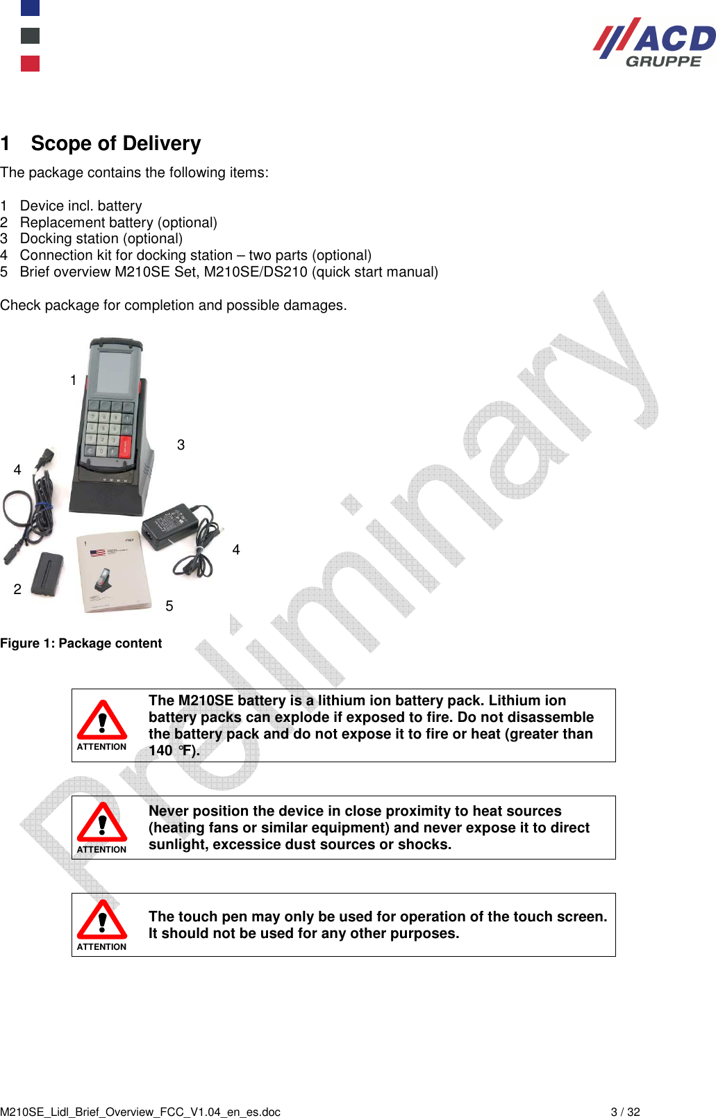  M210SE_Lidl_Brief_Overview_FCC_V1.04_en_es.doc  3 / 32 1  Scope of Delivery The package contains the following items:  1   Device incl. battery 2   Replacement battery (optional) 3   Docking station (optional) 4   Connection kit for docking station – two parts (optional) 5   Brief overview M210SE Set, M210SE/DS210 (quick start manual)  Check package for completion and possible damages.   Figure 1: Package content    ATTENTION The M210SE battery is a lithium ion battery pack. Lithium ion battery packs can explode if exposed to fire. Do not disassemble the battery pack and do not expose it to fire or heat (greater than 140 °F).    ATTENTION Never position the device in close proximity to heat sources (heating fans or similar equipment) and never expose it to direct sunlight, excessice dust sources or shocks.    ATTENTION The touch pen may only be used for operation of the touch screen. It should not be used for any other purposes. 1 2 3 4 4 5 