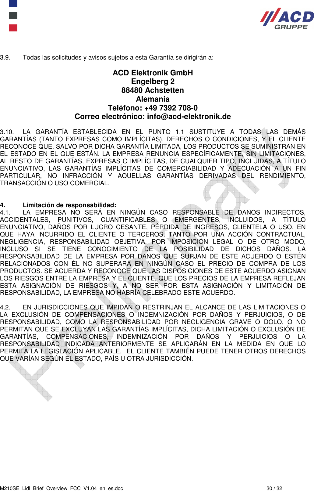  M210SE_Lidl_Brief_Overview_FCC_V1.04_en_es.doc  30 / 32  3.9.  Todas las solicitudes y avisos sujetos a esta Garantía se dirigirán a:  ACD Elektronik GmbH Engelberg 2 88480 Achstetten Alemania Teléfono: +49 7392 708-0  Correo electrónico: info@acd-elektronik.de  3.10.  LA  GARANTÍA  ESTABLECIDA  EN  EL  PUNTO  1.1  SUSTITUYE  A  TODAS  LAS  DEMÁS GARANTÍAS (TANTO EXPRESAS COMO  IMPLÍCITAS), DERECHOS O  CONDICIONES,  Y EL CLIENTE RECONOCE QUE, SALVO POR DICHA GARANTÍA LIMITADA, LOS PRODUCTOS SE SUMINISTRAN EN EL ESTADO EN EL QUE ESTÁN. LA EMPRESA RENUNCIA ESPECÍFICAMENTE, SIN LIMITACIONES, AL RESTO DE GARANTÍAS, EXPRESAS O IMPLÍCITAS, DE CUALQUIER TIPO, INCLUIDAS, A TÍTULO ENUNCIATIVO,  LAS  GARANTÍAS  IMPLÍCITAS  DE  COMERCIABILIDAD  Y  ADECUACIÓN  A  UN  FIN PARTICULAR,  NO  INFRACCIÓN  Y  AQUELLAS  GARANTÍAS  DERIVADAS  DEL  RENDIMIENTO, TRANSACCIÓN O USO COMERCIAL.   4.  Limitación de responsabilidad:  4.1.  LA  EMPRESA  NO  SERÁ  EN  NINGÚN  CASO  RESPONSABLE  DE  DAÑOS  INDIRECTOS, ACCIDENTALES,  PUNITIVOS,  CUANTIFICABLES  O  EMERGENTES,  INCLUIDOS,  A  TÍTULO ENUNCIATIVO,  DAÑOS  POR  LUCRO  CESANTE,  PÉRDIDA  DE  INGRESOS,  CLIENTELA  O  USO,  EN QUE  HAYA  INCURRIDO  EL  CLIENTE  O  TERCEROS,  TANTO  POR  UNA  ACCIÓN  CONTRACTUAL, NEGLIGENCIA,  RESPONSABILIDAD  OBJETIVA,  POR  IMPOSICIÓN  LEGAL  O  DE  OTRO  MODO, INCLUSO  SI  SE  TIENE  CONOCIMIENTO  DE  LA  POSIBILIDAD  DE  DICHOS  DAÑOS.  LA RESPONSABILIDAD  DE  LA  EMPRESA  POR  DAÑOS  QUE  SURJAN  DE  ESTE  ACUERDO  O  ESTÉN RELACIONADOS  CON  ÉL  NO  SUPERARÁ  EN  NINGÚN  CASO  EL  PRECIO  DE  COMPRA  DE  LOS PRODUCTOS. SE ACUERDA Y RECONOCE QUE LAS DISPOSICIONES DE ESTE ACUERDO ASIGNAN LOS RIESGOS ENTRE LA EMPRESA Y EL CLIENTE, QUE LOS PRECIOS DE LA EMPRESA REFLEJAN ESTA  ASIGNACIÓN  DE  RIESGOS  Y,  A  NO  SER  POR  ESTA  ASIGNACIÓN  Y  LIMITACIÓN  DE RESPONSABILIDAD, LA EMPRESA NO HABRÍA CELEBRADO ESTE ACUERDO.  4.2.  EN JURISDICCIONES QUE IMPIDAN O RESTRINJAN EL ALCANCE DE LAS LIMITACIONES O LA  EXCLUSIÓN  DE  COMPENSACIONES  O  INDEMNIZACIÓN  POR  DAÑOS  Y  PERJUICIOS,  O  DE RESPONSABILIDAD,  COMO  LA  RESPONSABILIDAD  POR  NEGLIGENCIA  GRAVE  O  DOLO,  O  NO PERMITAN QUE SE EXCLUYAN LAS GARANTÍAS IMPLÍCITAS, DICHA LIMITACIÓN O EXCLUSIÓN DE GARANTÍAS,  COMPENSACIONES,  INDEMNIZACIÓN  POR  DAÑOS  Y  PERJUICIOS  O  LA RESPONSABILIDAD  INDICADA  ANTERIORMENTE  SE  APLICARÁN  EN  LA  MEDIDA  EN  QUE  LO PERMITA LA LEGISLACIÓN APLICABLE.  EL CLIENTE TAMBIÉN PUEDE TENER OTROS DERECHOS QUE VARÍAN SEGÚN EL ESTADO, PAÍS U OTRA JURISDICCIÓN.    